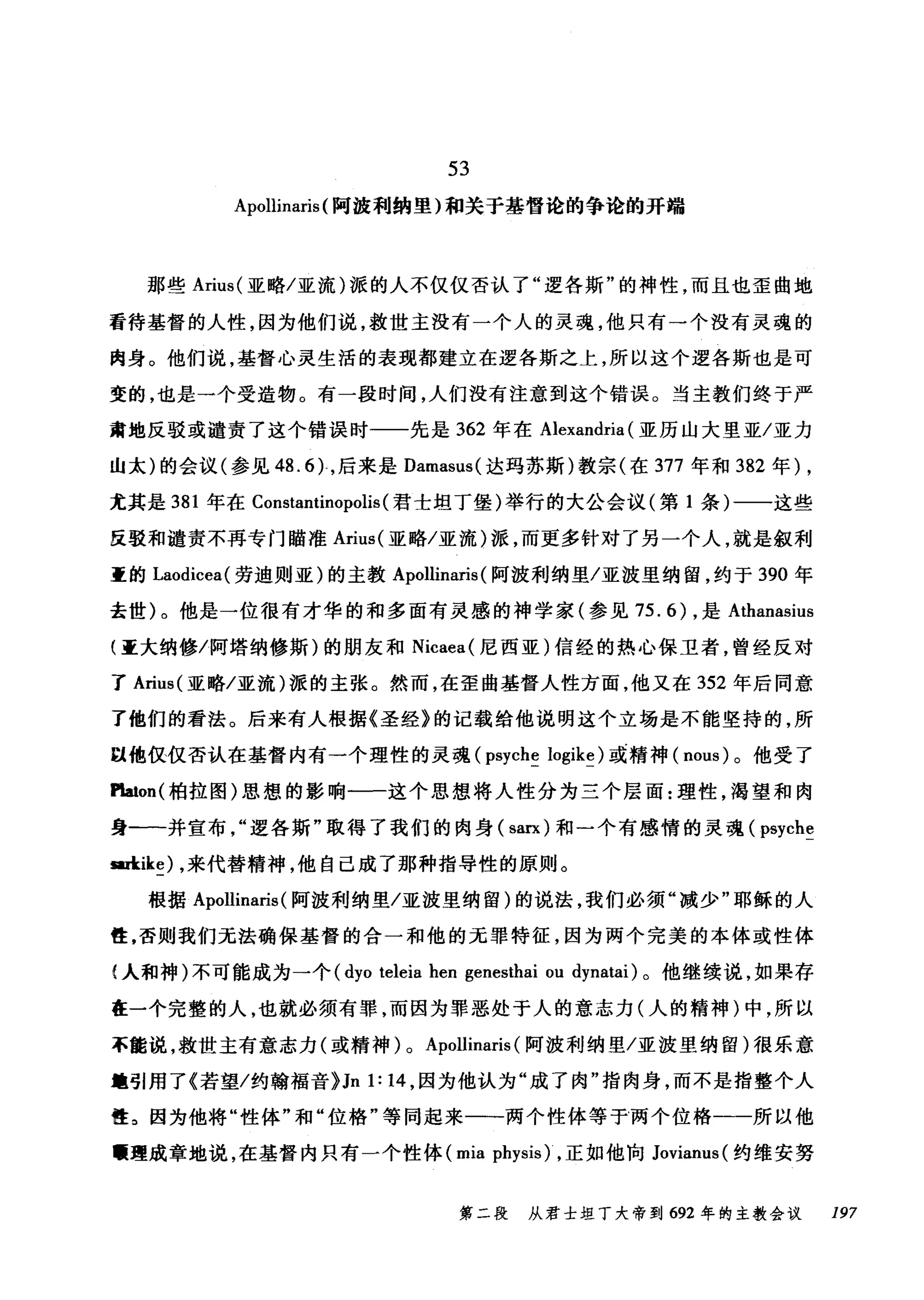 53
Apollínarís (阿波利纳里)和关于基督论的争论的开端
那些 Aríus( 亚略/亚流)派的人不仅仅否认了"逻各斯"的神性，而且也歪曲地
看待基督的人性，因为他们说，救世主没有一个人的灵魂，他只有一个没有灵魂的
肉身。他们说，基督心灵生活的表现都建立在逻各斯之上，所以这个逻各斯也是可
变的，也是一个受造物。有一段时间，人们没有注意到这个错误。当主教们终于严
肃地反驳或谴责了这个错误时一一先是 362 年在 Alexandría (亚历山大里亚/亚力
山太)的会议(参见 48.6) ，后来是 Damasus( 达玛苏斯)教宗(在 377 年和 382 年)，
尤其是 381 年在 Constantínopolís (君士坦丁堡)举行的大公会议(第 1 条)一一这些
反驳和谴责不再专门瞄准 Arius( 亚略/亚流)派，而更多针对了另一个人，就是叙利
重的 Laodicea( 劳迪则亚)的主教 Apollinaris (阿波利纳里/亚波里纳留，约于 390 年
去世)。他是一位很有才华的和多面有灵感的神学家(参见 75.6) ，是 Athanasius
(重大纳修/阿塔纳修斯)的朋友和 Nicaea( 尼西亚)信经的热心保卫者，曾经反对
了 Arius( 亚略/亚流)派的主张。然而，在歪曲基督人性方面，他又在 352 年后同意
了他们的看法。后来有人根据《圣经》的记载给他说明这个立场是不能坚持的，所
因他仅仅否认在基督内有一个理性的灵魂 (psyche logike) 或精神( nous) 。他受了
Platon( 柏拉图)思想的影响一一这个思想将人性分为三个层面:理性，渴望和肉
身-一并宣布"逻各斯"取得了我们的肉身( sarx) 和一个有感情的灵魂 (μyche
皿kíke) ，来代替精神，他自己成了那种指导性的原则。
根据 Apollinaris (阿波利纳里/亚波里纳留)的说法，我们必须"减少"耶稣的人
笆，否则我们无法确保基督的合一和他的元罪特征，因为两个完美的本体或性体
f 人和神)不可能成为一个( dyo teleia hen genesthai ou dynatai) 。他继续说，如果存
在一个完整的人，也就必须有罪，而因为罪恶处于人的意志力(人的精神)中，所以
不能说，救世主有意志力(或精神) 0 Apollinaris (阿波利纳里/亚波里纳留)很乐意
锺引用了《若望/约翰福音}Jn 1: 14 ，因为他认为"成了肉"指肉身，而不是指整个人
性。因为他将"性体"和"位格"等同起来一一两个性体等于两个位格一一所以他
醺理成章地说，在基督内只有一个性体 (mia ph同时，正如他向 Jovianus( 约维安努
第二段 从君士坦丁大帝到 692 年的主教会议 197
 