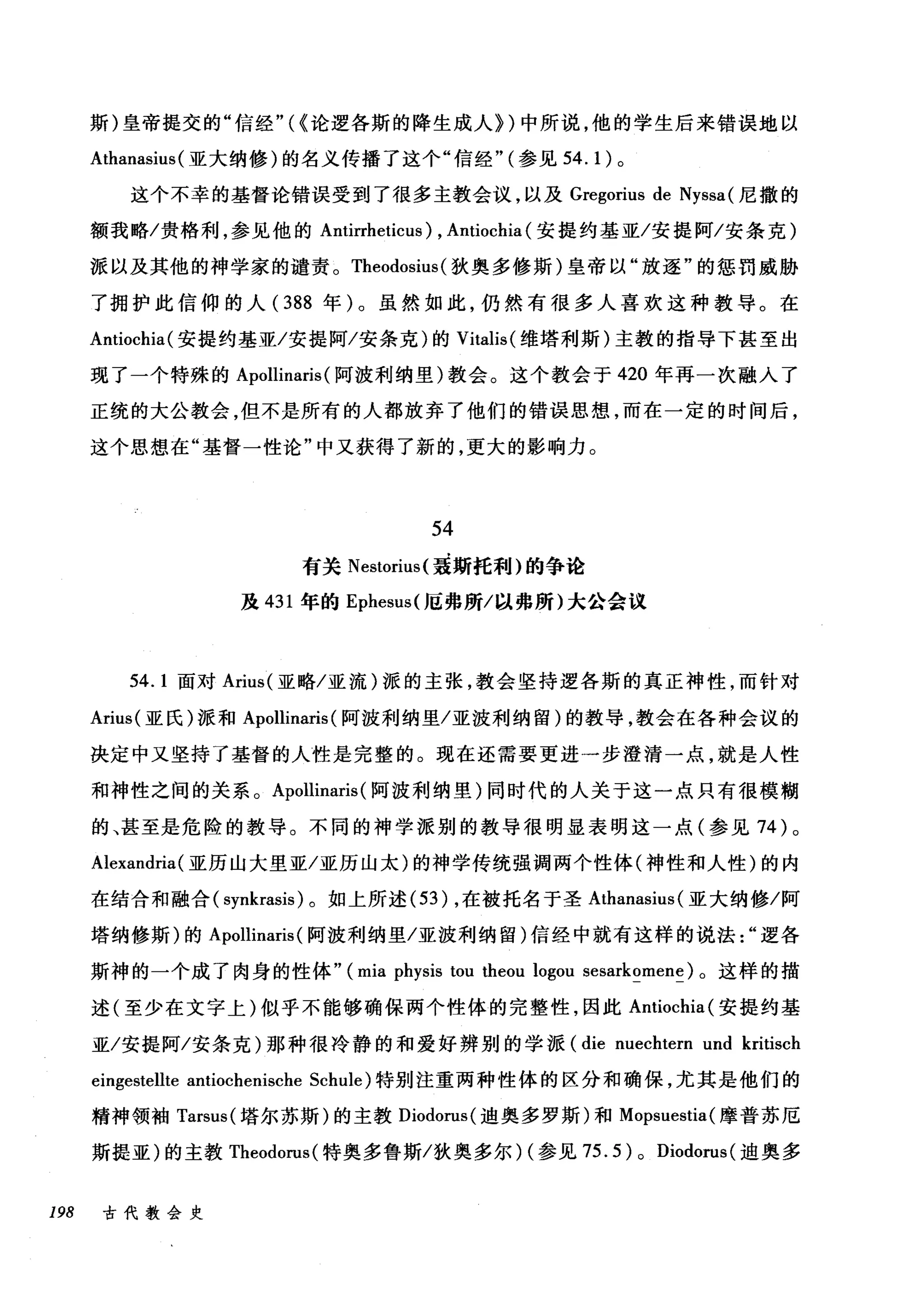 斯)皇帝提交的"信经"({论逻各斯的降生成人们中所说，他的学生后来错误地以
Athanasius( 亚大纳修)的名义传播了这个"信经"(参见 54.1) 。
这个不幸的基督论错误受到了很多主教会议，以及 Gregorius de Nyssa( 尼撒的
额我略/贵格利，参见他的 Antirrheticus) , Antiochia (安提约基亚/安提阿/安条克)
派以及其他的神学家的谴责。 Theodosius (狄奥多修斯)皇帝以"放逐"的惩罚威胁
了拥护此信仰的人( 388 年)。虽然如此，仍然有很多人喜欢这种教导。在
Antiochia( 安提约基亚/安提阿/安条克)的 Vitalis( 维塔利斯)主教的指导下甚至出
现了一个特殊的 Apollinaris (阿波利纳里)教会。这个教会于 420 年再一次融入了
正统的大公教会，但不是所有的人都放弃了他们的错误思想，而在一定的时间后，
这个思想在"基督一性论"中又获得了新的，更大的影响力。
54
有关 Nestorius( 聂斯托利)的争论
茂 431 年的 Ephesus( 厄弗所/以弗所)大公会议
54.1 面对 Arius( 亚略/亚流)派的主张，教会坚持逻各斯的真正神性，而针对
Arius( 亚氏)派和 Apollinaris (阿波利纳里/亚波利纳留)的教导，教会在各种会议的
决定中又坚持了基督的人性是完整的。现在还需要更进一步澄清一点，就是人性
和神性之间的关系。 Apollinaris (阿波利纳里)同时代的人关于这一点只有很模糊
的、甚至是危险的教导。不同的神学派别的教导很明显表明这一点(参见 74 )。
Alexandria( 亚历山大里亚/亚历山太)的神学传统强调两个性体(神性和人性)的内
在结合和融合( synkrasis )。如上所述 (53) ，在被托名于圣 Athanasius (亚大纳修/阿
塔纳修斯)的 Apollinaris (阿波利纳里/亚波利纳留)信经中就有这样的说法逻各
斯神的一个成了肉身的性体" (mia physis tou theou logou sesarkomene) 。这样的描
述(至少在文字上)似乎不能够确保两个性体的完整性，因此 Antiochia( 安提约基
亚/安提阿/安条克)那种很冷静的和爱好辨别的学派 (die nuechtern und kritisch
eingestellte antiochenische Schule) 特别注重两种性体的区分和确保，尤其是他们的
精神领袖 Tarsus( 塔尔苏斯)的主教 Diodorus( 迪奥多罗斯)和 Mopsuestia( 摩普苏厄
斯提亚)的主教 Theodorus( 特奥多鲁斯/狄奥多尔) (参见 75.5) 0 Diodorus (迪奥多
198 古代教会史
 