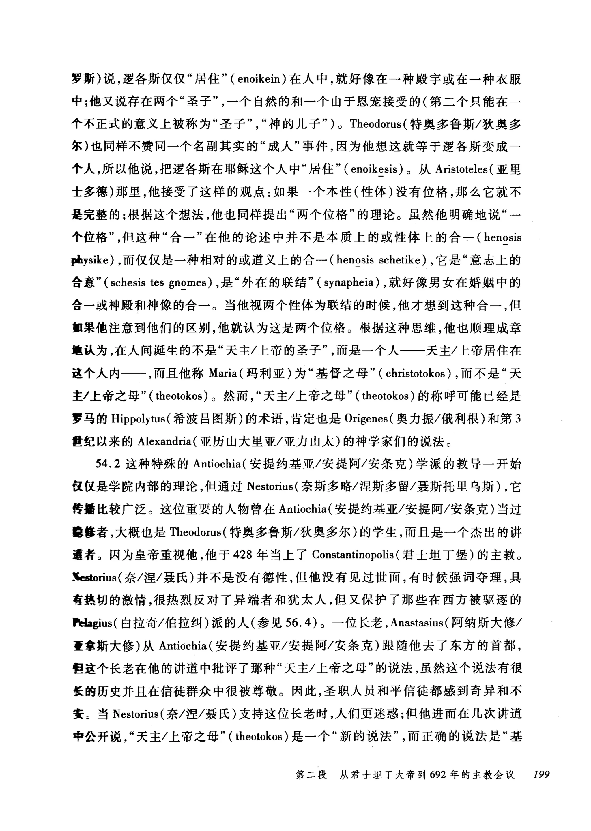 罗斯)说，逻各斯仅仅"居住" ( enoikein) 在人中，就好像在一种殿宇或在一种衣服
中;他又说存在两个"圣子一个自然的和一个由于恩宠接受的(第二个只能在一
个不正式的意义上被称为"圣子神的儿子" ) 0 Theodorus (特奥多鲁斯/狄奥多
尔)也同样不赞同一个名副其实的"成人"事件，因为他想这就等于逻各斯变成一
个人，所以他说，把逻各斯在耶稣这个人中"居住" ( enoikesís )。从 Aristoteles (亚里
士多德)那里，他接受了这样的观点:如果一个本性(性体)没有位格，那么它就不
是完整的;根据这个想法，他也同样提出"两个位格"的理论。虽然他明确地说"一
个位格但这种"合一"在他的论述中并不是本质上的或性体上的合一( henosís
pbysike) ，而仅仅是一种相对的或道义上的合一 (henosís schetike) ，它是"意志上的
合意" (schesis tes gnomes) ，是"外在的联结" ( synapheia) ，就好像男女在婚姻中的
合一或神殿和神像的合一。当他视两个性体为联结的时候，他才想到这种合一，但
细果他注意到他们的区别，他就认为这是两个位格。根据这种思维，他也顺理成章
地认为，在人间诞生的不是"天主/上帝的圣子而是一个人-一天主/上帝居住在
这个人内一一，而且他称 Maria( 玛利亚)为"基督之母" ( christotokos) ，而不是"天
主/上帝之母" ( theotokos )。然而天主/上帝之母" ( theotokos )的称呼可能已经是
罗马的 Hippolytus (希波吕图斯)的术语，肯定也是 Orígenes( 奥力振/俄利根)和第 3
世纪以来的 Alexandría (亚历山大里亚/亚力山太)的神学家们的说法。
54.2 这种特殊的 Antíochia( 安提约基亚/安提阿/安条克)学派的教导一开始
仅仅是学院内部的理论，但通过 Nestorius( 奈斯多略/涅斯多留/聂斯托里乌斯) ，它
传播比较广泛。这位重要的人物曾在 Antiochia( 安提约基亚/安提阿/安条克)当过
晦修者，大概也是 Theodorus( 特奥多鲁斯/狄奥多尔)的学生，而且是一个杰出的讲
道者。因为皇帝重视他，他于 428 年当上了 Constantinopolis (君士坦丁堡)的主教。
~rius( 奈/涅/聂氏)并不是没有德性，但他没有见过世面，有时候强词夺理，具
膏热切的激情，很热烈反对了异端者和犹太人，但又保护了那些在西方被驱逐的
Pdagius( 白拉奇/伯拉纠)派的人(参见到 .4) 。一位长老， Anastasíus (阿纳斯大修/
重拿斯大修)从 Antiochia( 安提约基亚/安提阿/安条克)跟随他去了东方的首都，
但这个长老在他的讲道中批评了那种"天主/上帝之母"的说法，虽然这个说法有很
怪的历史并且在信徒群众中很被尊敬。因此，圣职人员和平信徒都感到奇异和不
寰 z 当 Nestorius( 奈/涅/聂氏)支持这位长老时，人们更迷惑;但他进而在几次讲道
中公开说天主/上帝之母" ( theotokos) 是一个"新的说法而正确的说法是"基
第二段 从君士坦丁大帝到 692 年的主教会议 199
 