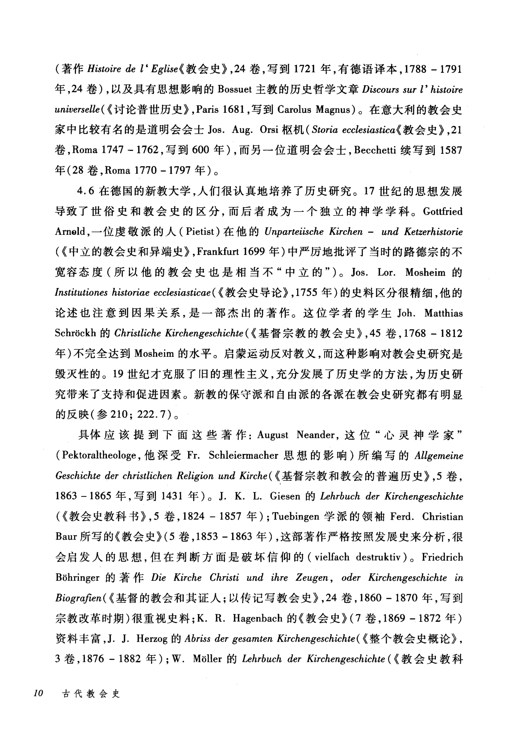 (著作 Histoire de l ‘ Eglise{ 教会史>， 24 卷，写到 1721 年，有德语译本， 1788 -1791
年， 24 卷) ，以及具有思想影响的 Bossuet 主教的历史哲学文章 Discours sur l' histoire
universelle ( {讨论普世历史> ,Paris 1681 ，写到 Carolus Magnus) 。在意大利的教会史
家中比较有名的是道明会会士 Jos. Aug. Orsi 枢机 (Storia ecclesiasticα《教会史>， 21
卷， Roma 1747 -1762 ，写到 600 年) ，而另一位道明会会士， Becchetti 续写到 1587
年 (28 卷， Roma 1770 -1797 年)。
4.6 在德国的新教大学，人们很认真地培养了历史研究。 17 世纪的思想发展
导致了世俗史和教会史的区分，而后者成为一个独立的神学学科。 Gottfried
Am91d ，一位虔敬派的人( Pietist) 在他的 Unparteiische Kirchen - und Ketzerhistorie
({中立的教会史和异端史> ,Frankfurt 1699 年)中严厉地批评了当时的路德宗的不
宽容态度(所以他的教会史也是相当不"中立的" ) 0 Jos. Lor. Mosheim 的
Institutiones historiae ecclesiasticae ( {教会史导论> ， 1755 年)的史料区分很精细，他的
论述也注意到因果关系，是一部杰出的著作。这位学者的学生 Joh. Matthias
Schröckh 的 Christliche Kirchengeschichte ( {基督宗教的教会史> ， 45 卷， 1768 - 1812
年)不完全达到 Mosheim 的水平。启蒙运动反对教义，而这种影响对教会史研究是
毁灭性的。 19 世纪才克服了旧的理性主义，充分发展了历史学的方法，为历史研
究带来了支持和促进因素。新教的保守派和自由派的各派在教会史研究都有明显
的反映(参 210; 222.7) 。
具体应该提到下面这些著作 August Neander ，这位"心灵神学家"
( Pektoraltheologe ，他深受 Fr. Scl由iermacher 思想的影响)所编写的 Allgemeine
Geschichte der christlichen Religion und Kirche ( {基督宗教和教会的普遍历史>， 5 卷，
1863 -1865 年，写到 1431 年) 0 J. K. L. Giesen 的 Lehrbuch der Kirchengeschichte
({教会史教科书>， 5 卷， 1824 - 1857 年) ; Tuebingen 学派的领袖 Ferd. Christian
Baur 所写的《教会史 >(5 卷， 1853 -1863 年) ，这部著作严格按照发展史来分析，很
会启发人的思想，但在判断方面是破坏信仰的 (vielfach destruktiv) 0 Friedrich
Böhringer 的著作 Die Kirche Christi und ihre Zeugen , oder Kirchengeschichte in
Biogra，.βen( {基督的教会和其证人;以传记写教会史> ， 24 卷， 1860 - 1870 年，写到
宗教改革时期)很重视史料; K. R. Hagenbach 的《教会史 >(7 卷， 1869 -1872 年)
资料丰富， J. J. Herzog 的 Abriss der gesamten Kirchengeschichte ( {整个教会史概论> ,
3 卷， 1876 - 1882 年) ; W. Möller 的 Lehrbuch der Kirchengeschichte ( {教会史教科
10 古代教会史
 