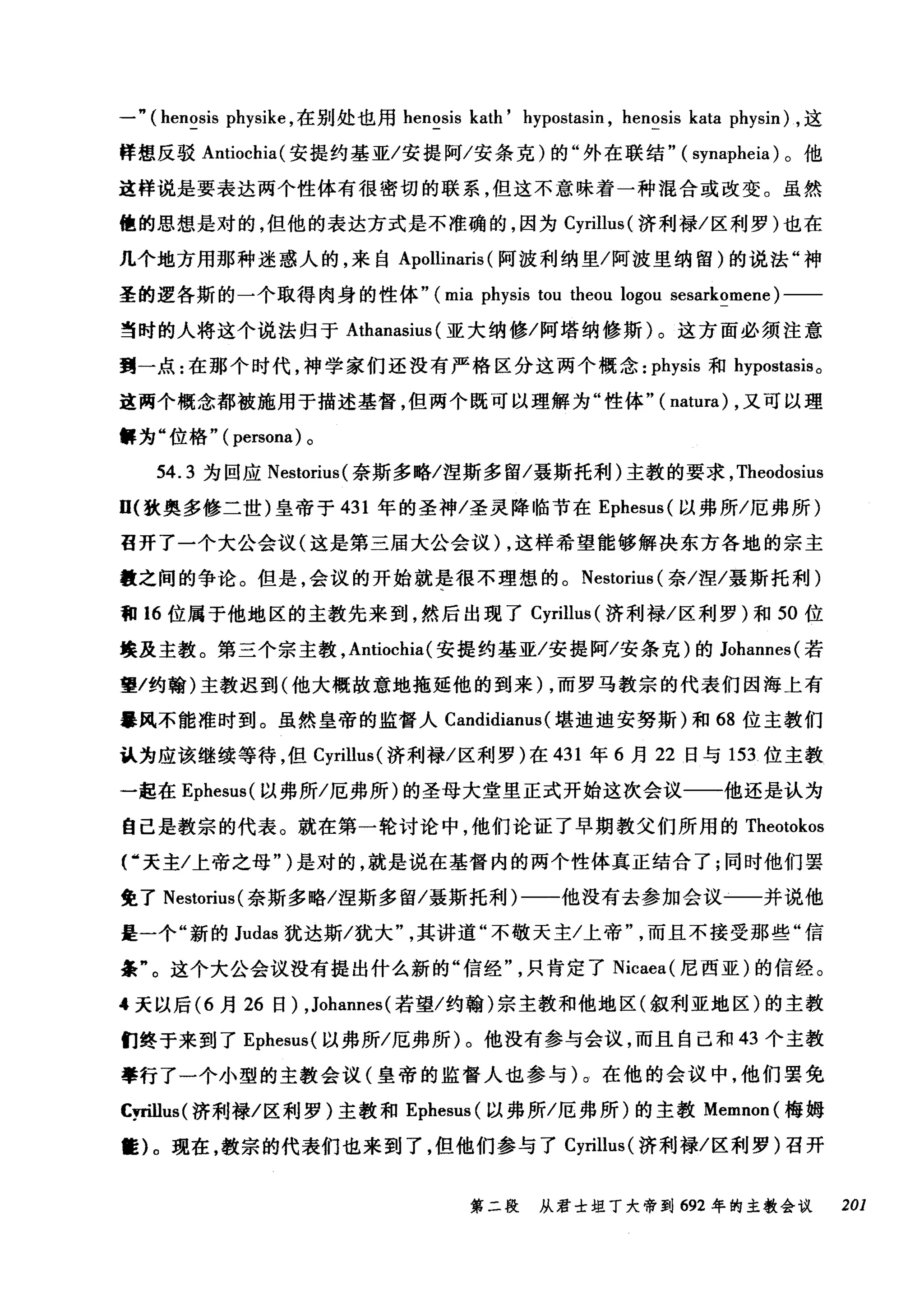 一" (hen~sis physike ，在别处也用 henosis kath' hypostasin , hen~sis kata physin) ，这
样想反驳 Antiochia( 安提约基亚/安提阿/安条克)的"外在联结" ( synapheia) 。他
这样说是要表达两个性体有很密切的联系，但这不意味着一种混合或改变。虽然
他的思想是对的，但他的表达方式是不准确的，因为 Cyrillus( 济利禄/区利罗)也在
几个地方用那种迷惑人的，来自 Apollinaris (阿波利纳里/阿波里纳留)的说法"神
圣的逻各斯的一个取得肉身的性体" (mia physis tou theou logou sesarkomene) 一一
当时的人将这个说法归于 Athanasius (亚大纳修/阿塔纳修斯)。这方面必须注意
到一点:在那个时代，神学家们还没有严格区分这两个概念: physis 和 hypostasis 。
这两个概念都被施用于描述基督，但两个既可以理解为"性体"( natura) ，又可以理
解为"位格"( persona) 。
54.3 为回应 Nestorius( 奈斯多略/涅斯多留/聂斯托利)主教的要求， Theodosius
D( 狄奥多修二世)皇帝于 431 年的圣神/圣灵降临节在 Ephesus( 以弗所/厄弗所)
召开了一个大公会议(这是第三届大公会议)，这样希望能够解决东方各地的宗主
敬之间的争论。但是，会议的开始就是很不理想的。 Nestoriu自(奈/涅/聂斯托利)
和 16 位属于他地区的主教先来到，然后出现了 Cyrillus (济利禄/区利罗)和 50 位
接及主教。第三个宗主教， Antiochia (安提约基亚/安提阿/安条克)的 Johannes( 若
望/约翰)主教迟到(他大概故意地拖延他的到来) ，而罗马教宗的代表们因海上有
暴风不能准时到。虽然皇帝的监督人 Candidianus( 堪迪迪安努斯)和 68 位主教们
认为应该继续等待，但 Cyrillus( 济利禄/区利罗)在 431 年 6 月 22 日与 153 位主教
一起在 Ephesus( 以弗所/厄弗所)的圣母大堂里正式开始这次会议一一他还是认为
自己是教宗的代表。就在第一轮讨论中，他们论证了早期教父们所用的 Theotokos
f 天主/上帝之母" )是对的，就是说在基督内的两个性体真正结合了;同时他们罢
免了 Nestorius( 奈斯多略/涅斯多留/聂斯托利)一一他没有去参加会议一一并说他
是一个"新的 Judas 犹达斯/犹大其讲道"不敬天主/上帝而且不接受那些"信
条"。这个大公会议没有提出什么新的"信经只肯定了 Nicaea( 尼西亚)的信经。
4 天以后 (6 月 26 日) ,Johannes (若望/约翰)宗主教和他地区(叙利亚地区)的主教
们终于来到了 Ephesus( 以弗所/厄弗所)。他没有参与会议，而且自己和 43 个主教
拳行了一个小型的主教会议(皇帝的监督人也参与)。在他的会议中，他们罢免
Cyr诅us( 济和j禄/区利罗)主教和 Ephesus( 以弗所/厄弗所)的主教 Memnon( 梅姆
筐)。现在，教宗的代表们也来到了，但他们参与了 Cyrillus( 济利禄/区利罗)召开
第二段 从君士坦丁大帝到 692 年的主教会议 201
 