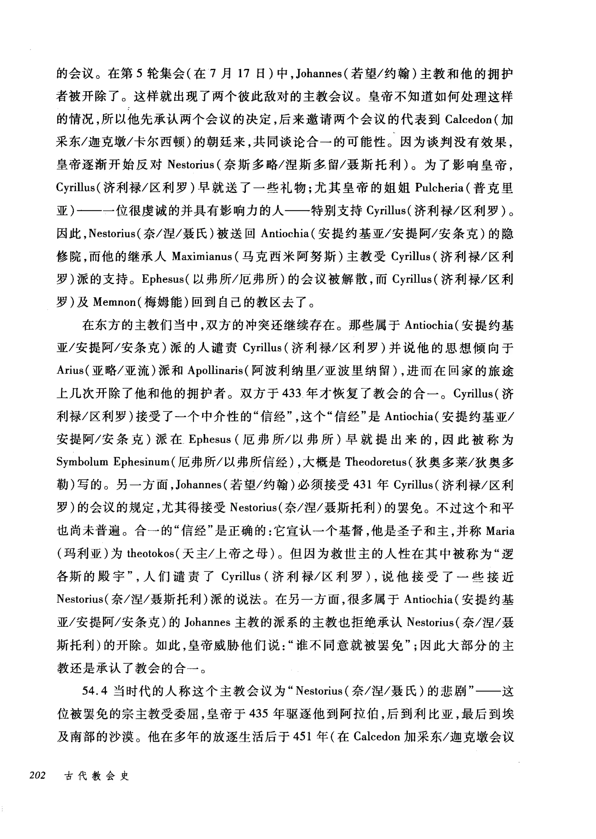 的会议。在第 5 轮集会(在 7 月 17 日)中， Johannes( 若望/约翰)主教和他的拥护
者被开除了。这样就出现了两个彼此敌对的主教会议。皇帝不知道如何处理这样
的情况，所以他先承认两个会议的决定，后来邀请两个会议的代表到 Calcedon( 加
采东/迦克墩/卡尔西顿)的朝廷来，共同谈论合一的可能性。因为谈判没有效果，
皇帝逐渐开始反对 Nestorius (奈斯多略/涅斯多，留/聂斯托利)。为了影响皇帝，
Cyrillus( 济利禄/区利罗)早就送了一些礼物;尤其皇帝的姐姐 Pulcheria (普克里
亚)一一一位很虔诚的并具有影响力的人一一特别支持 Cyrillus( 济利禄/区利罗)。
因此， Nestorius( 奈/涅/聂氏)被送回 Antiochia( 安提约基亚/安提阿/安条克)的隐
修院，而他的继承人 Maximianus (马克西米阿努斯)主教受 Cyrillus (济利禄/区利
罗)派的支持。 Ephesus( 以弗所/厄弗所)的会议被解散，而 Cyrillus (济利禄/区利
罗)及 Memnon( 梅姆能)回到自己的教区去了。
在东方的主教们当中，双方的冲突还继续存在。那些属于 Antiochia( 安提约基
亚/安提阿/安条克)派的人谴责 Cyrillus (济利禄/区利罗)并说他的思想倾向于
Arius( 亚略/亚流)派和 Apollinaris (阿波利纳里/亚波里纳留) ，进而在回家的旅途
上几次开除了他和他的拥护者。双方于 433 年才恢复了教会的合一。 Cyrillus( 济
利禄/区利罗)接受了一个中介性的"信经这个"信经"是 Antiochia( 安提约基亚/
安提阿/安条克)派在 Ephesus (厄弗所/以弗所)早就提出来的，因此被称为
Symbolum E句phe忧e吕白mum
勒)写的。另一方面， Johannes( 若望/约翰)必须接受 431 年 Cyrillus (济利禄/区利
罗)的会议的规定，尤其得接受 Nestorius( 奈/涅/聂斯托利)的罢免。不过这个和平
也尚未普遍。合一的"信经"是正确的:它宣认一个基督，他是圣子和主，并称 Maria
(玛利亚)为 theotokos( 天主/上帝之母)。但因为救世主的人性在其中被称为"逻
各斯的殿宇人们谴责了 Cyrillus (济利禄/区利罗) ，说他接受了一些接近
Nestorius( 奈/涅/聂斯托利)派的说法。在另一方面，很多属于 Antiochia( 安提约基
亚/安提阿/安条克)的 Johannes 主教的派系的主教也拒绝承认 Nestorius( 奈/涅/聂
斯托利)的开除。如此，皇帝威胁他们说谁不同意就被罢免因此大部分的主
教还是承认了教会的合→。
54.4 当时代的人称这个主教会议为" Nestorius (奈/涅/聂民)的悲剧"一一这
位被罢免的宗主教受委屈，皇帝于 435 年驱逐他到阿拉伯，后到利比亚，最后到埃
及南部的沙漠。他在多年的放逐生活后于 451 年(在 Calcedon 加采东/迦克墩会议
202 古代教会史
 