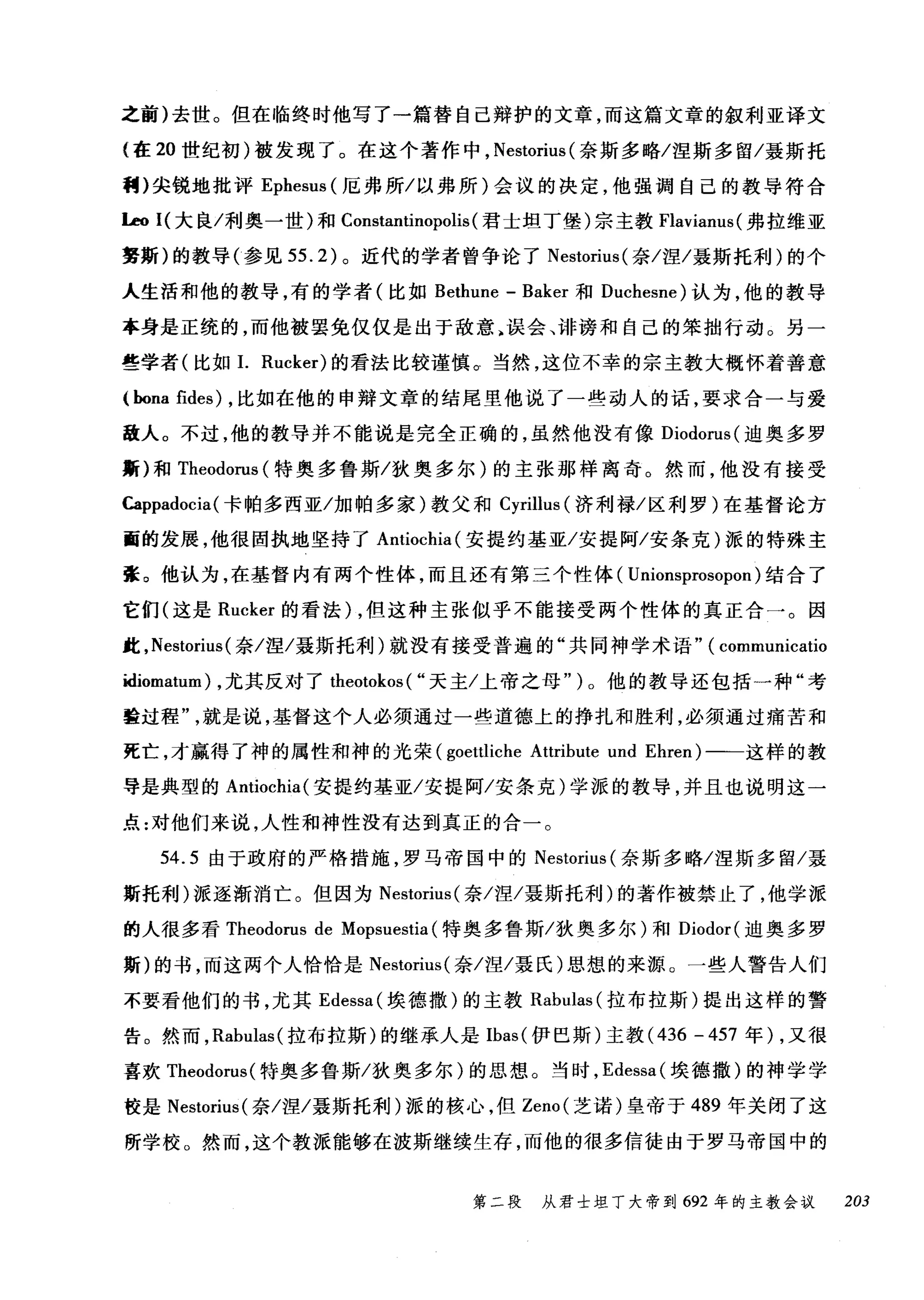 之前)去世。但在临终时他写了一篇替自己辩护的文章，而这篇文章的叙利亚译文
{在 20 世纪初)被发现了。在这个著作中， Nestorius (奈斯多略/涅斯多留/聂斯托
割)尖锐地批评 Ephesus (厄弗所/以弗所)会议的决定，他强调自己的教导符合
l.eo I( 大良/利奥一世)和 Constantinopolis (君士坦丁堡)宗主教 Flavianus( 弗拉维亚
要斯)的教导(参见 55.2) 。近代的学者曾争论了 Nestorius( 奈/涅/聂斯托利)的个
人生活和他的教导，有的学者(比如 Bethune - Baker 和 Duchesne) 认为，他的教导
本身是正统的，而他被罢免仅仅是出于敌意 h 误会、诽谤和自己的笨拙行动。另一
些学者(比如1. Rucker) 的看法比较谨慎。当然，这位不幸的宗主教大概怀着善意
(hona fides) ，比如在他的申辩文章的结尾里他说了一些动人的话，要求合一与爱
敌人。不过，他的教导并不能说是完全正确的，虽然他没有像 Diodorus( 迪奥多罗
斯)和 Theodorus (特奥多鲁斯/狄奥多尔)的主张那样离奇。然而，他没有接受
Cappadocia( 卡帕多西亚/加帕多家)教父和 Cyrillus (济利禄/区利罗)在基督论方
面的发展，他很固执地坚持了 Antiochia( 安提约基亚/安提阿/安条克)派的特殊主
张。他认为，在基督内有两个性体，而且还有第三个性体( Unionsprosopon )结合了
它们(这是 Rucker 的看法) ，但这种主张似乎不能接受两个性体的真正合一。因
此， Nestorius (奈/涅/聂斯托利)就没有接受普遍的"共同神学术语" ( communicatio
idiomatum) ，尤其反对了 theotokos ( "天主/上帝之母")。他的教导还包括一种"考
量过程就是说，基督这个人必须通过一些道德上的挣扎和胜利，必须通过痛苦和
死亡，才赢得了神的属性和神的光荣 (goettliche AUribute und Ehren) 一一这样的教
导是典型的 Antiochia( 安提约基亚/安提阿/安条克)学派的教导，并且也说明这一
点:对他们来说，人性和神性没有达到真正的合一。
54.5 由于政府的严格措施，罗马帝国中的 Nestorius (奈斯多略/涅斯多留/聂
斯托利)派逐渐消亡。但因为 Nestorius( 奈/涅/聂斯托利)的著作被禁止了，他学派
的人很多看 Theodorus de Mopsuestia (特奥多鲁斯/狄奥多尔)和 Diodor( 迪奥多罗
斯)的书，而这两个人恰恰是 Nestorius( 奈/涅/聂氏)思想的来源。一些人警告人们
不要看他们的书，尤其 Edessa( 埃德撒)的主教 Rabulas (拉布拉斯)提出这样的警
告。然而， Rabulas( 拉布拉斯)的继承人是 Ibas( 伊巴斯)主教 (436 - 457 年) ，又很
喜欢 Theodorus( 特奥多鲁斯/狄奥多尔)的思想。当时， Edessa( 埃德撒)的神学学
校是 Nestorius( 奈/涅/聂斯托利)派的核心，但 Zeno( 芝诺)皇帝于 489 年关闭了这
所学校。然而，这个教派能够在波斯继续生存，而他的很多信徒由于罗马帝国中的
第二段 从君士坦丁大帝到 692 年的主教会议 203
 
