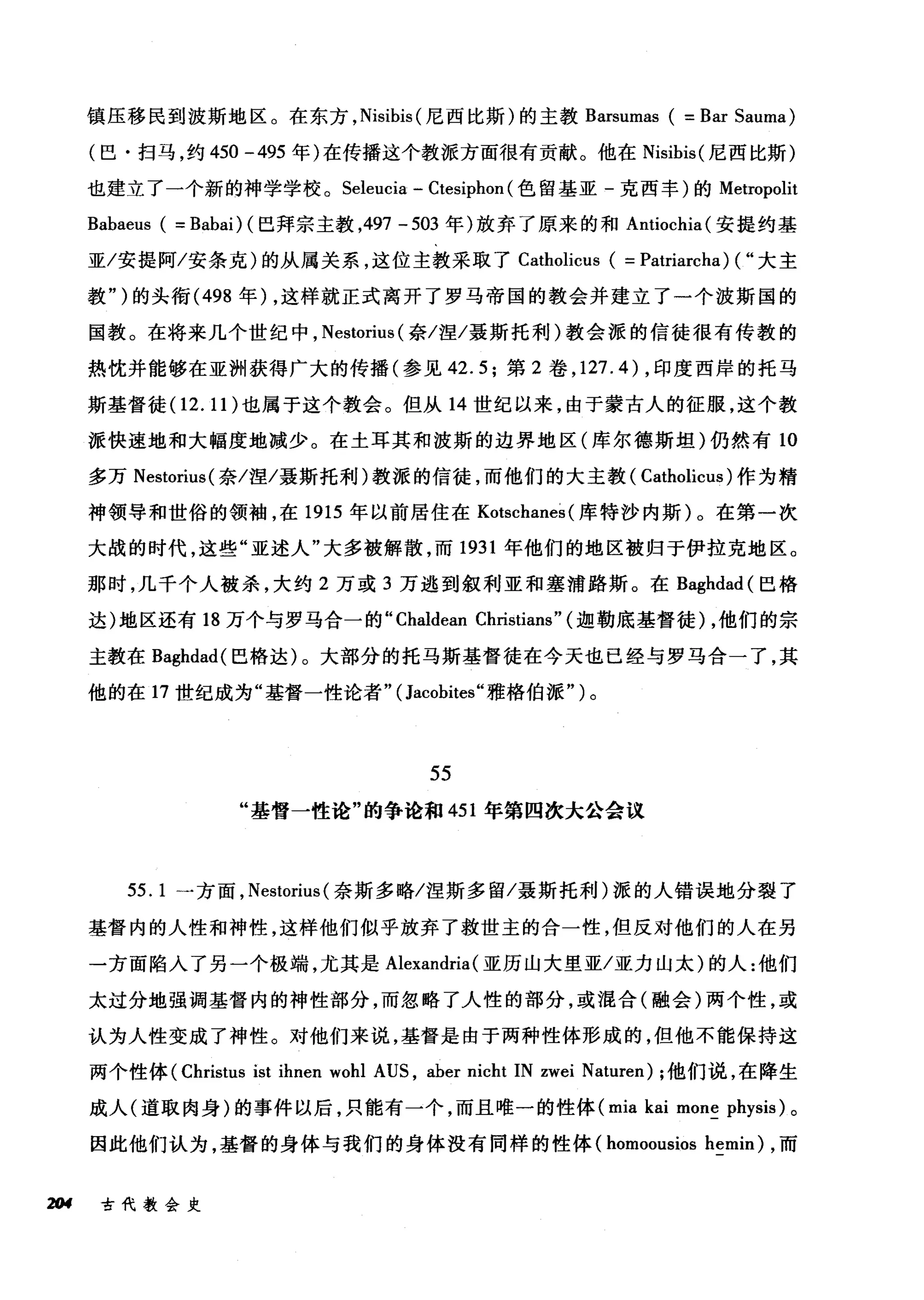 镇压移民到波斯地区。在东方， Nisibis (尼西比斯)的主教 Barsumas ( =Bar Sauma)
(巴·扫马，约 450 -495 年)在传播这个教派方面很有贡献。他在 Nisibis( 尼西比斯)
也建立了一个新的神学学校。 Seleucia - Ctesiphon (色留基亚-克西丰)的 Metropolit
Babaeus ( = Babai) (巴拜宗主教，497 -503 年)放弃了原来的和 Antiochia( 安提约基
亚/安提阿/安条克)的从属关系，这位主教采取了 Catholicus ( = Patriarcha) ( "大主
教")的头衔 (498 年) ，这样就正式离开了罗马帝国的教会并建立了一个波斯国的
国教。在将来几个世纪中， Nestorius (奈/涅/聂斯托利)教会派的信徒很有传教的
热忱并能够在亚洲获得广大的传播(参见 42.5; 第 2 卷， 127.4) ，印度西岸的托马
斯基督徒(1 2.11) 也属于这个教会。但从 14 世纪以来，由于蒙古人的征服，这个教
派快速地和大幅度地减少。在土耳其和波斯的边界地区(库尔德斯坦)仍然有 10
多万 Nestorius( 奈/涅/聂斯托利)教派的信徒，而他们的大主教( Catholicus )作为精
神领导和世俗的领袖，在 1915 年以前居住在 Kotschanes (库特沙内斯)。在第一次
大战的时代，这些"亚述人"大多被解散，而 1931 年他们的地区被归于伊拉克地区。
那时，几千个人被杀，大约 2 万或 3 万逃到叙利亚和塞浦路斯。在 Baghdad( 巴格
达)地区还有 18 万个与罗马合一的 "Chaldean Christians" (迦勒底基督徒) ，他们的宗
主教在 Baghdad( 巴格达)。大部分的托马斯基督徒在今天也已经与罗马合一了，其
他的在 17 世纪成为"基督一性论者" (Jacobites" 雅格伯派")。
55
"基督一性论"的争论和 451 年第四次大公会议
55. 1 一方面， Nestorius( 奈斯多略/涅斯多留/聂斯托利)派的人错误地分裂了
基督内的人性和神d性，这样他们似乎放弃了救世主的合一性，但反对他们的人在另
一方面陷入了另一个极端，尤其是 Alexandria (亚历山大里亚/亚力山太)的人:他们
太过分地强调基督内的神性部分，而忽略了人性的部分，或1昆合(融会)两个性，或
认为人性变成了神性。对他们来说，基督是由于两种性体形成的，但他不能保持这
两个性体 (Christus ist ihnen wohl AUS , aber nicht IN zwei Naturen); 他们说，在降生
成人(道取肉身)的事件以后，只能有一个，而且唯一的性体 (mia kai mone physis) 。
因此他们认为，基督的身体与我们的身体没有同样的性体 (homoousios hemin) ，而
2tH 古代教会史
 
