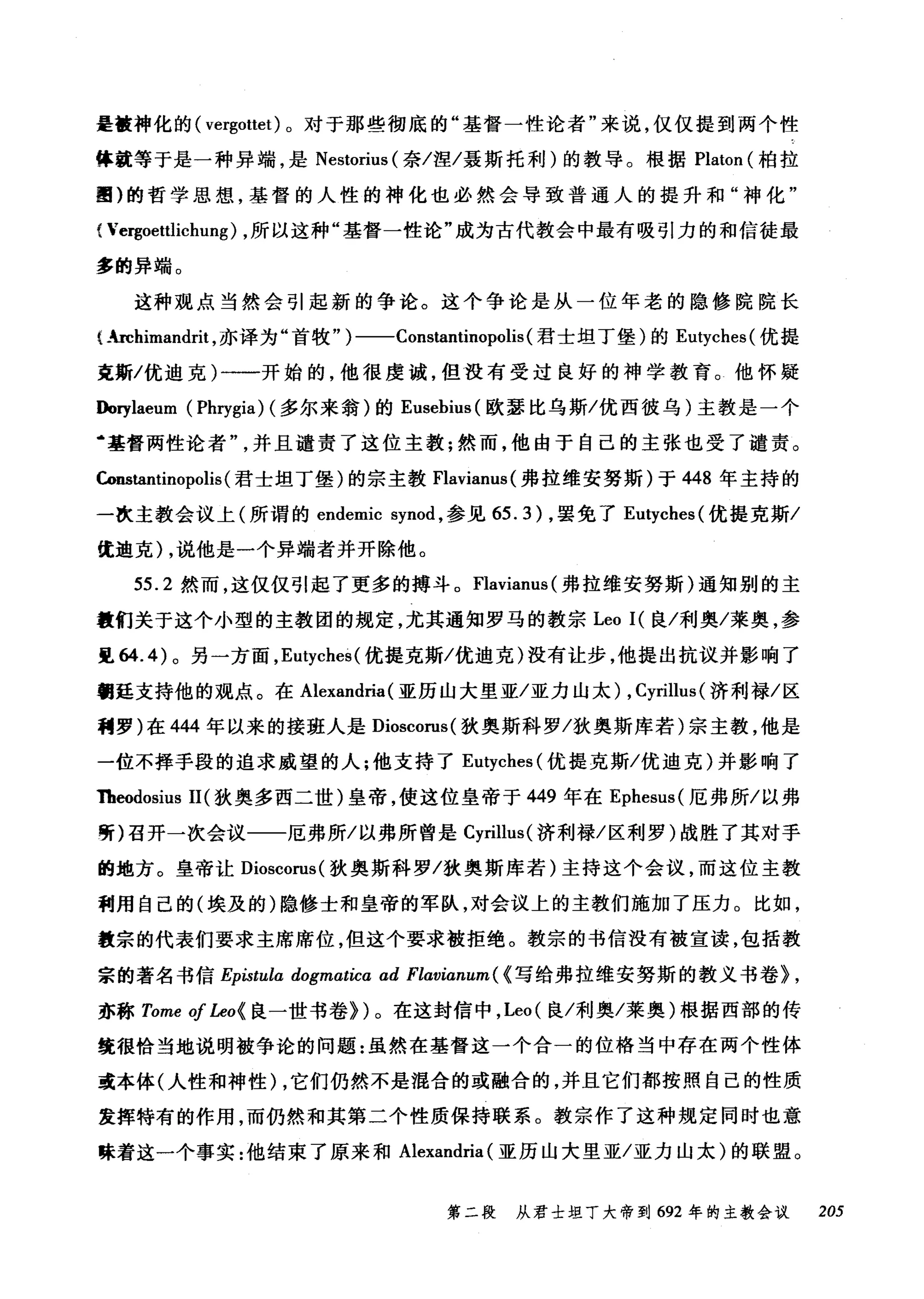 是撞神化的( vergottet) 。对于那些彻底的"基督一性论者"来说，仅仅提到两个性
体就等于是一种异端，是 Nestorius (奈/涅/聂斯托利)的教导。根据 Platon (柏拉
圈)的哲学思想，基督的人性的神化也必然会导致普通人的提升和"神化"
{Ver咆惠oetωtlichung) ，所以这种"基督一性论"成为古代教会中最有吸引力的和{信言徒最
多的异端。
这种观点当然会引起新的争论。这个争论是从一位年老的隐修院院长
(."-rchimandrit ，亦译为"首牧" )一-Constantinopolis (君士坦丁堡)的 Eutyches( 优提
克斯/优迪克)一一开始的，他很虔诚，但没有受过良好的神学教育。他怀疑
Dorylaeum (Phrygia) (多尔来翁)的 Eusebius( 欧瑟比乌斯/优西彼乌)主教是一个
‘基督两性论者并且谴责了这位主教;然而，他由于自己的主张也受了谴责。
Constantinopolis (君士坦丁堡)的宗主教 Flavianus( 弗拉维安努斯)于 448 年主持的
一次主教会议上(所谓的 endemic synod ，参见 65.3 )，罢免了 Eutyches( 优提克斯/
优迪克) ，说他是一个异端者并开除他。
55.2 然而，这仅仅引起了更多的搏斗。 Flavianus( 弗拉维安努斯)通知别的主
撞们关于这个小型的主教团的规定，尤其通知罗马的教宗 Leo I( 良/利奥/莱奥，参
见 64.4) 。另一方面， Et句ches( 优提克斯/优迪克)没有让步，他提出抗议并影响了
翻廷支持他的观点。在 Alexandria (亚历山大里亚/亚力山太) , Cyrillus (济利禄/区
稠罗)在 444 年以来的接班人是 Dioscorus( 狄奥斯科罗/狄奥斯库若)宗主教，他是
一位不择手段的追求威望的人;他支持了 Eutyches( 优提克斯/优迪克)并影响了
1beodosius 11 (狄奥多西二世)皇帝，使这位皇帝于 449 年在 Ephesus( 厄弗所/以弗
听)召开一次会议一一厄弗所/以弗所曾是 Cyrillus( 济利禄/区利罗)战胜了其对手
的地方。皇帝让 Dioscorus( 狄奥斯科罗/狄奥斯库若)主持这个会议，而这位主教
利用自己的(埃及的)隐修士和皇帝的军队，对会议上的主教们施加了压力。比如，
教宗的代表们要求主席席位，但这个要求被拒绝。教宗的书信没有被宣读，包括教
宗的著名书信 Epistula dogmatica ad Flavianum ( {写给弗拉维安努斯的教义书卷} ,
亦称 Tome of Leo{ 良一世书卷})。在这封信中， Leo( 良/利奥/莱奥)根据西部的传
统很恰当地说明被争论的问题:虽然在基督这一个合一的位格当中存在两个性体
或本体(人性和神性) ，它们仍然不是混合的或融合的，并且它们都按照自己的性质
发挥特有的作用，而仍然和其第二个性质保持联系。教宗作了这种规定同时也意
味着这一个事实:他结束了原来和 Alexandria (亚历山大里亚/亚力山太)的联盟。
第二段 从君士坦丁大帝到 692 年的主教会议 205
 