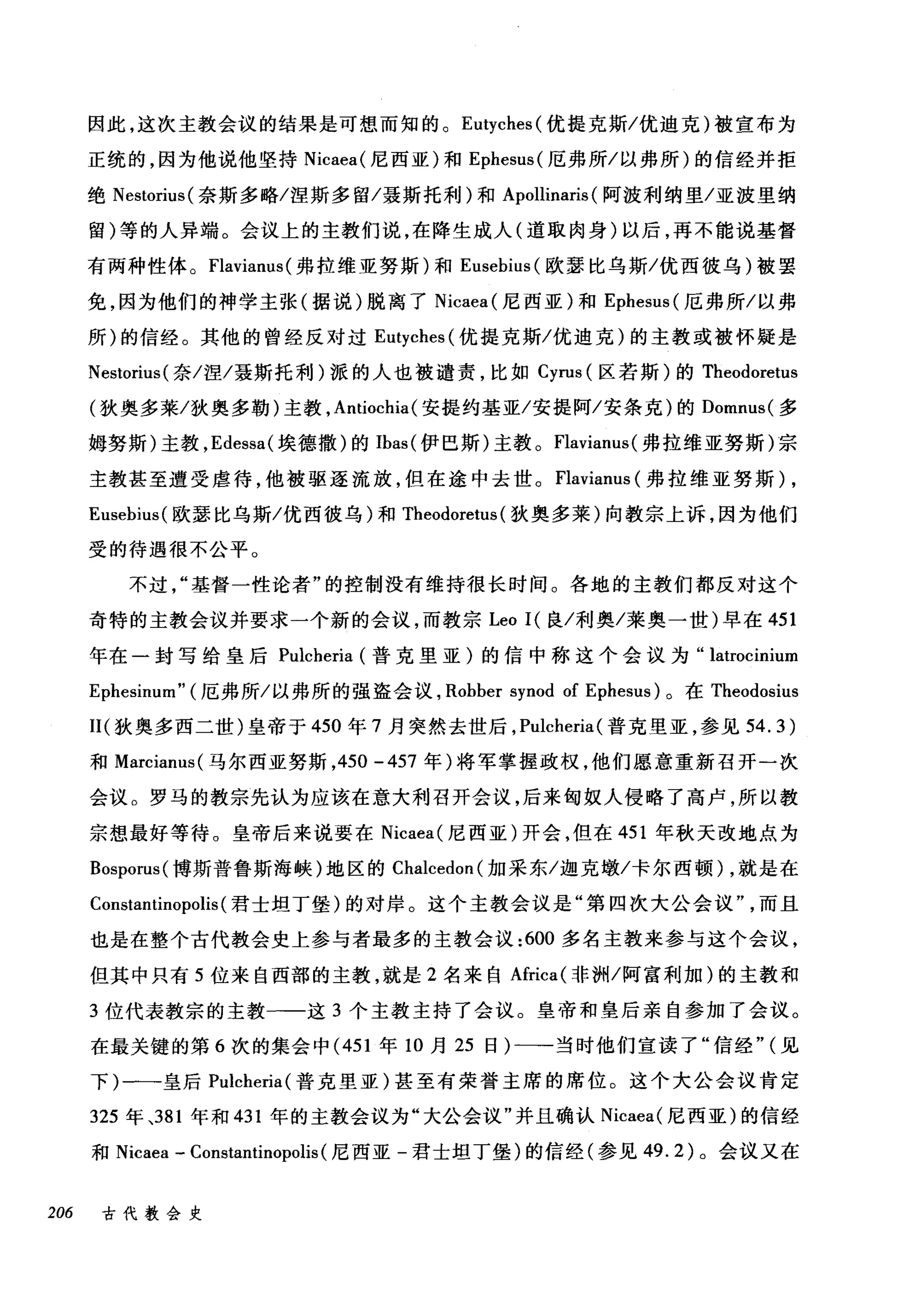 因此，这次主教会议的结果是可想而知的。 Eutyches( 优提克斯/优迪克)被宣布为
正统的，因为他说他坚持 Nicaea( 尼西亚)和 Ephesus( 厄弗所/以弗所)的信经并拒
绝 Nestorius( 奈斯多略/涅斯多留/聂斯托利)和 Apollinaris (阿波利纳里/亚波里纳
留)等的人异端。会议上的主教们说，在降生成人(道取肉身)以后，再不能说基督
有两种性体。 Flaviam叫弗拉维亚努斯)和 Eusebius( 欧瑟比乌斯/优西彼乌)被罢
免，因为他们的神学主张(据说)脱离了 Nicaea( 尼西亚)和 Ephesus( 厄弗所/以弗
所)的信经。其他的曾经反对过 Eutyches( 优提克斯/优迪克)的主教或被怀疑是
Nestorius( 奈/涅/聂斯托利)派的人也被谴责，比如 Cyrus (区若斯)的 Theodoretus
(狄奥多莱/狄奥多勒)主教， Antiochia (安提约基亚/安提阿/安条克)的 Domnus( 多
姆努斯)主教， Edessa( 埃德撒)的 Ibas( 伊巴斯)主教。 Flavianus( 弗拉维亚努斯)宗
主教甚至遭受虐待，他被驱逐流放，但在途中去世。 Flavianus (弗拉维亚努斯) ,
Eusebius( 欧瑟比乌斯/优西彼乌)和 Theodoretus (狄奥多莱)向教宗上诉，因为他们
受的待遇很不公平。
不过基督一性论者"的控制没有维持很长时间。各地的主教们都反对这个
奇特的主教会议并要求一个新的会议，而教宗 Leo I( 良/利奥/莱奥一世)早在 451
年在一封写给皇后 Pulcheria (普克里亚)的信中称这个会议为" latrocinium
Ephesinum" (厄弗所/以弗所的强盗会议， Robber synod of Ephesus) 。在 Theodosius
II( 狄奥多西二世)皇帝于 450 年 7 月突然去世后， Pulcheria (普克里亚，参见 54.3)
和 Marcianus( 马尔西亚努斯， 450 -457 年)将军掌握政权，他们愿意重新召开一次
会议。罗马的教宗先认为应该在意大利召开会议，后来匈奴人侵略了高卢，所以教
宗想最好等待。皇帝后来说要在 Nicaea( 尼西亚)开会，但在 451 年秋天改地点为
Bosporus( 博斯普鲁斯海峡)地区的。叫cedon( 加采东/迦克墩/卡尔西顿) ，就是在
Constantinopolis (君士坦丁堡)的对岸。这个主教会议是"第四次大公会议而且
也是在整个古代教会史上参与者最多的主教会议 :600 多名主教来参与这个会议，
但其中只有 5 位来自西部的主教，就是 2 名来自Africa( 非洲/阿富利加)的主教和
3 位代表教宗的主教一一这 3 个主教主持了会议。皇帝和皇后亲自参加了会议。
在最关键的第 6 次的集会中 (451 年 10 月 25 日)一一-当时他们宣读了"信经" (见
下)一-皇后 Pulcheria( 普克里亚)甚至有荣誉主席的席位。这个大公会议肯定
325 年、381 年和 431 年的主教会议为"大公会议"并且确认 Nicaea( 尼西亚)的信经
和 Nicaea - Constantinopolis (尼西亚-君士坦丁堡)的信经(参见 49.2) 。会议又在
206 古代教会史
 