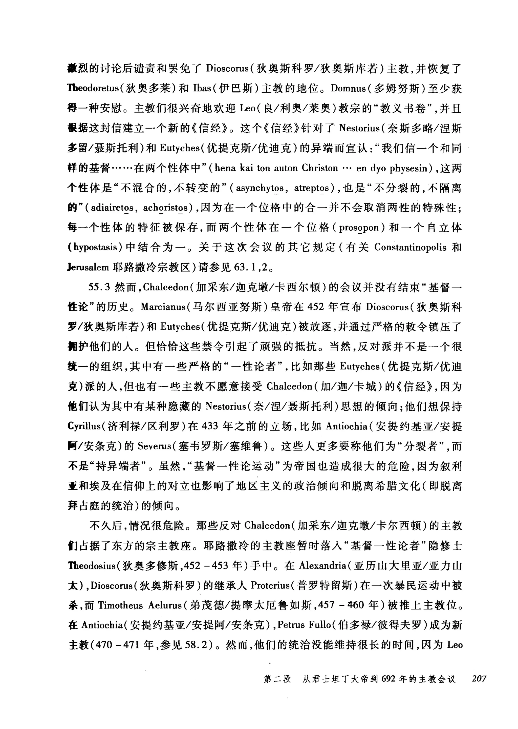 量烈的讨论后谴责和罢免了 Dioscorus( 狄奥斯科罗/狄奥斯库若)主教，并恢复了
Theodoretus (狄奥多莱)和 Ibas( 伊巴斯)主教的地位。 Domnus( 多姆努斯)至少获
得一种安慰。主教们很兴奋地欢迎 Leo( 良/利奥/莱奥)教宗的"教义书卷并且
提据这封信建立一个新的《信经》。这个《信经》针对了 Nestorius( 奈斯多略/涅斯
多留/聂斯托利)和 Eutyches( 优提克斯/优迪克)的异端而宜认我们信一个和同
样的基督……在两个性体中" (hena kai ton auton Christon … en dyo physesin) ，这两
个性体是"不混合的，不转变的" ( asynchytos , atreptos) ，也是"不分裂的，不隔离
的" ( adiairetos , achoristos) ，因为在一个位格中的合一并不会取消两性的特殊性;
每一个性体的特征被保存，而两个性体在一个位格 (prosopon) 和一个自立体
( hypostasis )中结合为一。关于这次会议的其它规定(有关 Constantinopolis 和
Jerusalem 耶路撒冷宗教区)请参见 63.1 ， 2 。
55.3 然而，Cl叫cedon( 加采东/迦克墩/卡西尔顿)的会议并没有结束"基督一
性论"的历史。 Marcianus( 马尔西亚努斯)皇帝在 452 年宣布 Dioscorus( 狄奥斯科
罗/狄奥斯库若)和 Eutyches( 优提克斯/优迪克)被放逐，并通过严格的敷令镇压了
拥护他们的人。但恰恰这些禁令引起了顽强的抵抗。当然，反对派并不是一个很
统一的组织，其中有一些严格的"一性论者比如那些 Eutyches( 优提克斯/优迪
克)派的人，但也有一些主教不愿意接受 Chalcedon( 加/迦/卡城)的《信经} ，因为
他们认为其中有某种隐藏的 Nestorius( 奈/涅/聂斯托利)思想的倾向;他们想保持
Cyrillus( 济利禄/区利罗)在 433 年之前的立场，比如 Antiochia( 安提约基亚/安提
阿/安条克)的 Severus( 塞韦罗斯/塞维鲁)。这些人更多要称他们为"分裂者而
不是"持异端者"。虽然基督一性论运动"为帝国也造成很大的危险，因为叙利
童和埃及在信仰上的对立也影响了地区主义的政治倾向和脱离希腊文化(即脱离
拜占庭的统治)的倾向。
不久后，情况很危险。那些反对 Chalcedon( 加采东/迦克墩/卡尔西顿)的主教
们占据了东方的宗主教座。耶路撒冷的主教座暂时落入"基督一性论者"隐修士
咀eodosius( 狄奥多修斯，452 -453 年)手中。在 Alexandria (亚历山大里亚/亚力山
太) ,Dioscorus (狄奥斯科罗)的继承人 Proterius( 普罗特留斯)在一次暴民运动中被
杀，而 Timotheus Aelurus (弟茂德/提摩太厄鲁如斯， 457 - 460 年)被推上主教位。
在 Antiochia( 安提约基亚/安提阿/安条克) ,Petrus Fullo (伯多禄/彼得夫罗)成为新
主教 (470 -471 年，参见 58.2) 。然而，他们的统治没能维持很长的时间，因为 Leo
第二段 从君士坦丁大帝到 692 年的主教会议 207
 