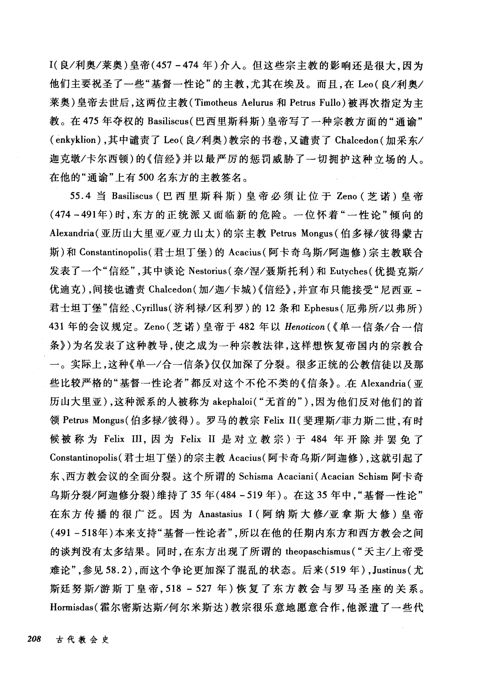 I( 良/利奥/莱奥)皇帝 (457 -474 年)介入。但这些宗主教的影响还是很大，因为
他们主要祝圣了一些"基督一性论"的主教，尤其在埃及。而且，在 Leo( 良/利奥/
莱奥)皇帝去世后，这两位主教 (Timotheus Aelurus 和 Petrus Fullo) 被再次指定为主
教。在 475 年夺权的 Basiliscus (巴西里斯科斯)皇帝写了一种宗教方面的"通谕"
( enkyklion) ，其中谴责了 Leo( 良/利奥)教宗的书卷，又谴责了 Chalcedon( 加采东/
迦克墩/卡尔西顿)的《信经》并以最严厉的惩罚威胁了一切拥护这种立场的人。
在他的"通谕"上有 500 名东方的主教签名。
55.4 当 Basiliscus (巴西里斯科斯)皇帝必须让位于 Zeno (芝诺)皇帝
(474 -491 年)时，东方的正统派又面临新的危险。一位怀着"一性论"倾向的
Alexandria (亚历山大里亚/亚力山太)的宗主教 Petrus Mongus (伯多禄/彼得蒙古
斯)和 Constantinopolis (君士坦丁堡)的 Acacius( 阿卡奇乌斯/阿迦修)宗主教联合
发表了一个"信经其中谈论 Nestorius( 奈/涅/聂斯托利)和 Eutyches( 优提克斯/
优迪克) ，间接也谴责 Chalcedon( 加/迦/卡城 H 信经} ，并宣布只能接受"尼西亚­
君士坦丁堡"信经、 Cyrillus( 济利禄/区利罗)的 12 条和 Ephesus (厄弗所/以弗所)
431 年的会议规定。 Zeno (芝诺)皇帝于 482 年以 Henoticon ( <单一信条/合一信
条})为名发表了这种教导，使之成为一种宗教法律，这样想恢复帝国内的宗教合
一。实际上，这种《单一/合→信条》仅仅加深了分裂。很多正统的公教信徒以及那
些比较严格的"基督→性论者"都反对这个不伦不类的《信条》。在 Alexandria (亚
历山大里亚) ，这种派系的人被称为 akephaloi ( "无首的" ) ，因为他们反对他们的首
领 Petrus Mo吨us( 伯多禄/彼得)。罗马的教宗 Felix 11 (斐理斯/菲力斯二世，有时
候被称为 Felix I1I，因为 Felix 11 是对立教宗)于 484 年开除并罢免了
Constantinopolis(君士坦丁堡)的宗主教 Acacius( 阿卡奇乌斯/阿迦修) ，这就引起了
东、西方教会议的全面分裂。这个所谓的 Schisma Acaciani (Acacian Schism 阿卡奇
乌斯分裂/阿迦修分裂)维持了 35 年 (484 - 519 年)。在这 35 年中基督一性论"
在东方传播的很广泛。因为 Anastasius 1 (阿纳斯大修/亚拿斯大修)皇帝
(491 -518 年)本来支持"基督一性论者所以在他的任期内东方和西方教会之间
的谈判没有太多结果。同时，在东方出现了所谓的 t泊he削eop归as回chi让山lsml
难论"气，，参见 5到8.2幻) ，而这个争论更加深了混乱的状态。后来 (519 年) ,Justinus (尤
斯廷努斯/游斯丁皇帝， 518 - 527 年)恢复了东方教会与罗马圣座的关系。
Hormisdas( 霍尔密斯达斯/何尔米斯达)教宗很乐意地愿意合作，他派遣了一些代
208 古代教会史
 