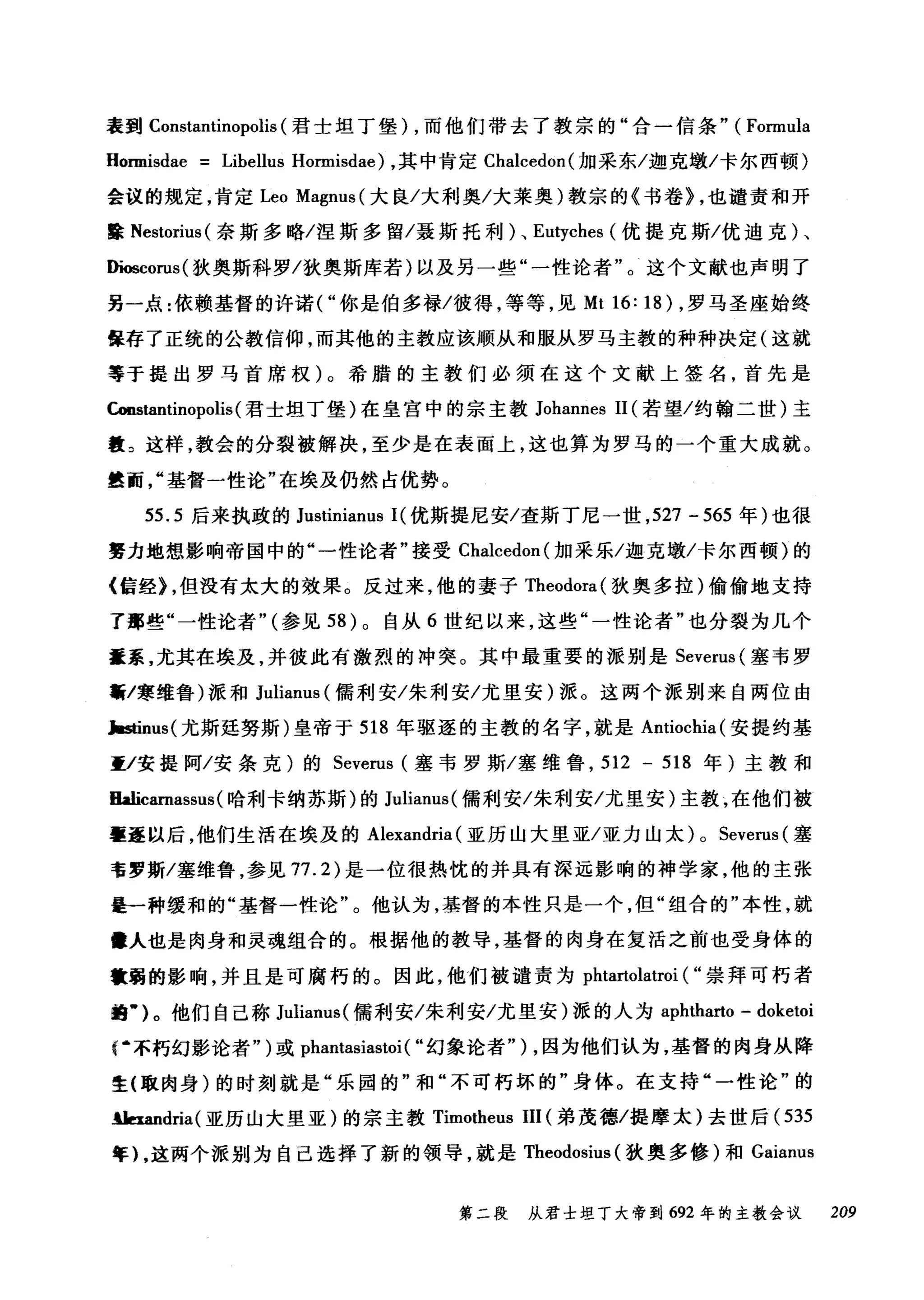 表到 Constantinopolis (君士坦丁堡) ，而他们带去了教宗的"合一信条" (Formula
HOIDlisdae = Libellus Hormisdae) ，其中肯定 Chalcedon( 加采东/迦克墩/卡尔西顿)
会议的规定，肯定 Leo Magnus( 大良/大利奥/大莱奥)教宗的《书卷> ，也谴责和开
露 Nestorius (奈斯多略/涅斯多留/聂斯托利)、 Eutyches (优提克斯/优迪克)、
阳帽corus( 狄奥斯科罗/狄奥斯库若)以及另一些"一性论者"。这个文献也声明了
另一点:依赖基督的许诺("你是伯多禄/彼得，等等，见 Mt 16: 18) ，罗马圣座始终
保存了正统的公教信仰，而其他的主教应该顺从和服从罗马主教的种种决定(这就
等于提出罗马首席权)。希腊的主教们必须在这个文献上签名，首先是
Constantinopolis (君士坦丁堡)在皇宫中的宗主教 Johannes 11 (若望/约翰二世)主
教 2 这样，教会的分裂被解决，至少是在表面上，这也算为罗马的一个重大成就。
最面基督一性论"在埃及仍然占优势。
55.5 后来执政的 Justinianus I( 优斯提尼安/查斯丁尼一世， 527 - 565 年)也很
费力地想影响帝国中的"一性论者"接受 Chalcedon( 加采乐/迦克墩/卡尔西顿)的
《信经)，但没有太大的效果。反过来，他的妻子 Theodora( 狄奥多拉)偷偷地支持
了那些"一性论者" (参见 58 )。自从 6 世纪以来，这些"一性论者"也分裂为几个
重系，尤其在埃及，并彼此有激烈的冲突。其中最重要的派别是 Severus (塞韦罗
黯/寒维鲁)派和 Julianus (儒利安/朱利安/尤里安)派。这两个派别来自两位由
h由nus( 尤斯延努斯)皇帝于 518 年驱逐的主教的名字，就是 Antiochia( 安提约基
重/安提阿/安条克)的 Severus (塞韦罗斯/塞维鲁， 512 - 518 年)主教和
Halicarnassus (哈利卡纳苏斯)的 Julianus( 儒利安/朱利安/尤里安)主教，在他们被
辜歪以后，他们生活在埃及的 Alexandria (亚历山大里亚/亚力山太) 0 Severus (塞
韦罗斯/塞维鲁，参见 77.2) 是一位很热忱的并具有深远影响的神学家，他的主张
是一种缓和的"基督一性论"。他认为，基督的本性只是一个，但"组合的"本性，就
障人也是肉身和灵魂组合的。根据他的教导，基督的肉身在复活之前也受身体的
辙弱的影响，并且是可腐朽的。因此，他们被谴责为 phtartolatroi ( "崇拜可朽者
蝠..)。他们自己称 Julianus( 儒利安/朱利安/尤里安)派的人为 aphtharto - doketoi
r 不朽幻影论者")或 phantasiastoi ( "幻象论者") ，因为他们认为，基督的肉身从降
生{取肉身)的时刻就是"乐园的"和"不可朽坏的"身体。在支持"一性论"的
.lJa皿dria( 亚历山大里亚)的宗主教 Timotheus III (弟茂德/提摩太)去世后( 535
年) ，这两个派别为自己选择了新的领导，就是 Theodosius (狄奥多修)和 Gaianus
第二段 从君士坦丁大帝到 692 年的主教会议 209
 
