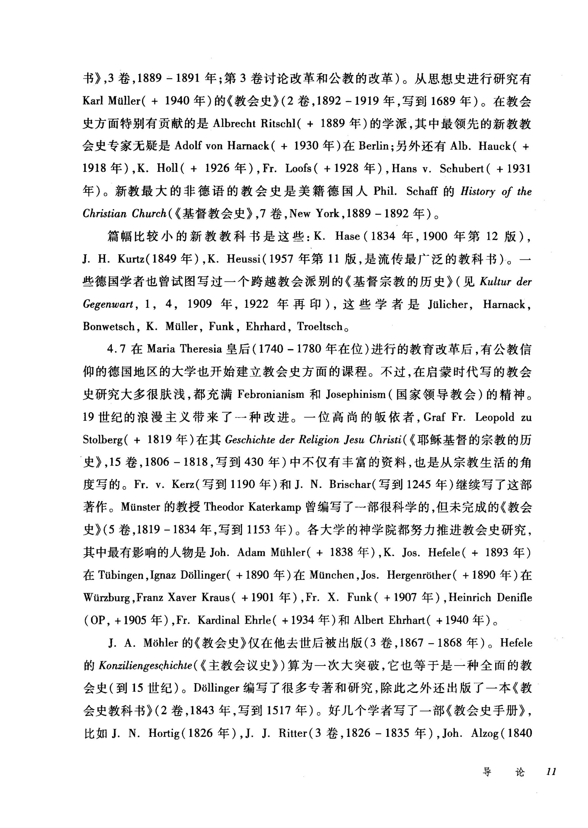 书}， 3 卷， 1889 - 1891 年;第 3 卷讨论改革和公教的改革)。从思想史进行研究有
Karl Müller( + 1940 年)的《教会史 }<2 卷， 1892 -1919 年，写到 1689 年)。在教会
史方面特别有贡献的是 Albrecht Ritschl( + 1889 年)的学派，其中最领先的新教教
会史专家无疑是 Adolf von Hamack ( + 1930 年)在 Berlin; 另外还有 Alb. Hauck ( +
1918 年) ,K. Holl( + 1926 年)， Fr. Loofs( + 1928 年) , Hans v. Schubert( + 1931
年)。新教最大的非德语的教会史是美籍德国人 Phil. Schaff 的 History 0/ the
Christian Church ( <基督教会史}， 7 卷， New York ,1889 -1892 年)。
篇幅比较小的新教教科书是这些: K. Hase ( 1834 年， 1900 年第 12 版) ,
J. H. Kurtz( 1849 年) ,K. Heussi ( 1957 年第 11 版，是流传最广泛的教科书)。一
些德国学者也曾试图写过一个跨越教会派别的《基督宗教的历史} (见 Kultur der
Gegenwart , 1 , 4 , 1909 年， 1922 年再印) ，这些学者是 Jülicher ， Hamack ,
Bonwetsch , K. Müller , Funk , Ehrhard , Troeltsch 。
4.7 在 Maria Theresia 皇后(1 740 -1780 年在位)进行的教育改革后，有公教信
仰的德国地区的大学也开始建立教会史方面的课程。不过，在启蒙时代写的教会
史研究大多很肤浅，都充满 Febroni归an川l丘1sm 和 J扣os盹ep卢h由山1ms
1凹9 世纪的浪漫主义带来了一种改进。一位高尚的版依者， Graf Fr. Leopold zu
Stolberg( + 1819 年)在其 Geschichte der Religion Jesu Christi( < 耶稣基督的宗教的历
史} ， 15 卷， 1806 - 1818 ，写到 430 年)中不仅有丰富的资料，也是从宗教生活的角
度写的。 Fr. v. Kerz( 写到 1190 年)和 J. N. Brischar( 写到 1245 年)继续写了这部
著作。 Münster 的教授 Theodor Katerkamp 曾编写了一部很科学的，但未完成的《教会
史}<5 卷， 1819 -1834 年，写到 1153 年)。各大学的神学院都努力推进教会史研究，
其中最有影响的人物是 Joh. Adam Mühler( + 1838 年)， K. Jos. Hefele( + 1893 年)
在 Tübingen ,Ignaz Döllinger( + 1890 年)在 München ， Jos. Hergenröther( + 1890 年)在
Würzburg ,Franz Xaver Kraus( + 1901 年) ,Fr. X. Funk ( + 1907 年) , Heinrich Denifle
(OP ， +1905 年) ,Fr. Kardinal Ehrle( + 1934 年)和 Albert Ehrhart( + 1940 年)。
J. A. Möhler 的《教会史》仅在他去世后被出版 (3 卷， 1867 -1868 年) 0 Hefele
的 Konziliengesçhichte ( <主教会议史})算为一次大突破，它也等于是一种全面的教
会史(到 15 世纪) 0 Döllinger 编写了很多专著和研究，除此之外还出版了一本《教
会史教科书 }<2 卷， 1843 年，写到 1517 年)。好几个学者写了一部《教会史手册} ,
比如 J. N. H。此ig (1 826 年) , J. J. Ritter( 3 卷， 1826 - 1835 年) , Joh. Alzog( 1840
导论 11
 