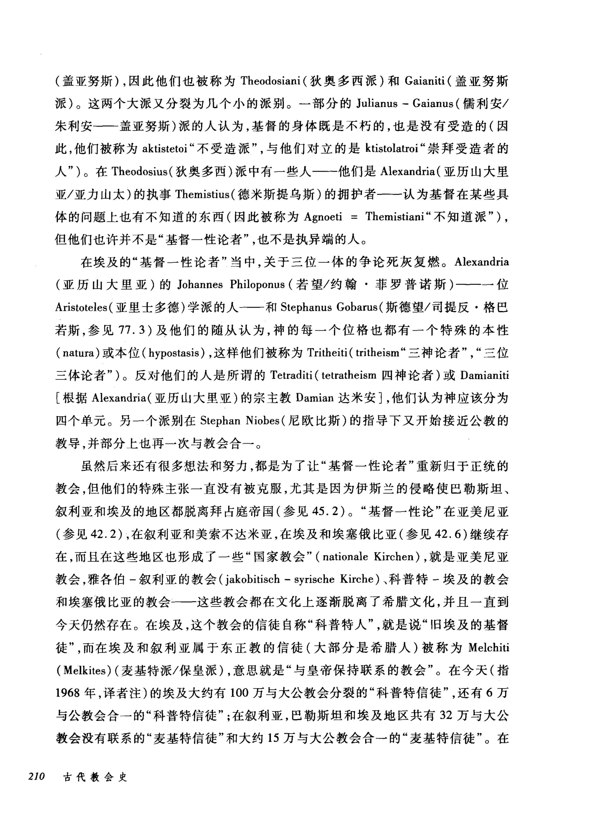 (盖亚努斯) ，因此他们也被称为 Theodosiani (狄奥多西派)和 Gaianiti (盖亚努斯
派)。这两个大派又分裂为几个小的派别。一部分的 Julianus - Gaianus (儒利安/
朱利安-一一盖亚努斯)派的人认为，基督的身体既是不朽的，也是没有受造的(因
此，他们被称为此tistetoi" 不受造派与他们对立的是 ktistolatroi" 崇拜受造者的
人" )。在 Theodosius( 狄奥多西)派中有一些人一一他们是 Alexandria (亚历山大里
亚/亚力山太)的执事 Themistius (德米斯提乌斯)的拥护者一一认为基督在某些具
体的问题上也有不知道的东西(因此被称为 Agnoeti Themistiani" 不知道派" ) ,
但他们也许并不是"基督一性论者也不是执异端的人。
在埃及的"基督一性论者"当中，关于三位一体的争论死灰复燃。 Alexandria
(亚历山大里亚)的 Johannes Philoponus (若望/约翰·菲罗普诺斯)一一一位
Aristoteles (亚里士多德)学派的人一-一和 Stephanus Gobarus (斯德望/司提反·格巴
若斯，参见 77.3) 及他们的随从认为，神的每一个位格也都有一个特殊的本性
( natura) 或本位( hypostasis) ，这样他们被称为 Tritheiti ( tritheism" 三神论者三位
三体论者" )。反对他们的人是所谓的 Tetraditi ( tetratheism 四神论者)或 Damianiti
[根据 Alexandria( 亚历山大里亚)的宗主教 Damian 达米安]，他们认为神应该分为
四个单元。另一个派别在 Stephan Niobes (尼欧比斯)的指导下叉开始接近公教的
教导，并部分上也再一次与教会合一。
虽然后来还有很多想法和努力，都是为了让"基督一性论者"重新归于正统的
教会，但他们的特殊主张一直没有被克服，尤其是因为伊斯兰的侵略使巴勒斯坦、
叙利亚和埃及的地区都脱离拜占庭帝国(参见 45.2) 0 "基督一性论"在亚美尼亚
(参见 42.2) ，在叙利亚和美索不达米亚，在埃及和埃塞俄比亚(参见 42.6) 继续存
在，而且在这些地区也形成了一些"国家教会" (nationale Kirche时，就是亚美尼亚
教会，雅各伯-叙利亚的教会 (jakobitisch - syrische Kirche) 、科普特-埃及的教会
和埃塞俄比亚的教会一一这些教会都在文化上逐渐脱离了希腊文化，并且一直到
今天仍然存在。在埃及，这个教会的信徒自称"科普特人就是说"旧埃及的基督
徒而在埃及和叙利亚属于东正教的信徒(大部分是希腊人)被称为 Melchiti
( Melkites) (麦基特派/保皇派) ，意思就是"与皇帝保持联系的教会"。在今天(指
1968 年，译者注)的埃及大约有 100 万与大公教会分裂的"科普特信徒还有 6 万
与公教会合→的"科普特信徒在叙利亚，巴勒斯坦和埃及地区共有 32 万与大公
教会没有联系的"麦基特信徒"和大约 15 万与大公教会合一的"麦基特信徒"。在
210 古代教会史
 