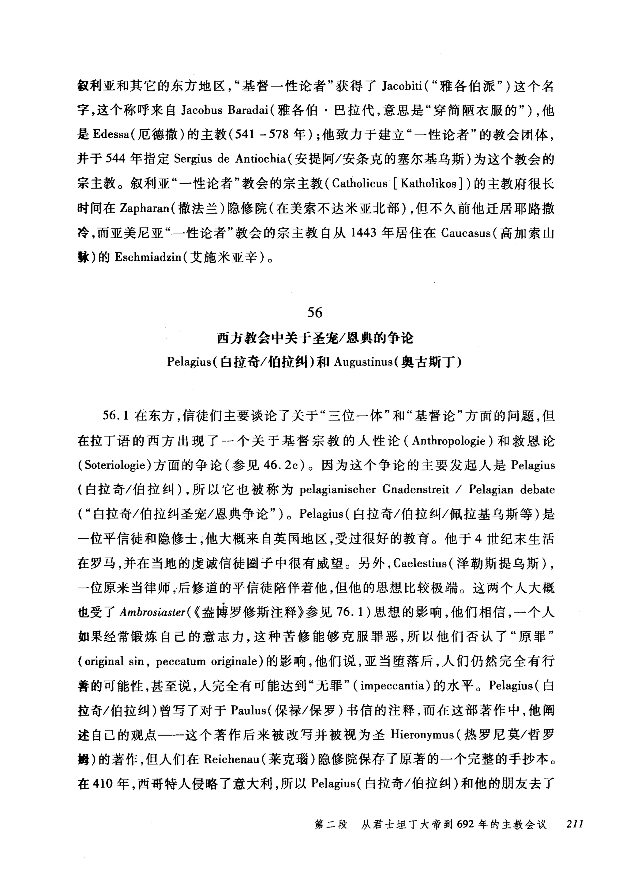 缸利亚和其它的东方地区"基督一性论者"获得了 Jacobiti ( "雅各伯派" )这个名
字，这个称呼来自 Jacobus Baradai (雅各伯·巴拉代，意思是"穿简陋衣服的" ) ，他
是 Edessa( 厄德撒)的主教 (541 - 578 年) ;他致力于建立"一性论者"的教会团体，
并于 544 年指定 Sergius de Antiochia( 安提阿/安条克的塞尔基乌斯)为这个教会的
宗主教。叙利亚"一性论者"教会的宗主教 (Catholicus [Katholikos ] )的主教府很长
时间在 Zapharan( 撒法兰)隐修院(在美索不达米亚北部) ，但不久前他迁居耶路撒
冷，而亚美尼亚"一性论者"教会的宗主教自从 1443 年居住在 Caucasus( 高加索山
臆)的 Eschmiadzin (艾施米亚辛)。
56
西方教会中关于圣宠/恩典的争论
Pelagius( 臼拉奇/伯拉纠)和 Augustinus( 奥古斯T)
56. 1 在东方，信徒们主要谈论了关于"三位一体"和"基督论"方面的问题，但
在拉丁语的西方出现了一个关于基督宗教的人性论( Anthropologie )和救恩论
( Soteriologie) 方面的争论(参见 46.2c) 。因为这个争论的主要发起人是 Pelagius
(白拉奇/伯拉纠) ，所以它也被称为 pelagianischer Gnadenstreit / Pelagian debate
r 白拉奇/伯拉纠圣宠/恩典争论" ) 0 Pelagius (白拉奇/伯拉纠/佩拉基乌斯等)是
一位平信徒和隐修士，他大概来自英国地区，受过很好的教育。他于 4 世纪末生活
在罗马，并在当地的虔诚信徒圈子中很有威望。另外， Caelestius (泽勒斯提乌斯) ,
一位原来当律师，后修道的平信徒陪伴着他，但他的思想比较极端。这两个人大概
也受了 Ambrosiaster( {盎博罗修斯注释》参见 76.1) 思想的影响，他们相信，一个人
如果经常锻炼自己的意志力，这种苦修能够克服罪恶，所以他们否认了"原罪"
(original sin , peccatum originale) 的影响，他们说，亚当堕落后，人们仍然完全有行
善的可能性，甚至说，人完全有可能达到"无罪" ( impeccantia) 的水平。 Pelagius( 白
拉奇/伯拉纠)曾写了对于 Paulus( 保禄/保罗)书信的注释，而在这部著作中，他阐
述自己的观点一一这个著作后来被改写并被视为圣 Hieronymus (热罗尼莫/哲罗
姆)的著作，但人们在 Reichenau( 莱克瑞)隐修院保存了原著的一个完整的手抄本。
在 410 年，西哥特人侵略了意大利，所以 Pelagius( 白拉奇/伯拉纠)和他的朋友去了
第二段 从君士坦丁大帝到 692 年的主教会议 211
 