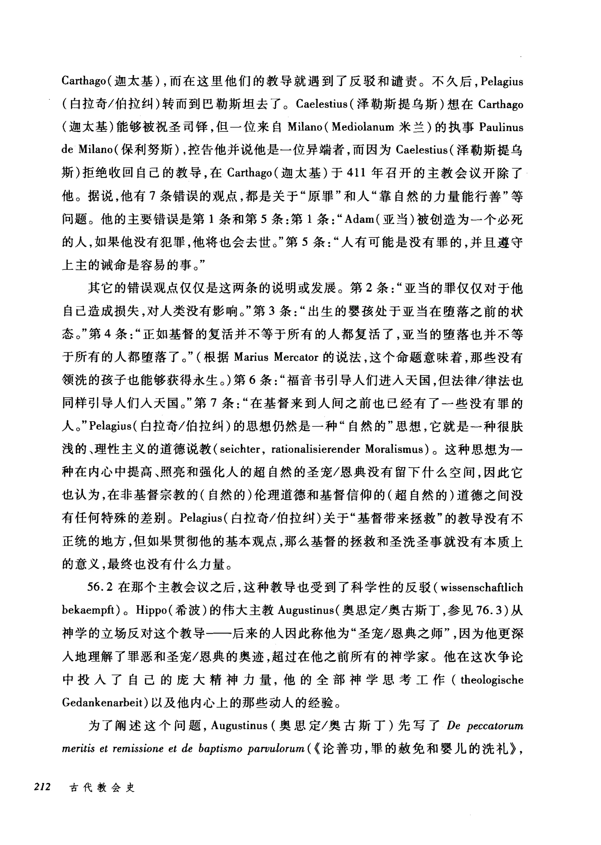 Carthago( 迦太基) ，而在这里他们的教导就遇到了反驳和谴责。不久后， Pelagius
(白拉奇/伯拉纠)转而到巴勒斯坦去了。 Caelestius (泽勒斯提乌斯)想在 Carthago
(迦太基)能够被祝圣司锋，但一位来自 Milano ( Mediolanum 米兰)的执事 Paulinus
de Milano( 保利努斯) ，控告他并说他是一位异端者，而因为 Caelestius (泽勒斯提乌
斯)拒绝收回自己的教导，在 Ca巾ago( 迦太基)于 411 年召开的主教会议开除了
他。据说，他有 7 条错误的观点，都是关于"原罪"和人"靠自然的力量能行善"等
问题。他的主要错误是第 1 条和第 5 条:第 1 条:" Adam( 亚当)被创造为一个必死
的人，如果他没有犯罪，他将也会去世。"第 5 条人有可能是没有罪的，并且遵守
上主的诫命是容易的事。"
其它的错误观点仅仅是这两条的说明或发展。第 2 条亚当的罪仅仅对于他
自己造成损失，对人类没有影响。"第 3 条出生的婴孩处于亚当在堕落之前的状
态。"第 4 条正如基督的复活并不等于所有的人都复活了，亚当的堕落也并不等
于所有的人都堕落了。" (根据 Marius Mercator 的说法，这个命题意味着，那些没有
领洗的孩子也能够获得永生。)第 6 条福音书引导人们进入天国，但法律/律法也
同样引导人们人天国。"第 7 条在基督来到人间之前也己经有了一些没有罪的
人。 "Pelagius( 白拉奇/伯拉纠)的思想仍然是一种"自然的"思想，它就是一种很肤
浅的、理性主义的道德说教( seichter , rationalisierender Moralismt叫。这种思想为一
种在内心中提高、照亮和强化人的超自然的圣宠/恩典没有留下什么空间，因此它
也认为，在非基督宗教的(自然的)伦理道德和基督信仰的(超自然的)道德之间没
有任何特殊的差别。 Pelagius( 白拉奇/伯拉纠)关于"基督带来拯救"的教导没有不
正统的地方，但如果贯彻他的基本观点，那么基督的拯救和圣洗圣事就没有本质上
的意义，最终也没有什么力量。
56.2 在那个主教会议之后，这种教导也受到了科学性的反驳( wissenschaftlich
bekaempft) 0 Hippo (希波)的伟大主教 Augustinus (奥恩定/奥古斯丁，参见 76.3) 从
神学的立场反对这个教导一一后来的人因此称他为"圣宠/恩典之师因为他更深
入地理解了罪恶和圣宠/恩典的奥迹，超过在他之前所有的神学家。他在这次争论
中投入了自己的庞大精神力量，他的全部神学思考工作( theologische
Gedankenarbeit) 以及他内心上的那些动人的经验。
为了阐述这个问题， Augustinus (奥思定/奥古斯丁)先写了 De peccαtorum
meritis et remissione et de baptismo pαrvulorum ({论善功，罪的赦免和婴儿的洗礼> ,
212 古代教会史
 