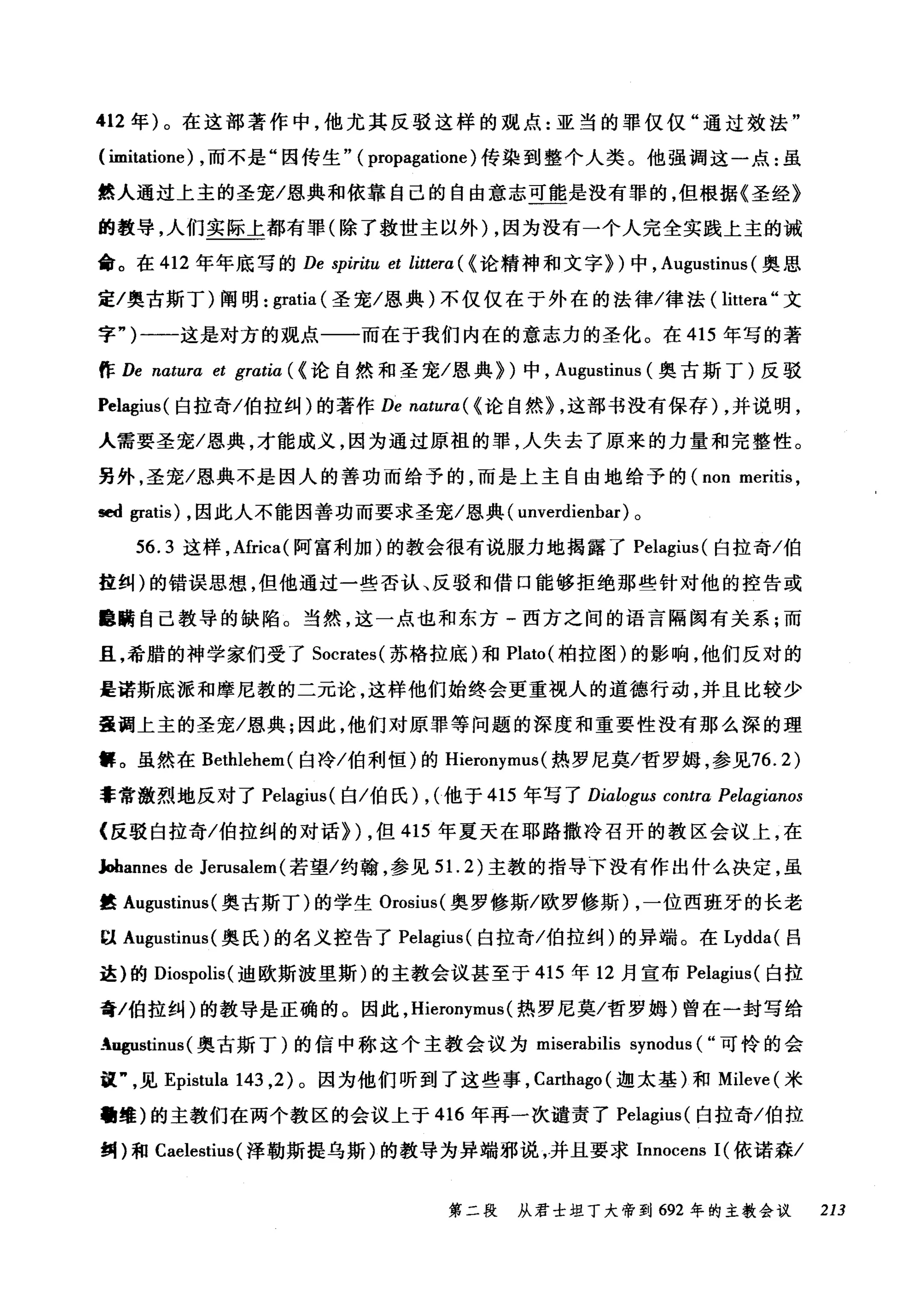 412 年)。在这部著作中，他尤其反驳这样的观点:亚当的罪仅仅"通过效法"
( imitatione) ，而不是"因传生" ( propagatione )传染到整个人类。他强调这一点:虽
然人通过上主的圣宠/恩典和依靠自己的自由意志可能是没有罪的，但根据《圣经》
的教导，人们实际上都有罪(除了救世主以外) ，因为没有一个人完全实践上主的诫
命。在 412 年年底写的 De spiritu et littera ( <论精神和文字})中， Augustinus (奥恩
定/奥古斯丁)阐明: gratia (圣宠/恩典)不仅仅在于外在的法律/律法( littera" 文
字")一一-这是对方的观点一一而在于我们内在的意志力的圣化。在 415 年写的著
作 De natura et gratia ( <论自然和圣宠/恩典})中， Augustinus (奥古斯丁)反驳
Pelagius( 白拉奇/伯拉纠)的著作 De natura( < 论自然} ，这部书没有保存) ，并说明，
人需要圣宠/恩典，才能成义，因为通过原祖的罪，人失去了原来的力量和完整性。
另外，圣宠/恩典不是因人的善功而给予的，而是上主自由地给予的 (non r时ritis ，
sed gratis) ，因此人不能因善功而要求圣宠/恩典( unverdienbar) 。
56.3 这样，Africa( 阿富利加)的教会很有说服力地揭露了 Pelagius( 白拉奇/伯
拉纠)的错误思想，但他通过一些否认、反驳和借口能够拒绝那些针对他的控告或
噩瞒自己教导的缺陷。当然，这一点也和东方-西方之间的语言隔阂有关系;而
且，希腊的神学家们受了 Socrates( 苏格拉底)和 Plato( 柏拉图)的影响，他们反对的
是诺斯底派和摩尼教的二元论，这样他们始终会更重视人的道德行动，并且比较少
量调上主的圣宠/恩典;因此，他们对原罪等问题的深度和重要性没有那么深的理
解。虽然在 Bethlehem( 白冷/伯利恒)的 Hieronymus (热罗尼莫/哲罗姆，参见76.2)
幸常激烈地反对了 Pelagius( 白/伯民) , (他于 415 年写了 Dialogus contra Pelagianos
{反驳白拉奇/伯拉纠的对话}) ，但 415 年夏天在耶路撒冷召开的教区会议上，在
Jobannes de Jerusalem (若望/约翰，参见 5 1. 2) 主教的指导下没有作出什么决定，虽
t! Augustinus( 奥古斯丁)的学生 Orosius( 奥罗修斯/欧罗修斯) ，一位西班牙的长老
以 August扫lUS( 奥氏)的名义控告了 Pelagius( 白拉奇/伯拉纠)的异端。在 Lydda( 吕
这)的 Diospolis( 迪欧斯波里斯)的主教会议甚至于 415 年 12 月宣布 Pelagius( 白拉
奇/伯拉纠)的教导是正确的。因此， Hieronymus (热罗尼莫/哲罗姆)曾在一封写给
Angustinus (奥古斯丁)的信中称这个主教会议为 miserabilis synodus ( "可怜的会
议见 Epistula 143 ， 2) 。因为他们听到了这些事， Carthago( 迦太基)和 Mileve (米
'维)的主教们在两个教区的会议上于 416 年再一次谴责了 Pelagius( 白拉奇/伯拉
纠)和 Caelestius( 泽勒斯提乌斯)的教导为异端邪说，并且要求 Innocens I( 依诺森/
第二段 从君士坦丁大帝到 692 年的主教会议 213
 