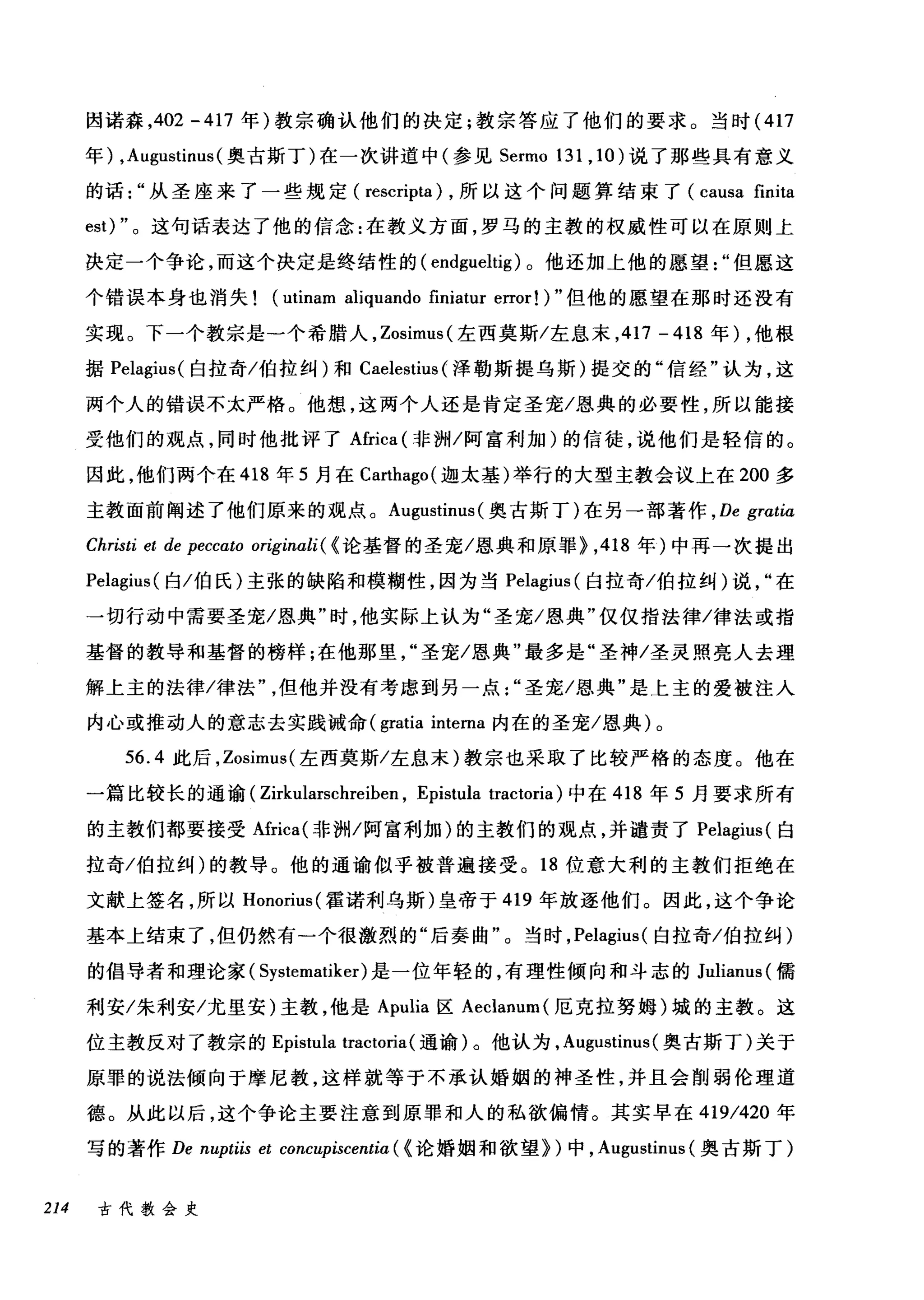 因诺森， 402 - 417 年)教宗确认他们的决定;教宗答应了他们的要求。当时 (417
年) ， Augustinus( 奥古斯丁)在一次讲道中(参见 Sermo 131 , 10 )说了那些具有意义
的话从圣座来了一些规定( rescripta) ，所以这个问题算结束了 (causa finita
est) "。这句话表达了他的信念:在教义方面，罗马的主教的权威性可以在原则上
决定一个争论，而这个决定是终结性的( endgueltig) 。他还加上他的愿望"但愿这
个错误本身也消失 (utinam aliquando finiatur error! ) "但他的愿望在那时还没有
实现。下一个教宗是一个希腊人， Zosimus( 左西莫斯/左息末， 417 - 418 年) ，他根
据 Pelagius( 自拉奇/伯拉纠)和 CaelestÌl叫泽勒斯提乌斯)提交的"信经"认为，这
两个人的错误不太严格。他想，这两个人还是肯定圣宠/恩典的必要性，所以能接
受他们的观点，同时他批评了Africa (非洲/阿富利加)的信徒，说他们是轻信的。
因此，他们两个在 418 年 5 月在 Carthago( 迦太基)举行的大型主教会议上在 200 多
主教面前阐述了他们原来的观点。 Augustinus (奥古斯丁)在另一部著作 ， De grαtia
Christi et de peccato originali( {论基督的圣宠/恩典和原罪> ， 418 年)中再一次提出
Pelagius( 白/伯氏)主张的缺陷和模糊性，因为当 Pelagíus( 臼拉奇/伯拉纠)说在
→切行动中需要圣宠/恩典"时，他实际上认为"圣宠/恩典"仅仅指法律/律法或指
基督的教导和基督的榜样;在他那里圣宠/恩典"最多是"圣神/圣灵照亮人去理
解上主的法律/律法但他并没有考虑到另一点圣宠/恩典"是上主的爱被注入
内心或推动人的意志去实践诫命 (gratia intema 内在的圣宠/恩典)。
56.4 此后， Zosimt时左西莫斯/左息末)教宗也采取了比较严格的态度。他在
一篇比较长的通谕( Zirkularschreíben , Epistula tractoria) 中在 418 年 5 月要求所有
的主教们都要接受Afríca( 非洲/阿富利加)的主教们的观点，并谴责了 Pelagius( 白
拉奇/伯拉纠)的教导。他的通谕似乎被普遍接受。 18 位意大利的主教们拒绝在
文献上签名，所以 Honorius( 霍诺利乌斯)皇帝于 419 年放逐他们。因此，这个争论
基本上结束了，但仍然有一个很激烈的"后奏曲"。当时， Pelagius( 白拉奇/伯拉纠)
的倡导者和理论家( Systematiker) 是一位年轻的，有理性倾向和斗志的 Julianus( 儒
利安/朱利安/尤里安)主教，他是 Apulia 区 Aeclanum( 厄克拉努姆)城的主教。这
位主教反对了教宗的 Epis1t巾 tractoria( 通谕)。他认为， Augustinus (奥古斯丁)关于
原罪的说法倾向于摩尼教，这样就等于不承认婚姻的神圣性，并且会削弱伦理道
德。从此以后，这个争论主要注意到原罪和人的私欲偏情。其实早在 41凹9/42却O 年
写的著作 De n阳upμti巾i必s e创t cωon阳阳Cα叼叩Lpi眈s阿centiα(ω《论婚姻和欲望》川)中， Aug伊u山s悦甜tinu山lS叫(奥古斯丁)
214 古代教会史
 