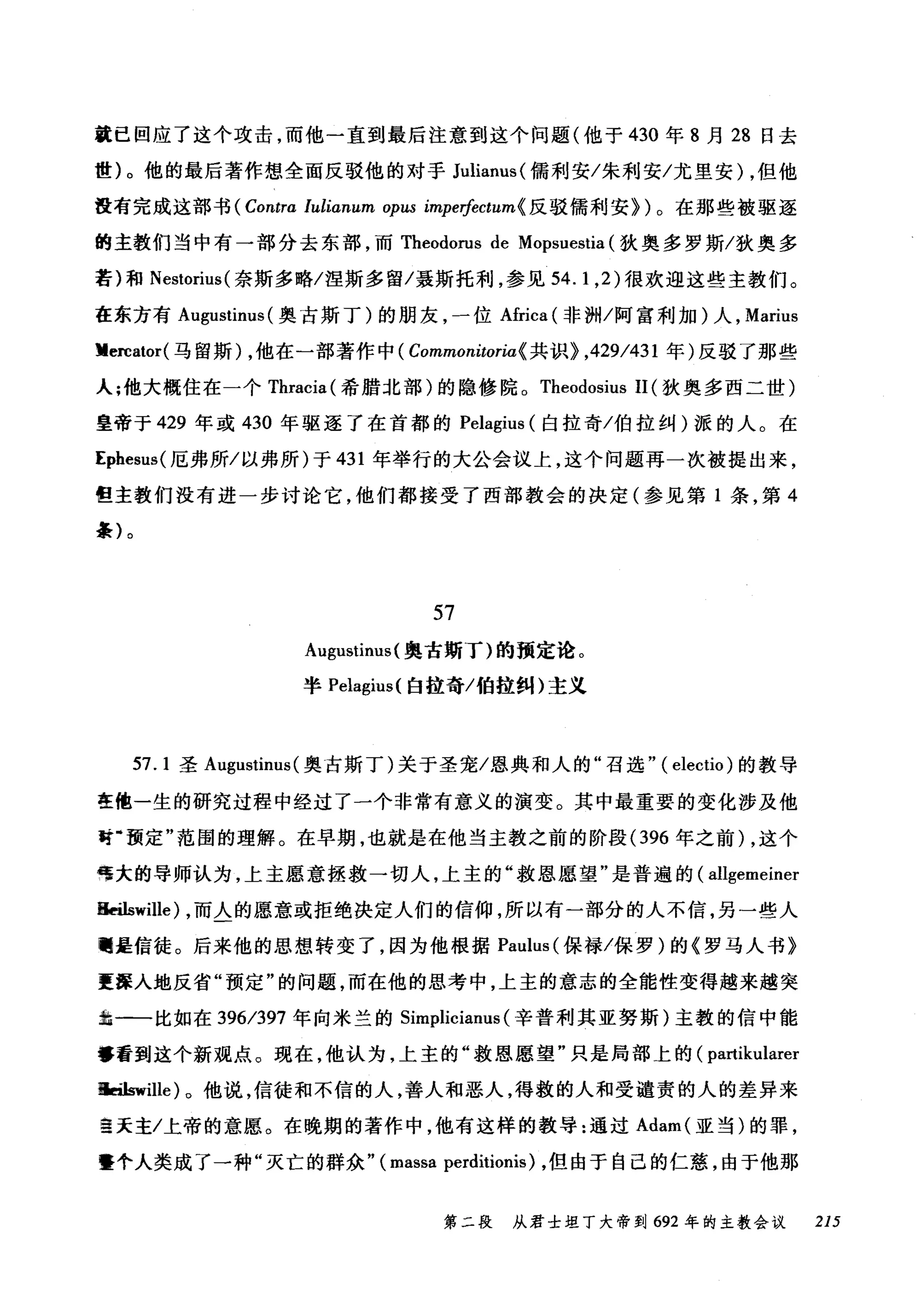 就已回应了这个攻击，而他一直到最后注意到这个问题(他于 430 年 8 月 28 日去
世)。他的最后著作想全面反驳他的对于 Julianus( 儒利安/朱利安/尤里安) ，但他
在有完成这部书 (Contra lul印刷m 叩ω impe价ctum{ 反驳儒利安})。在那些被驱逐
的主教们当中有一部分去东部，而 Theodorus de Mopsuestia (狄奥多罗斯/狄奥多
若)和 Nestorius( 奈斯多略/涅斯多留/聂斯托利，参见 54.1 ， 2) 很欢迎这些主教们。
在东方有 Augustinus (奥古斯丁)的朋友，一位Africa (非洲/阿富利加)人， Marius
Vercator( 马留斯) ，他在一部著作中 ( Commonitoria{ 共识} ，429/431 年)反驳了那些
人;他大概住在一个 Thracia( 希腊北部)的隐修院。 Theodosius 11 (狄奥多西二世)
皇帝于 429 年或 430 年驱逐了在首都的 Pelagius (白拉奇/伯拉纠)派的人。在
Ephesus( 厄弗所/以弗所)于 431 年举行的大公会议上，这个问题再一次被提出来，
但主教们没有进一步讨论它，他们都接受了西部教会的决定(参见第 1 条，第 4
条)。
57
Augustinus( 奥古斯了)的预定论。
半 Pelagil叫自拉奇/伯拉纠)主义
57.1 圣 Augustinus( 奥古斯丁)关于圣宠/恩典和人的"召选.. ( electio) 的教导
在他一生的研究过程中经过了一个非常有意义的演变。其中最重要的变化涉及他
Jt-预定"范围的理解。在早期，也就是在他当主教之前的阶段 (396 年之前) ，这个
唔大的导师认为，上主愿意拯救一切人，上主的"救恩愿望"是普遍的( allgemeiner
悔ilswille) ，而人的愿意或拒绝决定人们的信仰，所以有一部分的人不信，另一些人
嗣是信徒。后来他的思想转变了，因为他根据 Paulus (保禄/保罗)的《罗马人书》
更露入地反省"预定"的问题，而在他的思考中，上主的意志的全能性变得越来越突
拙一一比如在 396/397 年向米兰的 Simplicianus (辛普利其亚努斯)主教的信中能
够看到这个新观点。现在，他认为，上主的"救恩愿望"只是局部上的( partikularer
悔曲町lle) 。他说，信徒和不信的人，善人和恶人，得救的人和受谴责的人的差异来
望天主/上帝的意愿。在晚期的著作中，他有这样的教导:通过 Adam( 亚当)的罪，
暨个人类成了一种"灭亡的群众.. (massa perditionis) ，但由于自己的仁慈，由于他那
第二段 从君士坦丁大帝到 692 年的主教会议 215
 