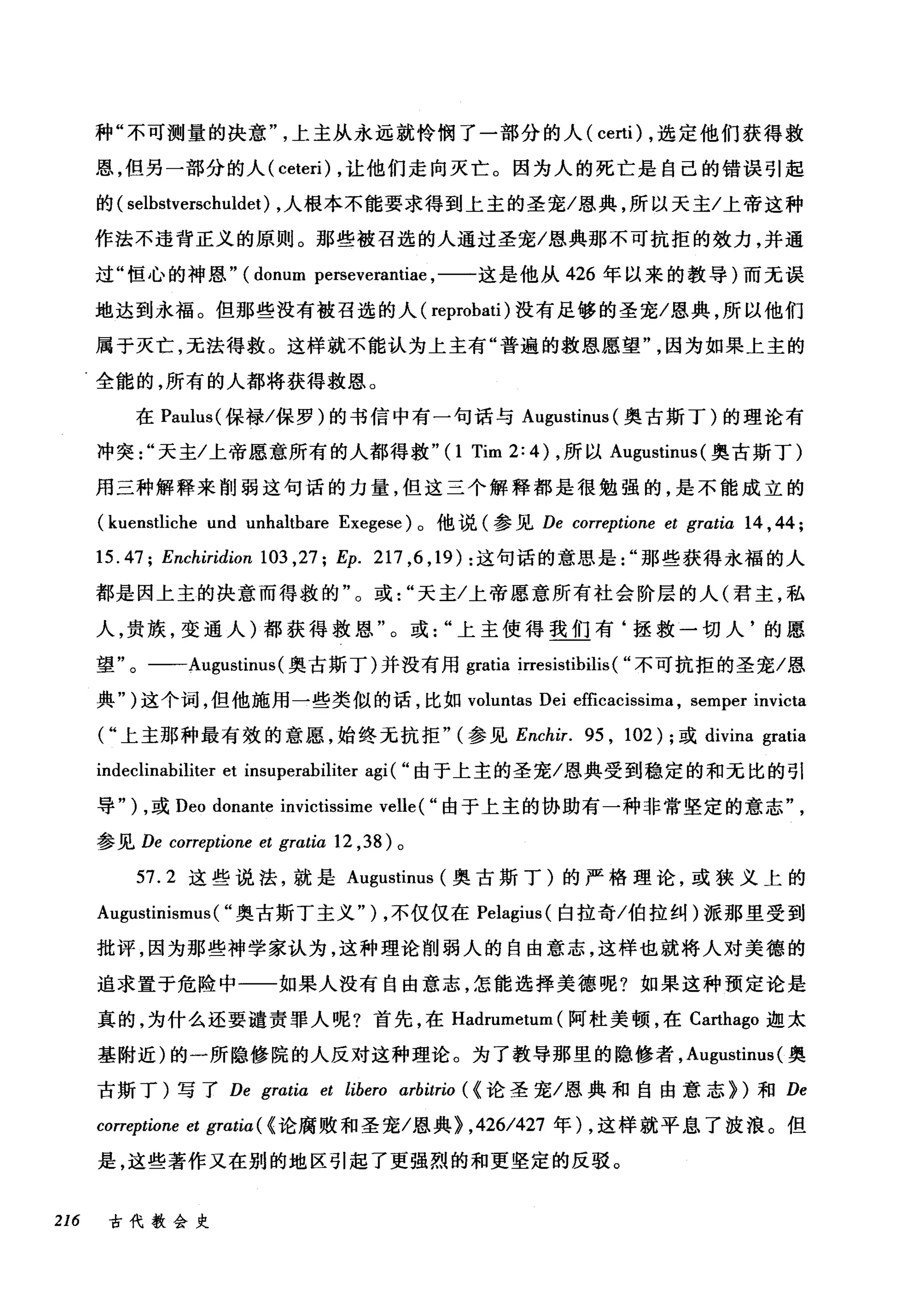 种"不可测量的决意上主从永远就怜悯了一部分的人( certi) ，选定他们获得救
恩，但另一部分的人 (ceteri) ，让他们走向灭亡。因为人的死亡是自己的错误引起
的( selbstverschuldet) ，人根本不能要求得到上主的圣宠/恩典，所以天主/上帝这种
作法不违背正义的原则。那些被召选的人通过圣宠/恩典那不可抗拒的效力，并通
过"恒心的神恩" (donum perseverantiae ，一一这是他从 426 年以来的教导)而无误
地达到永福。但那些没有被召选的人( reprobati )没有足够的圣宠/恩典，所以他们
属于灭亡，无法得救。这样就不能认为上主有"普遍的救恩愿望因为如果上主的
全能的，所有的人都将获得救恩。
在 Paulus( 保禄/保罗)的书信中有一句话与 Augustinus (奥古斯丁)的理论有
冲突天主/上帝愿意所有的人都得救"(I Tim 2: 4) ，所以 A吨ustinus( 奥古斯丁)
用三种解释来削弱这句话的力量，但这三个解释都是很勉强的，是不能成立的
(kuenstliche und unhaltbare Exegese) 。他说(参见 De correptione et grαtia 14 ,44;
15.47; Enchiridionl03 ,27; Ep. 217 ， 6 ， 19): 这句话的意思是那些获得永福的人
都是因上主的决意而得救的"。或天主/上帝愿意所有社会阶层的人(君主，私
人，贵族，变通人)都获得救恩"。或上主使得我们有‘拯救一切人'的愿
望"。一-Augustinus (奥古斯丁)并没有用 gratia irresistibilis ( "不可抗拒的圣宠/恩
典")这个词，但他施用一些类似的话，比如 voluntas Dei efficacissima , semper invicta
("上主那种最有效的意愿，始终元抗拒" (参见 Enchir. 95 , 102); 或 divina gratia
indeclinabiliter et insuperabiliter agi( "由于上主的圣宠/恩典受到稳定的和无比的引
导" ) ，或 Deo donante invictissime velle ( "由于上主的协助有一种非常坚定的意志
参见 De correptione et grαtia 12 ， 38) 。
57.2 这些说法，就是 Augustinus (奥古斯丁)的严格理论，或狭义上的
Augustinismus( "奥古斯丁主义" ) ，不仅仅在 Pelagius( 白拉奇/伯拉纠)派那里受到
批评，因为那些神学家认为，这种理论削弱人的自由意志，这样也就将人对美德的
追求置于危险中一一如果人没有自由意志，怎能选择美德呢?如果这种预定论是
真的，为什么还要谴责罪人呢?首先，在 Hadrumetum (阿杜美顿，在 Carthago 迦太
基附近)的一所隐修院的人反对这种理论。为了教导那里的隐修者， Al耶lstim叫奥
古斯丁)写了 De gratia et libero arbitrio ( <论圣宠/恩典和自由意志})和 De
correptione et gratia ( <论腐败和圣宠/恩典) ， 426/427 年) ，这样就平息了波浪。但
是，这些著作又在别的地区引起了更强烈的和更坚定的反驳。
216 古代教会史
 