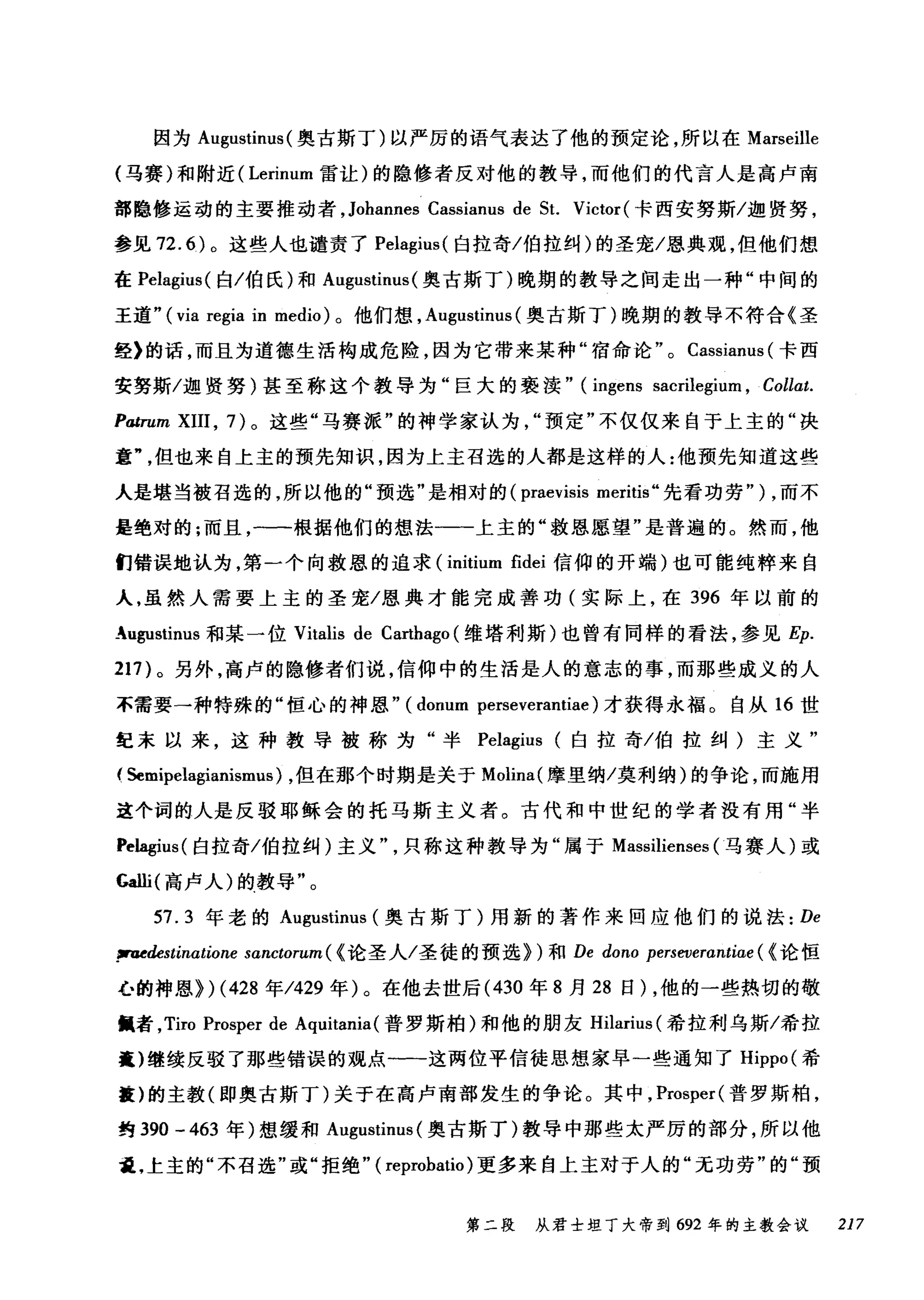 因为 Augustinus( 奥古斯丁)以严厉的语气表达了他的预定论，所以在 Marseille
(马赛)和附近( Lerinum 雷让)的隐修者反对他的教导，而他们的代言人是高卢南
部隐修运动的主要推动者， Johannes Cassianus de St. Victor (卡西安努斯/迦贤努，
参见 72.6) 。这些人也谴责了 Pelagius( 白拉奇/伯拉纠)的圣宠/恩典观，但他们想
在 Pelagius( 白/伯氏)和 Augustinus (奥古斯丁)晚期的教导之间走出一种"中间的
王道" ( via regia in medio) 。他们想， A吨ustinus( 奥古斯丁)晚期的教导不符合《圣
经》的话，而且为道德生活构成危险，因为它带来某种"宿命论 o Cassianus (卡西
安努斯/迦贤努)甚至称这个教导为"巨大的亵读" (ingens sacrilegium , Collat.
Patrum XIII , 7) 。这些"马赛派"的神学家认为预定"不仅仅来自于上主的"决
章但也来自上主的预先知识，因为上主召选的人都是这样的人:他预先知道这些
人是堪当被召选的，所以他的"预选"是相对的 (praevisis meritis" 先看功劳" ) ，而不
是绝对的;而且，一一根据他们的想法一一上主的"救恩愿望"是普遍的。然而，他
们错误地认为，第一个向救恩的追求 (initium fidei 信仰的开端)也可能纯粹来自
人，虽然人需要上主的圣宠/恩典才能完成善功(实际上，在 396 年以前的
_"，ugustinus 和某一位 Vitalis de Carthago (维塔利斯)也曾有同样的看法，参见 Ep.
217) 。另外，高卢的隐修者们说，信仰中的生活是人的意志的事，而那些成义的人
不需要一种特殊的"恒心的神恩" (donum perseverantiae) 才获得永福。自从 16 世
纪末以来，这种教导被称为"半岛lagius (白拉奇/伯拉纠)主义"
( Semipelagianismus) ，但在那个时期是关于 Molina( 摩里纳/莫利纳)的争论，而施用
这个词的人是反驳耶稣会的托马斯主义者。古代和中世纪的学者没有用"半
岛lagius( 白拉奇/伯拉纠)主义只称这种教导为"属于 Massilienses (马赛人)或
Galli( 高卢人)的教导"。
57.3 年老的 Augustinus (奥古斯丁)用新的著作来回应他们的说法: De
fi'U田edes蚓tin阳αtωiωone s跑αn町tctωoruιLm
心的神恩》扪) (忏428 年/42却9 年 )λ。在他去世后(忏430 年 8 月 2却8 日 )λ，他的一些热切的敬
佩者， Tiro Prosper d由e Aq伊ul山i让阳tan旧i臼a叫(普罗斯柏)和他的朋友 H血il阳an阳us叫(希拉利乌斯/希拉
囊)继续反驳了那些错误的观点一一这两位平信徒思想家早一些通知了 Hippo( 希
撞)的主教(即奥古斯丁)关于在高卢南部发生的争论。其中， Prosper( 普罗斯柏，
约 390 - 463 年)想缓和 Augustinus (奥古斯丁)教导中那些太严厉的部分，所以他
量，上主的"不召选"或"拒绝" ( reprobatio) 更多来自上主对于人的"元功劳"的"预
第二段 从君士坦丁大帝到 692 年的主教会议 217
 