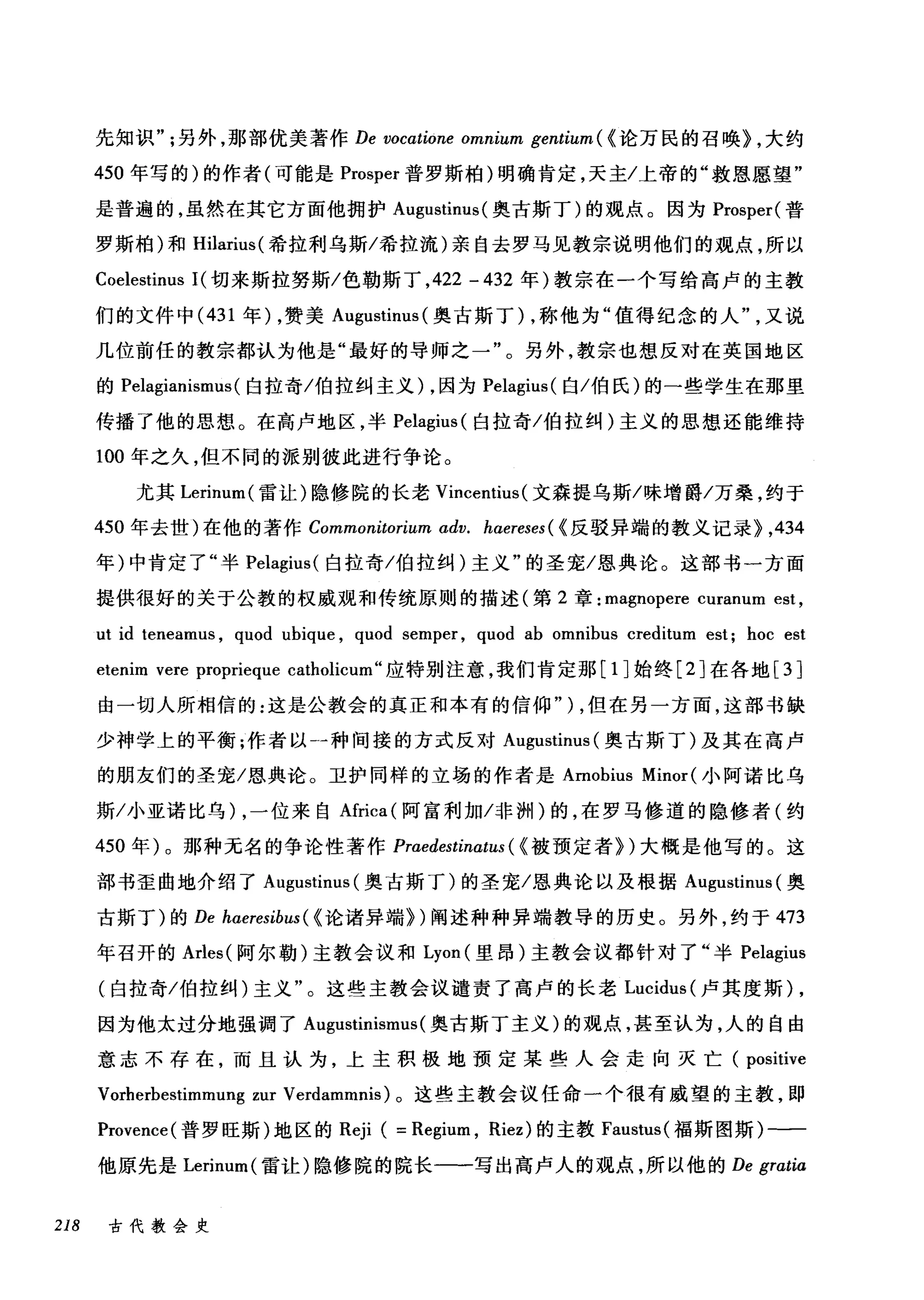 先知识另外，那部优美著作 De vocatione omnium gentium ( <论万民的召唤) ，大约
450 年写的)的作者(可能是 Prosper 普罗斯柏)明确肯定，天主/上帝的"救恩愿望"
是普遍的，虽然在其它方面他拥护 Augustinus (奥古斯丁)的观点。因为 Prosper( 普
罗斯柏)和 Hilarius( 希拉利乌斯/希拉流)亲自去罗马见教宗说明他们的观点，所以
Coelestinus 1(切来斯拉努斯/色勒斯丁， 422 - 432 年)教宗在一个写给高卢的主教
们的文件中 (431 年) ，赞美 Augustinus (奥古斯丁) ，称他为"值得纪念的人又说
几位前任的教宗都认为他是"最好的导师之一"。另外，教宗也想反对在英国地区
的 Pelagianismus (白拉奇/伯拉纠主义) ，因为 Pelagius( 白/伯氏)的一些学生在那里
传播了他的思想。在高卢地区，半 Pelagius (白拉奇/伯拉纠)主义的思想还能维持
100 年之久，但不同的派别彼此进行争论。
尤其 Lerinum( 雷让)隐修院的长老 Vincentius (文森提乌斯/味增爵/万桑，约于
450 年去世)在他的著作 Commonitorium αdv. haereses ( <反驳异端的教义记录} ,434
年)中肯定了"半 Pelagius( 白拉奇/伯拉纠)主义"的圣宠/恩典论。这部书一方面
提供很好的关于公教的权威观和传统原则的描述(第 2 章: magnopere curanum est ,
ut id teneamus , quod ubique , quod semper , quod ab omnibus creditum est; hoc est
e毗t怡enlm v刊er陀e prop冈rieque c侃atl叫lcurr旷1
由一切人所相信的:这是公教会的真正和本有的信仰"丁) ，但在另一方面，这部书缺
少神学上的平衡;作者以一→-种间接的方式反对 Au吨g伊us甜tinu山IS叫(奥古斯丁)及其在高卢
的朋友们的圣宠/恩典论。卫护同样的立场的作者是 Amobius Minor( 小阿诺比乌
斯/小亚诺比乌) ，一位来自Africa( 阿富利加/非洲)的，在罗马修道的隐修者(约
450 年)。那种无名的争论性著作 Praedestinatus ( <被预定者们大概是他写的。这
部书歪曲地介绍了 Augustinus (奥古斯丁)的圣宠/恩典论以及根据 Augustinus (奥
古斯丁)的 De hαeresibus( < 论诸异端})阐述种种异端教导的历史。另外，约于 473
年召开的 Arles( 阿尔勒)主教会议和 Lyon( 里昂)主教会议都针对了"半 Pelagius
(白拉奇/伯拉纠)主义"。这些主教会议谴责了高卢的长老 Lucidus( 卢其度斯) ,
因为他太过分地强调了 Augustinismus (奥古斯丁主义)的观点，甚至认为，人的自由
意志不存在，而且认为，上主积极地预定某些人会走向灭亡( positive
Vorherbestimmung zur Verdammnis) 。这些主教会议任命一个很有威望的主教，即
Provence( 普罗旺斯)地区的 Reji ( = Regium , Riez) 的主教 Faustus( 福斯图斯)-一一
他原先是 Lerinum( 雷让)隐修院的院长一一写出高卢人的观点，所以他的 De gratia
218 古代教会史
 