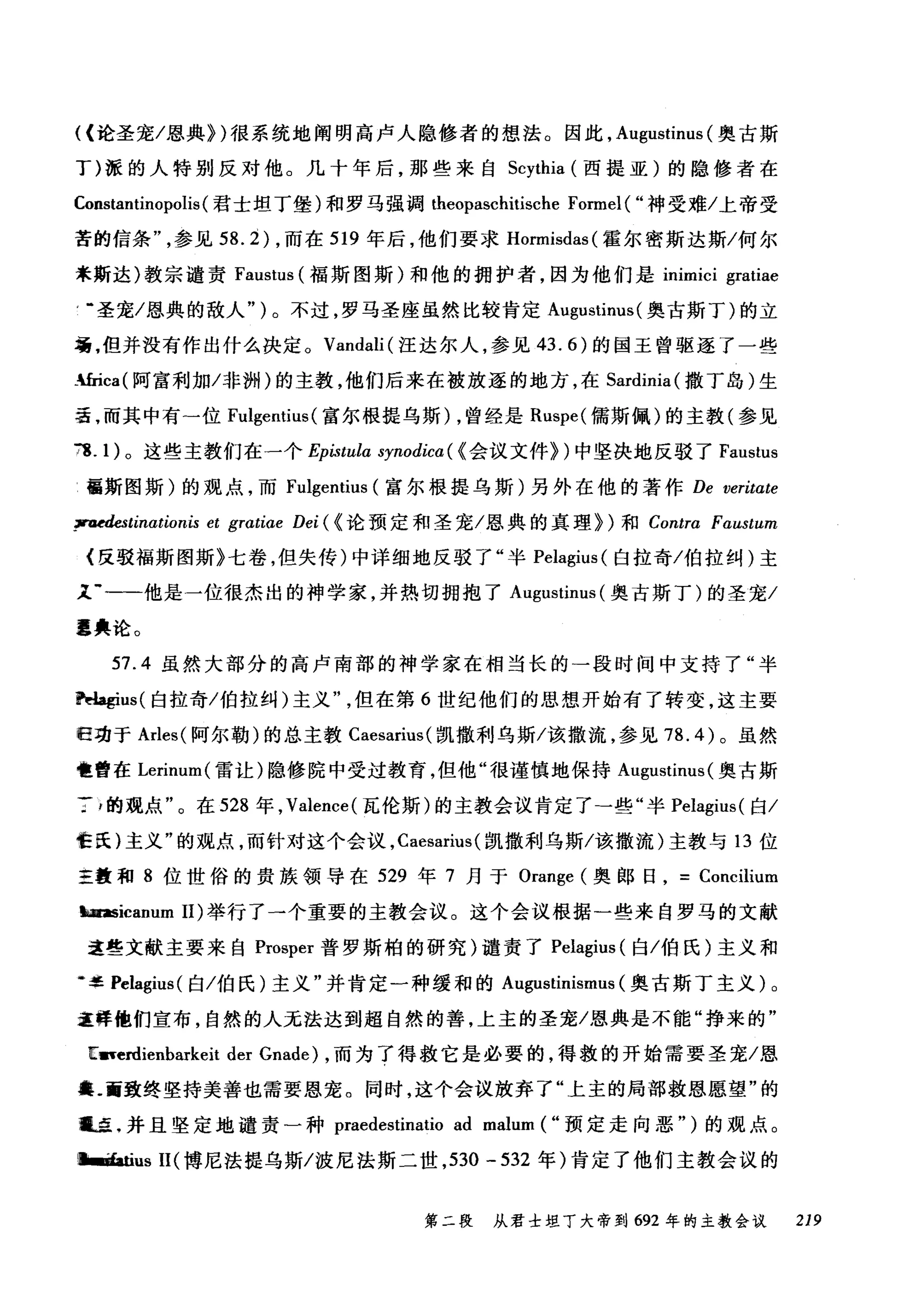 ((论圣宠/恩典})很系统地阐明高卢人隐修者的想法。因此， Augustinus (奥古斯
丁)派的人特别反对他。几十年后，那些来自 Scythia (西提亚)的隐修者在
Constantinopolis (君士坦丁堡)和罗马强调 theopaschitische Formel ( "神受难/上帝受
苦的信条参见 58.2 )，而在 519 年后，他们要求 Hormisdas( 霍尔密斯达斯/何尔
米斯达)教宗谴责 Faustus (福斯图斯)和他的拥护者，因为他们是 inimici gratiae
，-圣宠/恩典的敌人")。不过，罗马圣座虽然比较肯定 Augustinus( 奥古斯丁)的立
场，但并没有作出什么决定。 Vandali( 汪达尔人，参见 43.6) 的国王曾驱逐了一些
-面ca( 阿富利加/非洲)的主教，他们后来在被放逐的地方，在 Sardinia( 撒丁岛)生
活，而其中有-位 Fulgentius (富尔根提乌斯) ，曾经是 Ruspe( 儒斯佩)的主教(参见
78.1 )。这些主教们在一个 Epistula synodica ( <会议文件})中坚决地反驳了 Faustus
画斯图斯)的观点，而 Fulgentius (富尔根提乌斯)另外在他的著作 De veritate
~tinationis et grαtiae Dei ( <论预定和圣宠/恩典的真理})和 Contra Faα时tωun
{反驳福斯图斯》七卷，但失传)中详细地反驳了"半 P民elagiu山1归s( 白拉奇/伯拉纠)主
足.一-他是一位很杰出的神学家，并热切拥抱了 Au吨gus剖甜tinu挡叫s( 奥古斯丁)的圣宠/
噩典论。
57.4 虽然大部分的高卢南部的神学家在相当长的一段时间中支持了"半
~us( 白拉奇/伯拉纠)主义但在第 6 世纪他们的思想开始有了转变，这主要
归功于 Arles( 阿尔勒)的总主教 Caesarius( 凯撒利乌斯/该撒流，参见 78.4) 。虽然
也曾在 Lerinum( 雷让)隐修院中受过教育，但他"很谨慎地保持 A吨ustinus( 奥古斯
了，的观点"。在 528 年， Valence( 瓦伦斯)的主教会议肯定了→些"半岛lagius( 白/
f:a: )主义"的观点，而针对这个会议， Caesarius (凯撒利乌斯/该撒流)主教与 13 位
主量和 8 位世俗的贵族领导在 529 年 7 月于 Orange (奥郎日= Concilium
'-asicanum 11) 举行了一个重要的主教会议。这个会议根据一些来自罗马的文献
这些文献主要来自 Prosper 普罗斯柏的研究)谴责了 Pelagiu山E囚s( 白/伯氏)主义和
伽虫掌!: Pelagi阳u山s叫(白/伯氏)主义"并肯定一种缓和的 Aug伊u凶1St剖甜tin旧USI虹ml
4远E样他们宣布，自然的人无法达到超自然的善，上主的圣宠/恩典是不能"挣来的"
E圃~erdienbarkeit der Gnade) ，而为了得救它是必要的，得救的开始需要圣宠/恩
战.画致终坚持美善也需要恩宠。同时，这个会议放弃了"上主的局部救恩愿望"的
咀卓.并且坚定地谴责一种 praedestinatio ad malum ( "预定走向恶" )的观点。
恤·血tius II( 博尼法提乌斯/波尼法斯二世， 530 - 532 年)肯定了他们主教会议的
第二段 从君士坦丁大帝到 692 年的主教会议 219
 