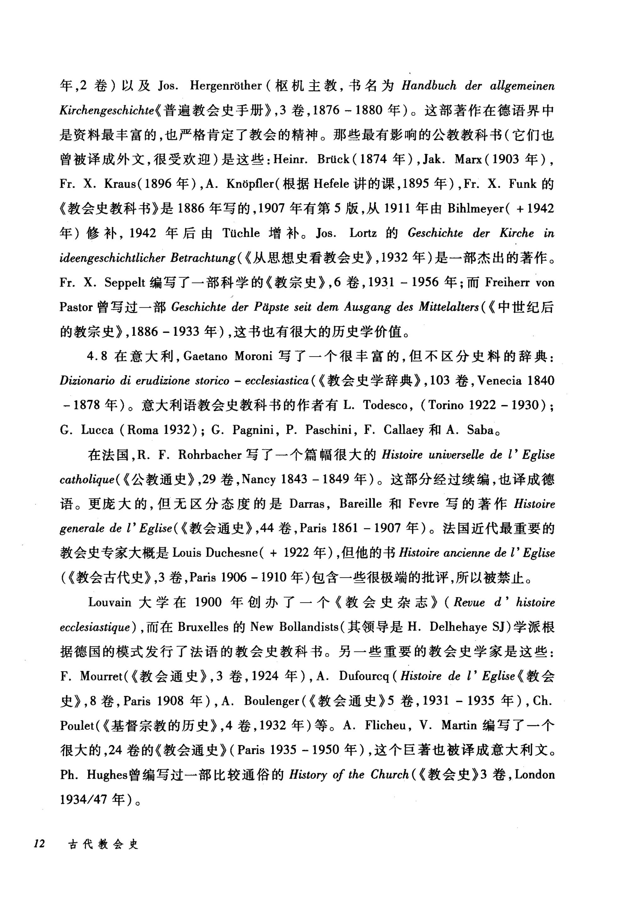 年， 2 卷)以及 Jos. Hergenröther (枢机主教，书名为 Handbuch der αllgemeinen
Kirchengeschichte{ 普遍教会史手册>， 3 卷， 1876 -1880 年) 0 这部著作在德语界中
是资料最丰富的，也严格肯定了教会的精神。那些最有影响的公教教科书(它们也
曾被译成外文，很受欢迎)是这些: Heinr. Brück ( 1874 年) , Jak. Marx ( 1903 年)，
Fr. X. Kraus( 1896 年) ,A. Knöpfler( 根据 Hefele 讲的课， 1895 年) , Fr. X. Funk 的
《教会史教科书》是 1886 年写的， 1907 年有第 5 版，从 1911 年由 Bihlmeyer( + 1942
年)修补， 1942 年后由 Tüchle 增补。 Jos. Lortz 的 Geschichte der Kirche in
ideengeschichtlicher Betrachtung( {从思想史看教会史> ， 1932 年)是一部杰出的著作。
Fr. X. 5eppelt 编写了一部科学的《教宗史>， 6 卷， 1931 - 1956 年;而 Freiherr von
Pastor 曾写过一部 Geschichte der Päpste seit dem Aωgang des Mittelalters ( {中世纪后
的教宗史> ,1886 -1933 年) ，这书也有很大的历史学价值。
4.8 在意大利， Gaetano Moroni 写了一个很丰富的，但不区分史料的辞典:
Dizionario di erudizione storico - ecclesiastica ( {教会史学辞典> ， 103 卷， Venecia 1840
-1878 年)。意大利语教会史教科书的作者有L. Todesco , (Torino 1922 - 1930) ;
G. Lucca (Roma 1932); G. Pagnini , P. Paschini , F. Callaey 和 A. 5aba 。
在法国， R. F. Rohrbacher 写了一个篇幅很大的 Histoire universelle de l' Eglise
catholique( {公教通史>， 29 卷， Nancy 1843 -1849 年)。这部分经过续编，也译成德
语。更庞大的，但无区分态度的是 Darras ， Bareille 和 Fevre 写的著作 Histoire
generale de l' Eglise ( {教会通史>，44 卷， Paris 1861 - 1907 年)。法国近代最重要的
教会史专家大概是 Louis Duchesne( + 1922 年) ，但他的书 Histoire αncienne de l' Eglise
({教会古代史>， 3 卷， Paris 1906 -1910 年)包含一些很极端的批评，所以被禁止。
Louvain 大学在 1900 年创办了一个《教会史杂志> (Revue d' histoire
ecclesiastique) ， 而在 Bruxelles 的 New Bollandists (其领导是 H. Delhehaye 51)学派根
据德国的模式发行了法语的教会史教科书。另一些重要的教会史学家是这些:
F. Mourret( {教会通史>， 3 卷， 1924 年) , A. Dufourcq (Histoire de l' Eglise {教会
史>， 8 卷， Paris 1908 年) , A. Boulenger ( {教会通史 >5 卷， 1931 - 1935 年)， Ch.
Poulet( {基督宗教的历史>， 4 卷， 1932 年)等。 A. Flicheu , V. Martin 编写了一个
很大的， 24 卷的《教会通史> (Paris 1935 -1950 年) ，这个巨著也被译成意大利文。
Ph. Hughes 曾编写过一部比较通俗的 History 01 the Church ( {教会史 >3 卷， London
1934/47 年)。
12 古代教会史
 