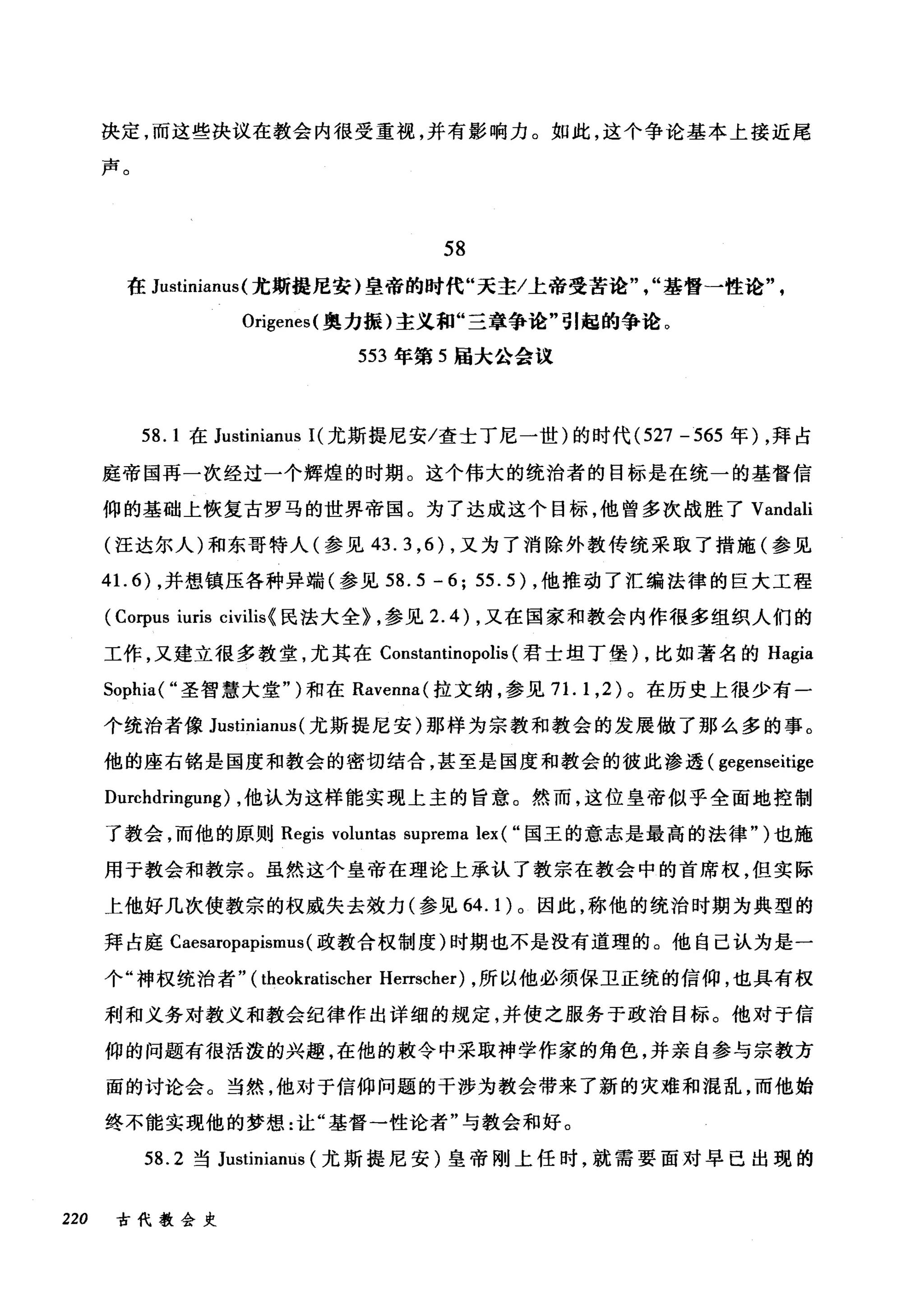 决定，而这些决议在教会内很受重视，并有影响力。如此，这个争论基本上接近尾
声。
58
在 Justinianus (尤斯提尼安)皇帝的时代"天主/上帝受苦论"，"基督一性论"
Origenes( 奥力振)主义和"三章争论"引起的争论。
553 年第 5 届大公会议
58.1 在 Justinianus 1(尤斯提尼安/查士丁尼一世)的时代 (527 -565 年) ，拜占
庭帝国再一次经过一个辉煌的时期。这个伟大的统治者的目标是在统一的基督信
仰的基础上恢复古罗马的世界帝国。为了达成这个目标，他曾多次战胜了 Vandali
(汪达尔人)和东哥特人(参见 43.3 ， 6) ，又为了消除外教传统采取了措施(参见
41. 6) ，并想镇压各种异端(参见 58.5 -6; 55.5) ，他推动了汇编法律的巨大工程
(Corpus iuris civilis{ 民法大全> ，参见 2.4) ，又在国家和教会内作很多组织人们的
工作，又建立很多教堂，尤其在 Constantinopolis (君士坦丁堡) ，比如著名的 Hagia
Sophia( "圣智慧大堂" )和在 Ravenna( 拉文纳，参见 7 1. 1 ， 2) 。在历史上很少有一
个统治者像 Justinianus (尤斯提尼安)那样为宗教和教会的发展做了那么多的事。
他的座右铭是国度和教会的密切结合，甚至是国度和教会的彼此渗透( gegenseitige
Durchdringung) ，他认为这样能实现上主的旨意。然而，这位皇帝似乎全面地控制
了教会，而他的原则 Regis voluntas suprema lex ( "国王的意志是最高的法律" )也施
用于教会和教宗。虽然这个皇帝在理论上承认了教宗在教会中的首席权，但实际
上他好几次使教宗的权威失去效力(参见 64.1) 。因此，称他的统治时期为典型的
拜占庭 Caesaropapismus (政教合权制度)时期也不是没有道理的。他自己认为是一
个"神权统治者" (theokratischer Herrscher) ，所以他必须保卫正统的信仰，也具有权
利和义务对教义和教会纪律作出详细的规定，并使之服务于政治目标。他对于信
仰的问题有很活泼的兴趣，在他的敢令中采取神学作家的角色，并亲自参与宗教方
面的讨论会。当然，他对于信仰问题的干涉为教会带来了新的灾难和混乱，而他始
终不能实现他的梦想:让"基督-性论者"与教会和好。
58.2 当 Justinianus (尤斯提尼安)皇帝刚上任时，就需要面对早已出现的
220 古代教会史
 