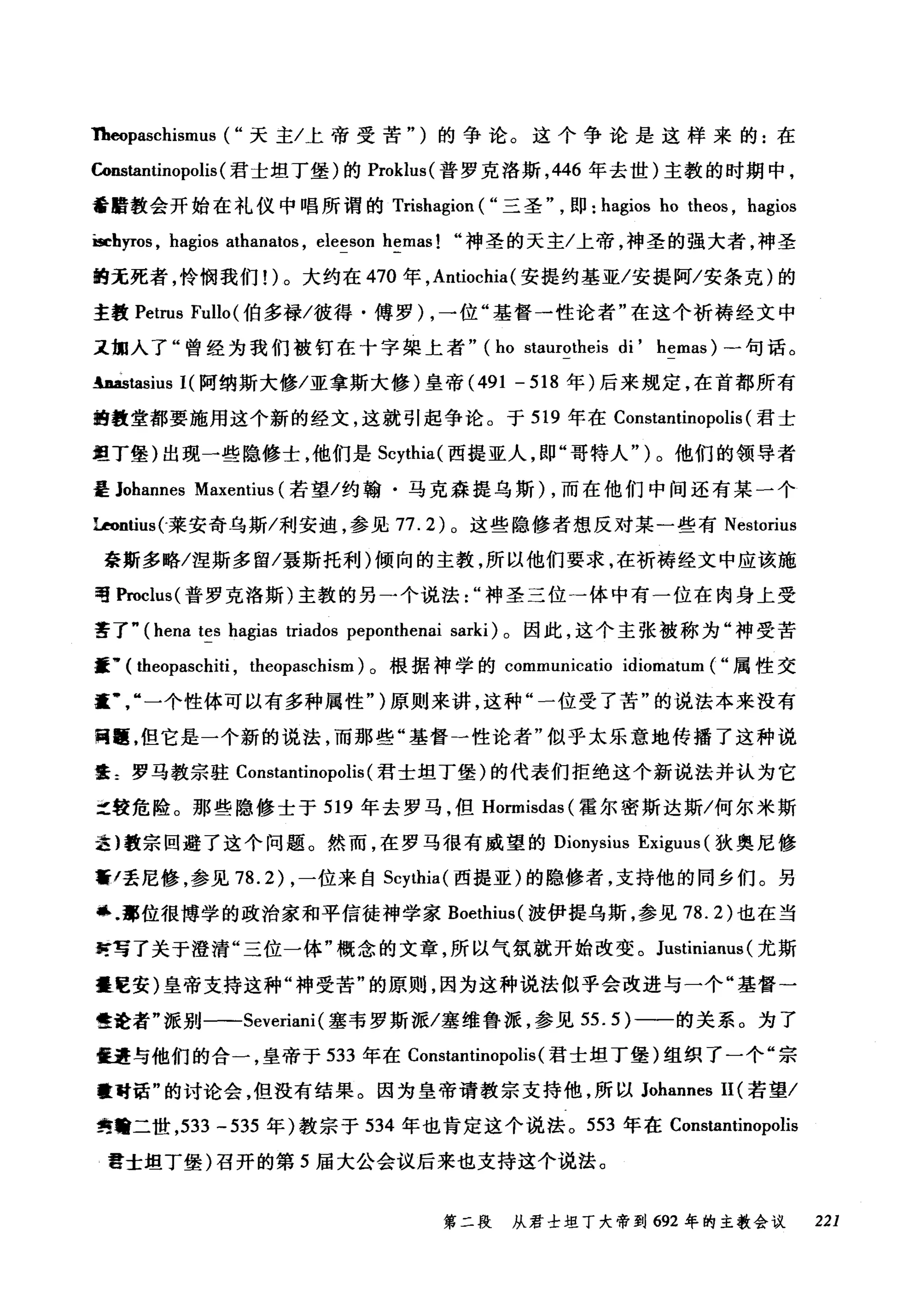1h伺paschismus ( "天主/上帝受苦")的争论。这个争论是这样来的:在
"回tantinopolis (君士坦丁堡)的 Proklus( 普罗克洛斯， 446 年去世)主教的时期中，
蕃醋教会开始在礼仪中唱所谓的 Trishagion ( "三圣即: hagios ho theos , hagios
iseh严'Os ， hagios athanatos , eleeson hemas! "神圣的天主/上帝，神圣的强大者，神圣
的无死者，怜悯我们!)。大约在 470 年， Antiochia (安提约基亚/安提阿/安条克)的
主教 Petrus Fullo (伯多禄/彼得·傅罗 )λ，一位"基督一性论者"在这个祈祷经文中
又拥入了"曾经为我们被钉在十字架上者" (仙ho s创ta剧urot由he巾eis di' hemas) 一句话。
hàstasius I( 阿纳斯大修/亚拿斯大修)皇帝 (491 - 518 年)后来规定，在首都所有
的教堂都要施用这个新的经文，这就引起争论。于 519 年在 Constantinopolis (君士
坦丁堡)出现一些隐修士，他们是 Scythia( 西提亚人，即"哥特人")。他们的领导者
是 Johannes Maxentius (若望/约翰·马克森提乌斯) ，而在他们中间还有某一个
Uontius(-莱安奇乌斯/利安迪，参见 77.2) 。这些隐修者想反对某一些有 Nestorius
豪斯多略/涅斯多留/聂斯托利)倾向的主教，所以他们要求，在祈祷经文中应该施
唔Proclus( 普罗克洛斯)主教的另一个说法神圣三位→体中有一位在肉身上受
苦了" (hena tes hagias triados peponthenai sarki) 。因此，这个主张被称为"神受苦
噩，. ( theopaschiti , theopaschism) 。根据神学的 communicatio idiomatum ( "属性交
重一个性体可以有多种属性")原则来讲，这种"一位受了苦"的说法本来没有
同踵，但它是一个新的说法，而那些"基督一性论者"似乎太乐意地传播了这种说
娃主罗马教宗驻 Constantinopolis (君士坦丁堡)的代表们拒绝这个新说法并认为它
之较危险。那些隐修士于 519 年去罗马，但 Hormisdas( 霍尔密斯达斯/何尔米斯
选}教宗回避了这个问题。然而，在罗马很有威望的 Dionysius Exiguus (狄奥尼修
黯/丢尼修，参见 78.2) ，一位来自 Scythia( 西提亚)的隐修者，支持他的同乡们。另
感.部位很博学的政治家和平信徒神学家 Boethius( 波伊提乌斯，参见 78.2) 也在当
时写了关于澄清"三位一体"概念的文章，所以气氛就开始改变。 Justinianus (尤斯
噩E安)皇帝支持这种"神受苦"的原则，因为这种说法似乎会改进与一个"基督→
性诠者"派别一-Severiani (塞韦罗斯派/塞维鲁派，参见 55.5) 一一的关系。为了
僵量与他们的合一，皇帝于 533 年在 Constantinopolis( 君士坦丁堡)组织了一个"宗
量时话"的讨论会，但没有结果。因为皇帝请教宗支持他，所以 Johannes II (若望/
隽曾二世， 533 -535 年)教宗于 534 年也肯定这个说法。 553 年在 Constantinopolis
雷士坦丁堡)召开的第 5 届大公会议后来也支持这个说法。
第二段 从君士坦丁大帝到 692 年的主教会议 221
 