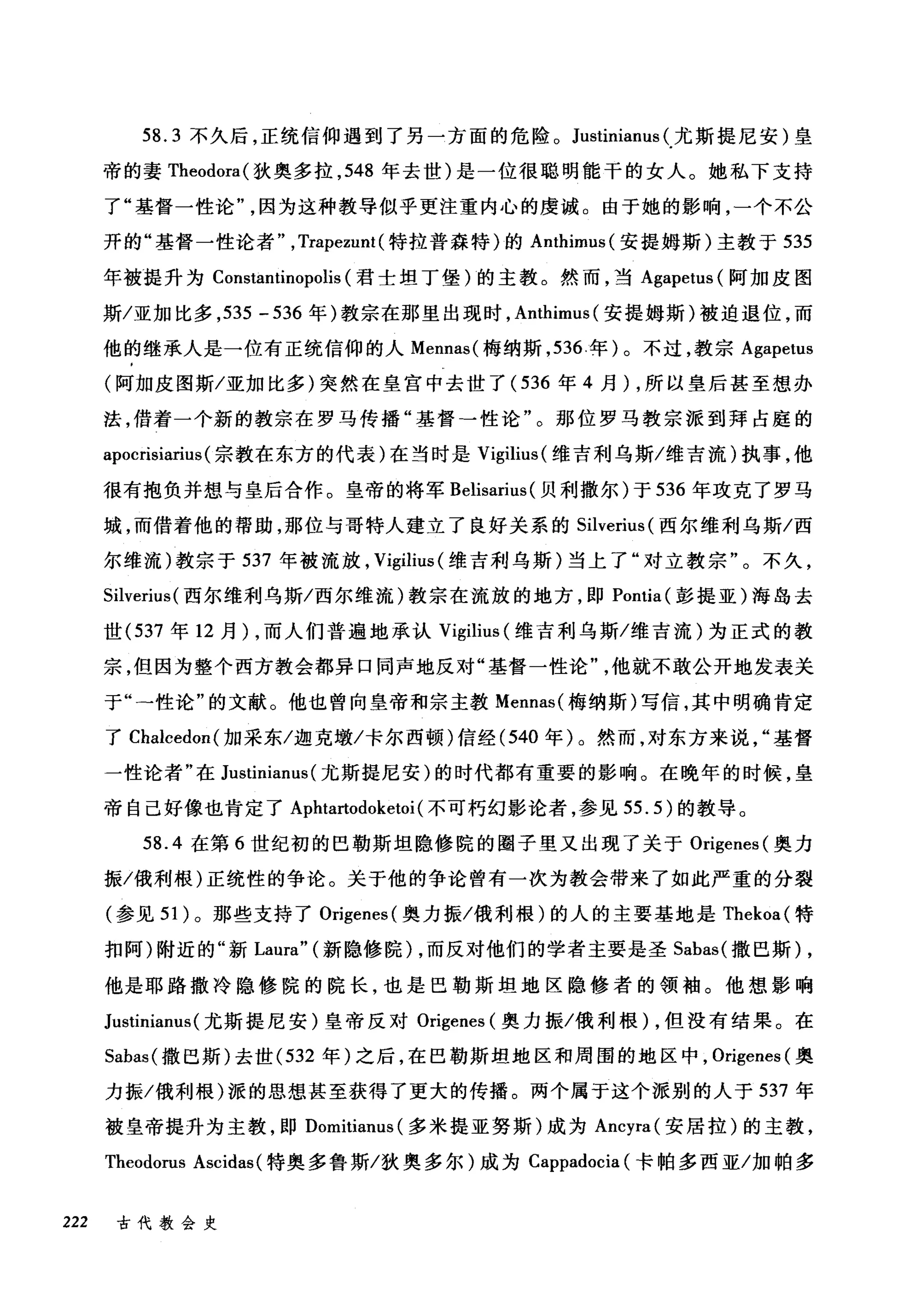 58.3 不久后，正统信仰遇到了另一方面的危险。 Justinianus (尤斯提尼安)皇
帝的妻 Theodora( 狄奥多拉， 548 年去世)是一位很聪明能干的女人。她私下支持
了"基督一性论因为这种教导似乎更注重内心的虔诚。由于她的影响，一个不公
开的"基督一性论者" ,Trapezunt (特拉普森特)的 Anthimus( 安提姆斯)主教于 535
年被提升为 Constantinopolis (君士坦丁堡)的主教。然而，当 Agapetus (阿加皮图
斯/亚加比多， 535 -536 年)教宗在那里出现时， Anthimus( 安提姆斯)被迫退位，而
他的继承人是一位有正统信仰的人 Mennas( 梅纳斯， 536 年)。不过，教宗 Agapetus
(阿加皮图斯/亚加比多)突然在皇宫中去世了( 536 年 4 月) ，所以皇后甚至想办
法，借着一个新的教宗在罗马传播"基督→性论"。那位罗马教宗派到拜占庭的
apocrisiarius (宗教在东方的代表)在当时是 Vigilius (维吉利乌斯/维吉流)执事，他
很有抱负并想与皇后合作。皇帝的将军 Belisarius (贝利撒尔)于 536 年攻克了罗马
城，而借着他的帮助，那位与哥特人建立了良好关系的 Silverius (西尔维利乌斯/西
尔维流)教宗于 537 年被流放， Vigilius (维吉利乌斯)当上了"对立教宗"。不久，
Silverius( 西尔维利乌斯/西尔维流)教宗在流放的地方，即 Pontia( 彭提亚)海岛去
世 (537 年 12 月) ，而人们普遍地承认 Vigilius (维吉利乌斯/维吉流)为正式的教
宗，但因为整个西方教会都异口同声地反对"基督一性论他就不敢公开地发表关
于"→性论"的文献。他也曾向皇帝和宗主教 Mennas( 梅纳斯)写信，其中明确肯定
了 Chalcedon( 加采东/迦克墩/卡尔西顿)信经 (540 年)。然而，对东方来说基督
一性论者"在 Justinianus (尤斯提尼安)的时代都有重要的影响。在晚年的时候，皇
帝自己好像也肯定了 Apl由此odoketoi( 不可朽幻影论者，参见 55.5) 的教导。
58.4 在第 6 世纪初的巴勒斯坦隐修院的圈子里又出现了关于 Origenes( 奥力
振/俄利根)正统性的争论。关于他的争论曾有一次为教会带来了如此严重的分裂
(参见 51 )。那些支持了 Origenes( 奥力振/俄利根)的人的主要基地是 Thekoa( 特
扣阿)附近的"新 Laura" (新隐修院) ，而反对他们的学者主要是圣 Sabas( 撒巴斯) ,
他是耶路撒冷隐修院的院长，也是巴勒斯坦地区隐修者的领袖。他想影响
Justinianus (尤斯提尼安)皇帝反对 Origenes (奥力振/俄利根) ，但没有结果。在
Sabas( 撒巴斯)去世 (532 年)之后，在巴勒斯坦地区和周围的地区中， Origenes( 奥
力振/俄利根)派的思想甚至获得了更大的传播。两个属于这个派别的人于 537 年
被皇帝提升为主教，即 Domitianus (多米提亚努斯)成为 Ancyra( 安居拉)的主教，
Theodorus Ascidas (特奥多鲁斯/狄奥多尔)成为 Cappadocia (卡帕多西亚/加帕多
222 古代教会史
 