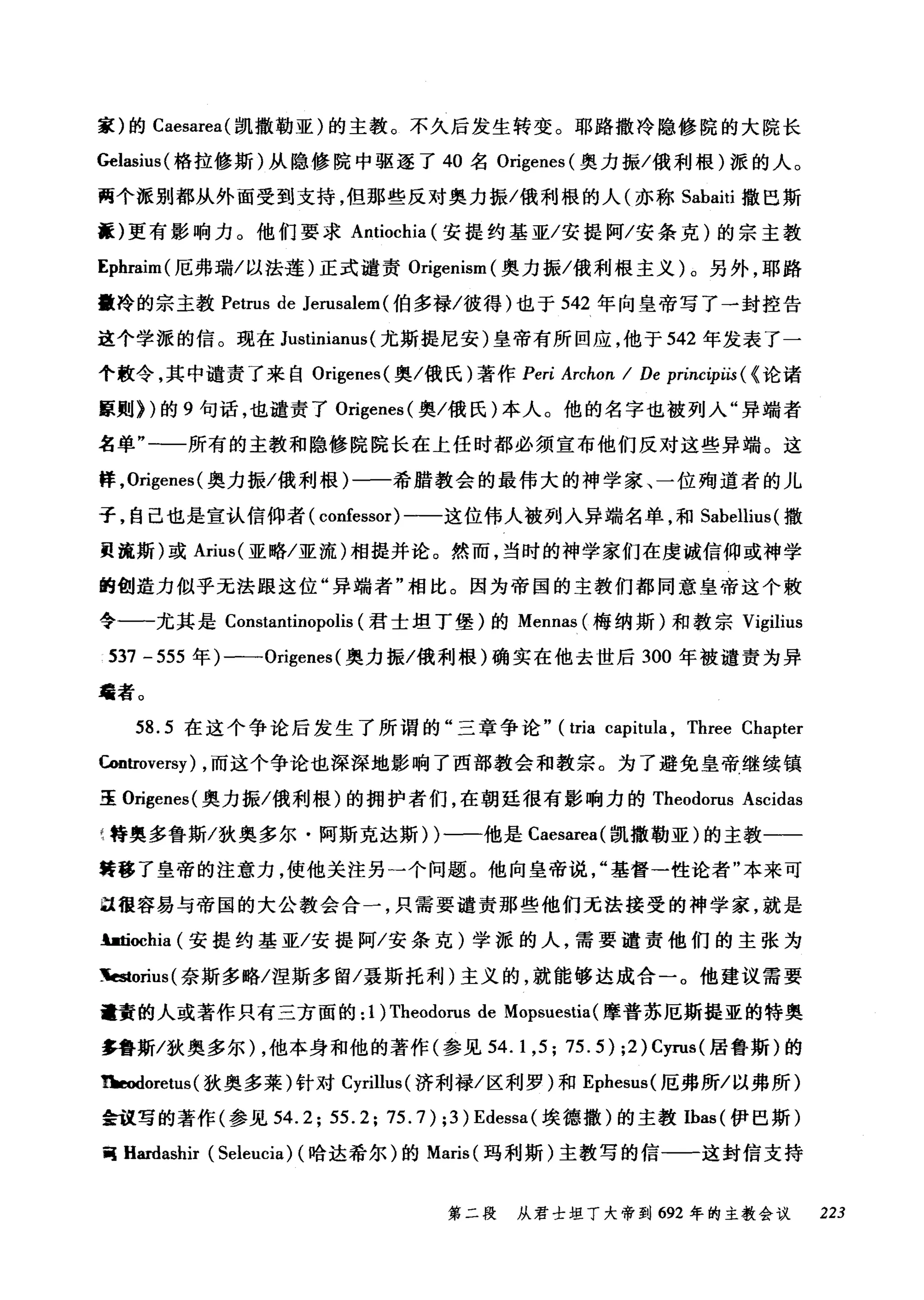 家)的 Caesarea( 凯撒勒亚)的主教。不久后发生转变。耶路撒冷隐修院的大院长
Gelωius( 格拉修斯)从隐修院中驱逐了 40 名 Origenes (奥力振/俄利根)派的人。
两个派别都从外面受到支持，但那些反对奥力振/俄利根的人(亦称 Sabaiti 撒巴斯
疆)更有影响力。他们要求 Antiochia (安提约基亚/安提阿/安条克)的宗主教
Ephraim( 厄弗瑞/以法莲)正式谴责 Origenism (奥力振/俄利根主义)。另外，耶路
撒冷的宗主教 Petrus de Jerusalem (伯多禄/彼得)也于 542 年向皇帝写了一封控告
这个学派的信。现在 Justinianus (尤斯提尼安)皇帝有所回应，他于 542 年发表了一
个教令，其中谴责了来自 Origenes( 奥/俄氏)著作 Peri Archon I De principiis ( <论诸
原则))的 9 句话，也谴责了 Origenes( 奥/俄氏)本人。他的名字也被列入"异端者
名单"一一所有的主教和隐修院院长在上任时都必须宣布他们反对这些异端。这
样， Origenes( 奥力振/俄利根)一一希腊教会的最伟大的神学家、一位殉道者的儿
子，自己也是宣认信仰者( confessor) 一一这位伟人被列入异端名单，和 Sabellius( 撒
员流斯)或 Arius( 亚略/亚流)相提并论。然而，当时的神学家们在虔诚信仰或神学
的创造力似乎无法眼这位"异端者"相比。因为帝国的主教们都同意皇帝这个敢
令一一尤其是 Constantinopolis (君士坦丁堡)的 Mennas (梅纳斯)和教宗 Vigilius
537 -555 年)一-Origenes( 奥力振/俄利根)确实在他去世后 300 年被谴责为异
毒者。
58.5 在这个争论后发生了所谓的"三章争论" (tria capitula , Three Chapter
臼曲'Oversy) ，而这个争论也深深地影响了西部教会和教宗。为了避免皇帝继续镇
EE. Origenes (奥力振/俄利根)的拥护者们，在朝廷很有影响力的 Theodorus Ascidas
1 特奥多鲁斯/狄奥多尔·阿斯克达斯) )一一他是 Caesarea( 凯撒勒亚)的主教一一
转移了皇帝的注意力，使他关注另一个问题。他向皇帝说基督一性论者"本来可
且很容易与帝国的大公教会合一，只需要谴责那些他们无法接受的神学家，就是
且由ochia (安提约基亚/安提阿/安条克)学派的人，需要谴责他们的主张为
~orius( 奈斯多略/涅斯多留/聂斯托利)主义的，就能够达成合一。他建议需要
量黄的人或著作只有三方面的: 1) Theodorus de Mopsuestia(摩普苏厄斯提亚的特奥
多鲁斯/狄奥多尔) ，他本身和他的著作(参见 54.1 ， 5; 75.5) ;2) Cyrus( 居鲁斯)的
~oretus( 狄奥多莱)针对 Cyrillus( 济利禄/区利罗)和 Ephesus( 厄弗所/以弗所)
会议写的著作(参见到 .2; 55.2; 75.7) ;3) Edessa( 埃德撒)的主教 Ibas( 伊巴斯)
胃 Hardashir (Seleucia) (哈达希尔)的 Maris( 玛利斯)主教写的信一一这封信支持
第二段 从君士坦丁大帝到 692 年的主教会议 223
 