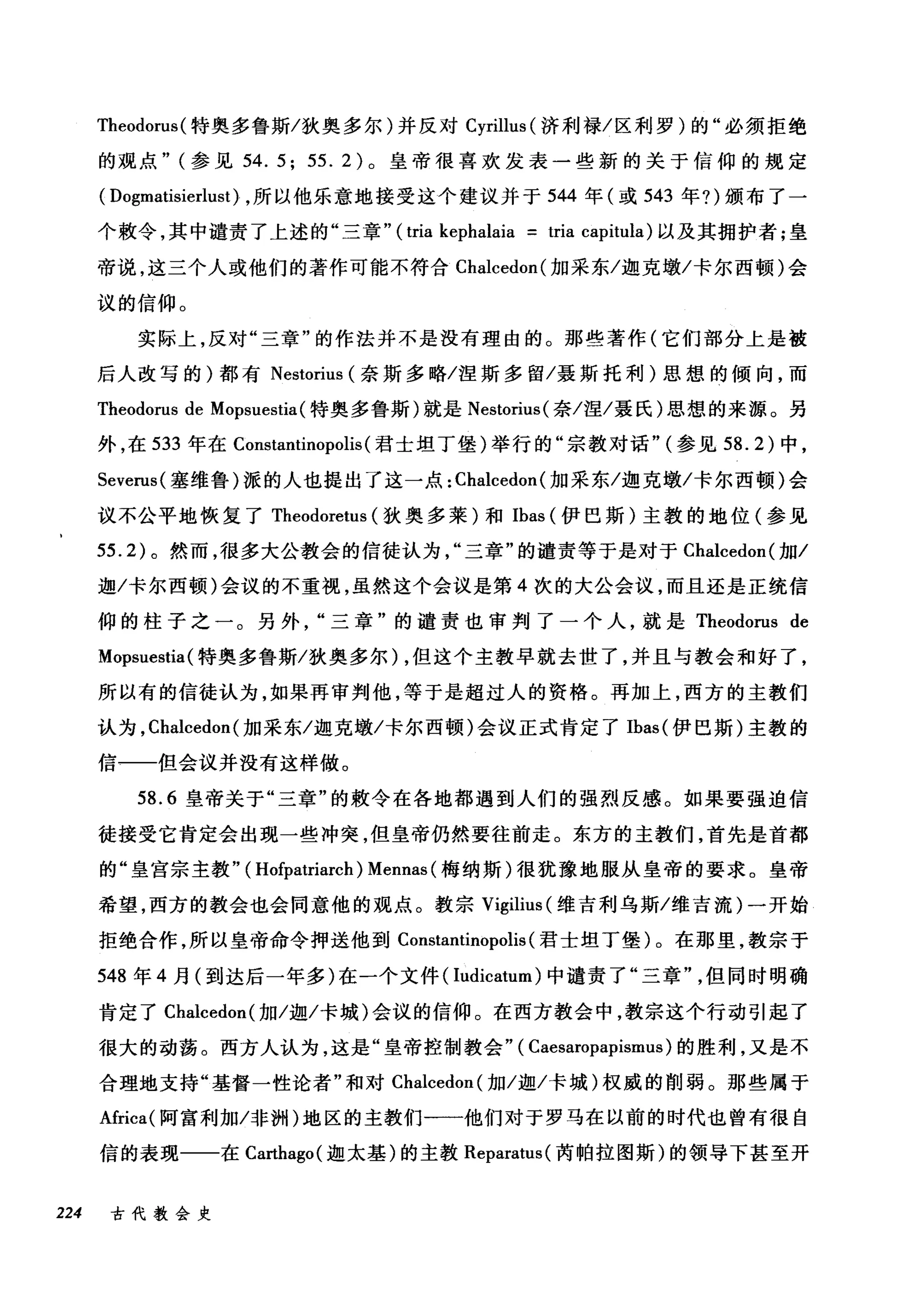 Theodorus( 特奥多鲁斯/狄奥多尔)并反对 Cyrillus (济利禄/区利罗)的"必须拒绝
的观点" (参见 54.5; 55.2) 。皇帝很喜欢发表一些新的关于信仰的规定
( Dogmatisierlust) ，所以他乐意地接受这个建议并于 544 年(或 543 年?)颁布了一
个教令，其中谴责了上述的"三章" ( tria kephalaia = tria capitula) 以及其拥护者;皇
帝说，这三个人或他们的著作可能不符合 Cl叫cedon( 加采东/迦克墩/卡尔西顿)会
议的信仰。
实际上，反对"三章"的作法并不是没有理由的。那些著作(它们部分上是被
后人改写的)都有 Nestorius (奈斯多略/涅斯多留/聂斯托利)思想的倾向，而
Theodorus de Mopsuestia( 特奥多鲁斯)就是 Nestorius( 奈/涅/聂氏)思想的来源。另
外，在 533 年在 Constantinopolis (君士坦丁堡)举行的"宗教对话" (参见到 .2) 中，
Severus( 塞维鲁)派的人也提出了这一点: Chalcedon (加采东/迦克墩/卡尔西顿)会
议不公平地恢复了 Theodoretus (狄奥多莱)和 Ibas (伊巴斯)主教的地位(参见
55.2) 。然而，很多大公教会的信徒认为三章"的谴责等于是对于 Chalcedon( 加/
迦/卡尔西顿)会议的不重视，虽然这个会议是第 4 次的大公会议，而且还是正统信
仰的柱子之一。另外三章"的谴责也审判了一个人，就是 Theodorus de
Mopsuestia( 特奥多鲁斯/狄奥多尔) ，但这个主教早就去世了，并且与教会和好了，
所以有的信徒认为，如果再审判他，等于是超过人的资格。再加上，西方的主教们
认为， Chalcedon (加采东/迦克墩/卡尔西顿)会议正式肯定了 Ibas( 伊巴斯)主教的
信一一但会议并没有这样做。
58.6 皇帝关于"三章"的敷令在各地都遇到人们的强烈反感。如果要强迫信
徒接受它肯定会出现一些冲突，但皇帝仍然要往前走。东方的主教们，首先是首都
的"皇宫宗主教" ( Hofpatriarch ) Mennas (梅纳斯)很犹豫地服从皇帝的要求。皇帝
希望，西方的教会也会同意他的观点。教宗 Vigilius (维吉利乌斯/维吉流)一开始
拒绝合作，所以皇帝命令押送他到 Constantinopolis (君士坦丁堡)。在那里，教宗于
548 年 4 月(到达后一年多)在一个文件( Iudicatum) 中谴责了"三章但同时明确
青定了 Chalcedon( 加/迦/卡城)会议的信仰。在西方教会中，教宗这个行动引起了
很大的动荡。西方人认为，这是"皇帝控制教会" ( Caesaropapismus) 的胜利，又是不
合理地支持"基督一性论者"和对 Chalcedon( 加/迦/卡城)权威的削弱。那些属于
Africa( 阿富利加/非洲)地区的主教们一一他们对于罗马在以前的时代也曾有很自
信的表现一一在 Carthago( 迦太基)的主教 Reparatus( 芮帕拉图斯)的领导下甚至开
224 古代教会史
 