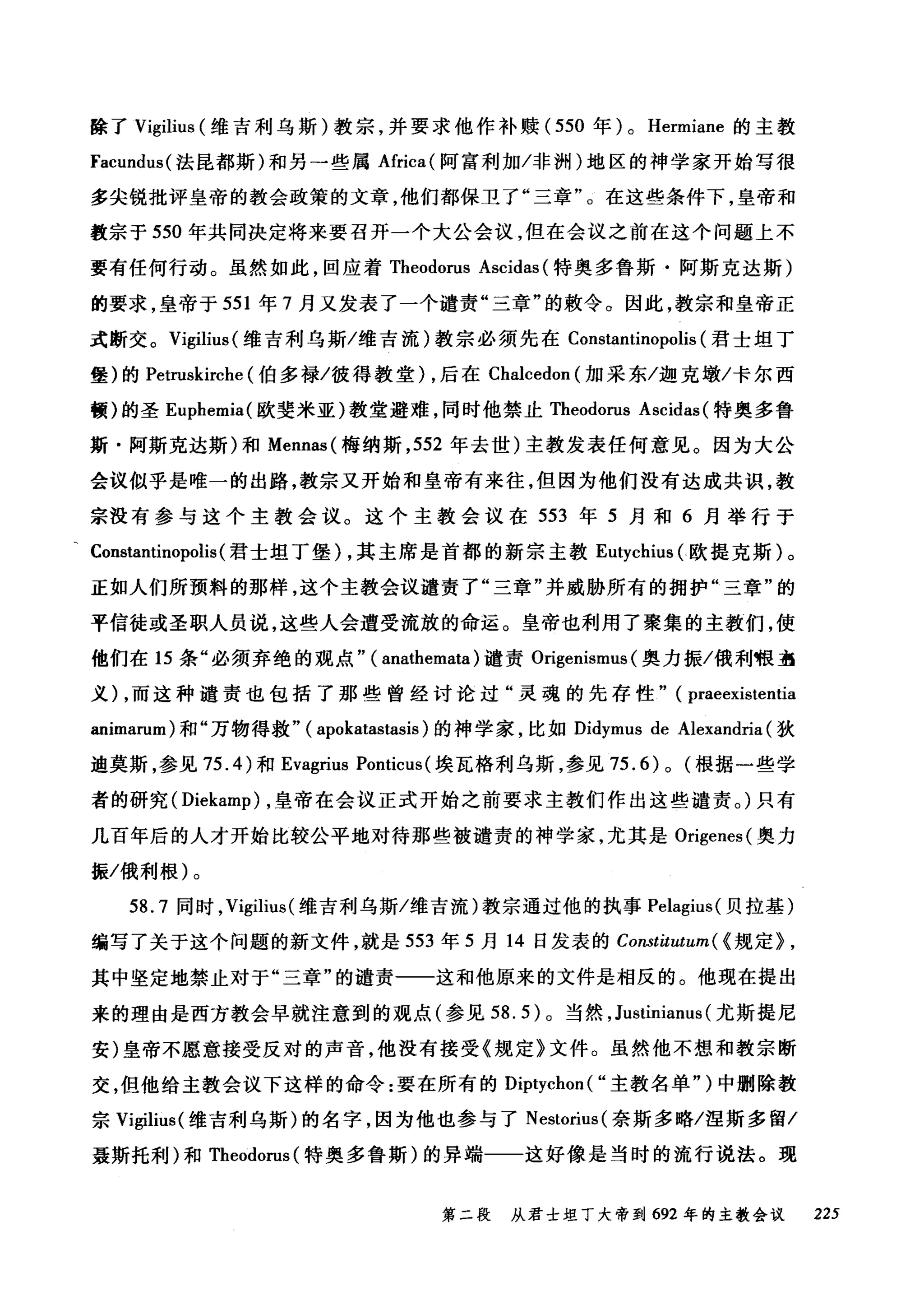 除了 Vigilius (维吉利乌斯)教宗，并要求他作补赎( 550 年) 0 Hermiane 的主教
Facundus( 法昆都斯)和另一些属Africa( 阿富利加/非洲)地区的神学家开始写很
多尖锐批评皇帝的教会政策的文章，他们都保卫了"三章"。在这些条件下，皇帝和
教宗于 550 年共同决定将来要召开一个大公会议，但在会议之前在这个问题上不
要有任何行动。虽然如此，回应着 Theodorus Ascidas (特奥多鲁斯·阿斯克达斯)
的要求，皇帝于 551 年 7 月又发表了一个谴责"三章"的敷令。因此，教宗和皇帝正
式断交。 Vigilius (维吉利乌斯/维吉流)教宗必须先在 Constantinopolis (君士坦丁
堡)的 Petn础irche (伯多禄/彼得教堂) ，后在 Chalcedon (加采东/迦克墩/卡尔西
顿)的圣 Euphemia( 欧斐米亚)教堂避难，同时他禁止 Theodorus Ascidas (特奥多鲁
斯·阿斯克达斯)和 Mennas( 梅纳斯， 552 年去世)主教发表任何意见。因为大公
会议似乎是唯一的出路，教宗又开始和皇帝有来往，但因为他们没有达成共识，教
宗没有参与这个主教会议。这个主教会议在 553 年 5 月和 6 月举行于
, Constantinopolis (君士坦丁堡) ，其主席是首都的新宗主教 Eutychius (欧提克斯)。
正如人们所预料的那样，这个主教会议谴责了"三章"并威胁所有的拥护"三章"的
平信徒或圣职人员说，这些人会遭受流放的命运。皇帝也利用了聚集的主教们，使
他们在 15 条"必须弃绝的观点" ( anathemata) 谴责 Origenismus (奥力振/俄利根盔
义) ，而这种谴责也包括了那些曾经讨论过"灵魂的先存性" ( praeexistentia
animarum) 和"万物得救" ( apokatastasis )的神学家，比如 Didymus de Alexandria (狄
迪莫斯，参见 75.4) 和 Evagrius Ponticus (埃瓦格利乌斯，参见 75.6)0 (根据一些学
者的研究 (Diekamp) ，皇帝在会议正式开始之前要求主教们作出这些谴责。)只有
几百年后的人才开始比较公平地对待那些被谴责的神学家，尤其是 Origenes( 奥力
振/俄利根)。
58.7 同时， Vigilit时维吉利乌斯/维吉流)教宗通过他的执事 Pelagius( 贝拉基)
编写了关于这个问题的新文件，就是 553 年 5 月 14 日发表的 Constitutum( < 规定> ,
其中坚定地禁止对于"三章"的谴责一一这和他原来的文件是相反的。他现在提出
来的理由是西方教会早就注意到的观点(参见到 .5) 。当然， Justinianus (尤斯提尼
安)皇帝不愿意接受反对的声音，他没有接受《规定》文件。虽然他不想和教宗断
交，但他给主教会议下这样的命令:要在所有的 D趴ip严ty严ch刚1 ( "主教名单")中删除教
宗 V盯igi副liusωs( 维吉利乌斯)的名字，因为他也参与了 Nestorius( 奈斯多略/涅斯多留/
聂斯托利)和 T咀Th、'heod也oru汹叫s( 特奥多鲁斯)的异端一一这好像是当时的流行说法。现
第二段 从君士坦丁大帝到 692 年的主教会议 225
 