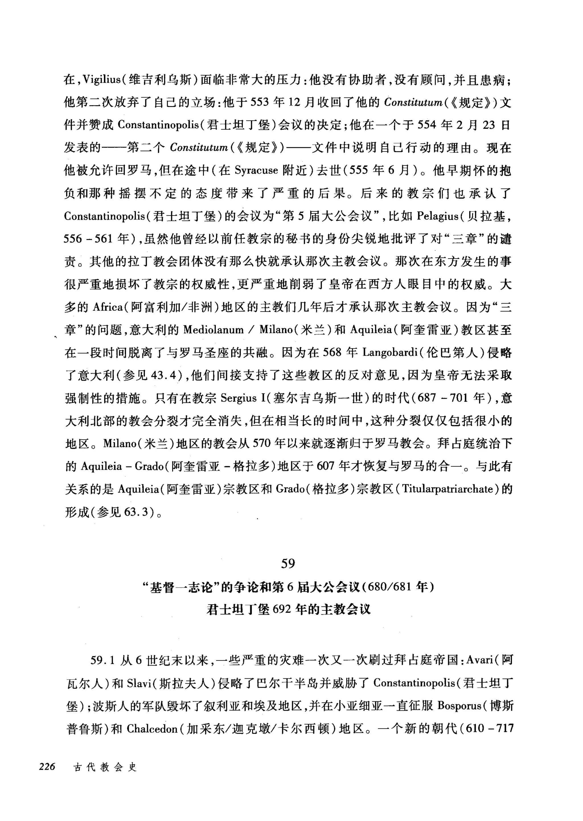 在， Vigilius( 维吉利乌斯)面临非常大的压力:他没有协助者，没有顾问，并且患病;
他第二次放弃了自己的立场:他于 553 年 12 月收回了他的 Constitutum ( {规定})文
件并赞成 Constantinopolis (君士坦丁堡)会议的决定川也在一个于 554 年 2 月 23 日
发表的一一第二个 Constitutum ( {规定})一一文件中说明自己行动的理由。现在
他被允许回罗马，但在途中(在 Syracuse 附近)去世 (555 年 6 月)。他早期怀的抱
负和那种摇摆不定的态度带来了严重的后果。后来的教宗们也承认了
Constantinopolis (君士坦丁堡)的会议为"第 5 届大公会议比如 Pelagius( 贝拉基，
556 -561 年) ，虽然他曾经以前任教宗的秘书的身份尖锐地批评了对"三章"的谴
责。其他的拉丁教会团体没有那么快就承认那次主教会议。那次在东方发生的事
很严重地损坏了教宗的权威性，更严重地削弱了皇帝在西方人眼目中的权威。大
多的 Africa( 阿富利加冯问H) 地区的主教们几年后才承认那次主教会议。因为"三
章"的问题，意大利的 Mediolanum / Milano (米兰)和 Aquileia( 阿奎雷亚)教区甚至
在一段时间脱离了与罗马圣座的共融。因为在 568 年 Langobardi (伦巴第人)侵略
了意大利(参见 43.4) ，他们间接支持了这些教区的反对意见，因为皇帝无法采取
强制性的措施。只有在教宗 Sergius I( 塞尔吉乌斯一世)的时代 (687 -701 年)，意
大利北部的教会分裂才完全消失，但在相当长的时间中，这种分裂仅仅包括很小的
地区。 Milano( 米兰)地区的教会从 570 年以来就逐渐归于罗马教会。拜占庭统治下
的 Aquileia - Grado (阿奎雷亚-格拉多)地区于 607 年才恢复与罗马的合一。与此有
关系的是 Aquileia( 阿奎雷亚)宗教区和 Grado( 格拉多)宗教区( Titl山rpatriarchate) 的
形成(参见 63.3) 。
59
"基督一志论"的争论和第 6 届大公会议 (680/681 年)
君士坦I堡 692 年的主教会议
59. 1 从 6 世纪末以来，一些严重的灾难一次又一次刷过拜占庭帝国: Avari( 阿
瓦尔人)和 Slavi( 斯拉夫人)侵略了巴尔干半岛并威胁了 Constantinopolis (君士坦丁
堡) ;波斯人的军队毁坏了叙利亚和埃及地区，并在小亚细亚一直征服 Bosporus( 博斯
普鲁斯)和 Chalcedon (加采东/迦克墩/卡尔西顿)地区。一个新的朝代 (610-717
226 古代教会史
 