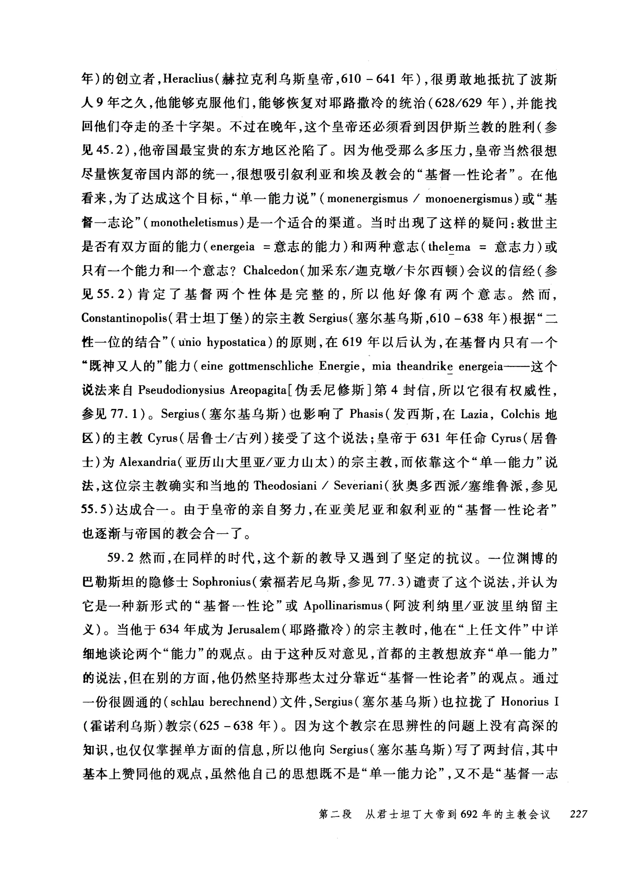 年)的创立者， Heraclius (赫拉克利乌斯皇帝， 610 - 641 年) ，很勇敢地抵抗了波斯
人 9 年之久，他能够克服他们，能够恢复对耶路撒冷的统治 (628/629 年) ，并能找
回他们夺走的圣个字架。不过在晚年，这个皇帝还必须看到因伊斯兰教的胜利(参
见 45.2) ，他帝国最宝贵的东方地区沦陷了。因为他受那么多压力，皇帝当然很想
尽量恢复帝国内部的统一，很想吸引叙利亚和埃及教会的"基督一性论者"。在他
看来，为了达成这个目标单一能力说" (monenergismus / monoenergismus) 或"基
督一志论" ( monotheletismus) 是一个适合的渠道。当时出现了这样的疑问:救世主
是否有双方面的能力 (energeia =意志的能力)和两种意志 (thelema =意志力)或
只有一个能力和一个意志? Chalcedon (加采东/迦克墩/卡尔西顿)会议的信经(参
见 55.2) 肯定了基督两个性体是完整的，所以他好像有两个意志。然而，
Constantinopolis(君士坦丁堡)的宗主教 Sergius( 塞尔基乌斯，610 -638 年)根据"二
性一位的结合" (u'nio hypostatica) 的原则，在 619 年以后认为，在基督内只有一个
"既神又人的"能力 (eine gottmenschliche Energie , mia theandrike energeia-一这个
说法来自 Pseudodionysius Areopagita [伪丢尼修斯]第 4 封信，所以它很有权威性，
参见 77. 1 ) 0 Sergius (塞尔基乌斯)也影响了 Phasis (发西斯，在 Lazia ， Colchis 地
区)的主教 Cyrus( 居鲁士/古列)接受了这个说法;皇帝于 631 年任命 Cyrus( 居鲁
士)为 Alexandria( 亚历山大里亚/亚力山太)的宗主教，而依靠这个"单一能力"说
法，这位宗主教确实和当地的 Theodosiani / Severiani (狄奥多西派/塞维鲁派，参见
55.5) 达成合一。由于皇帝的亲自努力，在亚美尼亚和叙利亚的"基督一性论者"
也逐渐与帝国的教会合一了。
59.2 然而，在同样的时代，这个新的教导又遇到了坚定的抗议。一位渊博的
巴勒斯坦的隐修士 Sophronius (索福若尼乌斯，参见 77.3) 谴责了这个说法，并认为
它是一种新形式的"基督一性论"或 Apollinarismus (阿波利纳里/亚波里纳留主
义)。当他于 634 年成为 Jerusalem( 耶路撒冷)的宗主教时，他在"上任文件"中详
细地谈论两个"能力"的观点。由于这种反对意见，首都的主教想放弃"单一能力"
的说法，但在别的方面，他仍然坚持那些太过分靠近"基督一性论者"的观点。通过
一份很困通的 (schlau herechnend) 文件， Sergius (塞尔基乌斯)也拉拢了 Honorius 1
(霍诺利乌斯)教宗 (625 -638 年)。因为这个教宗在思辨性的问题上没有高深的
知识，也仅仅掌握单方面的信息，所以他向 Sergius (塞尔基乌斯)写了两封信，其中
基本上赞同他的观点，虽然他自己的思想既不是"单一能力论又不是"基督一志
第二段 从君士坦丁大帝到 692 年的主教会议 227
 