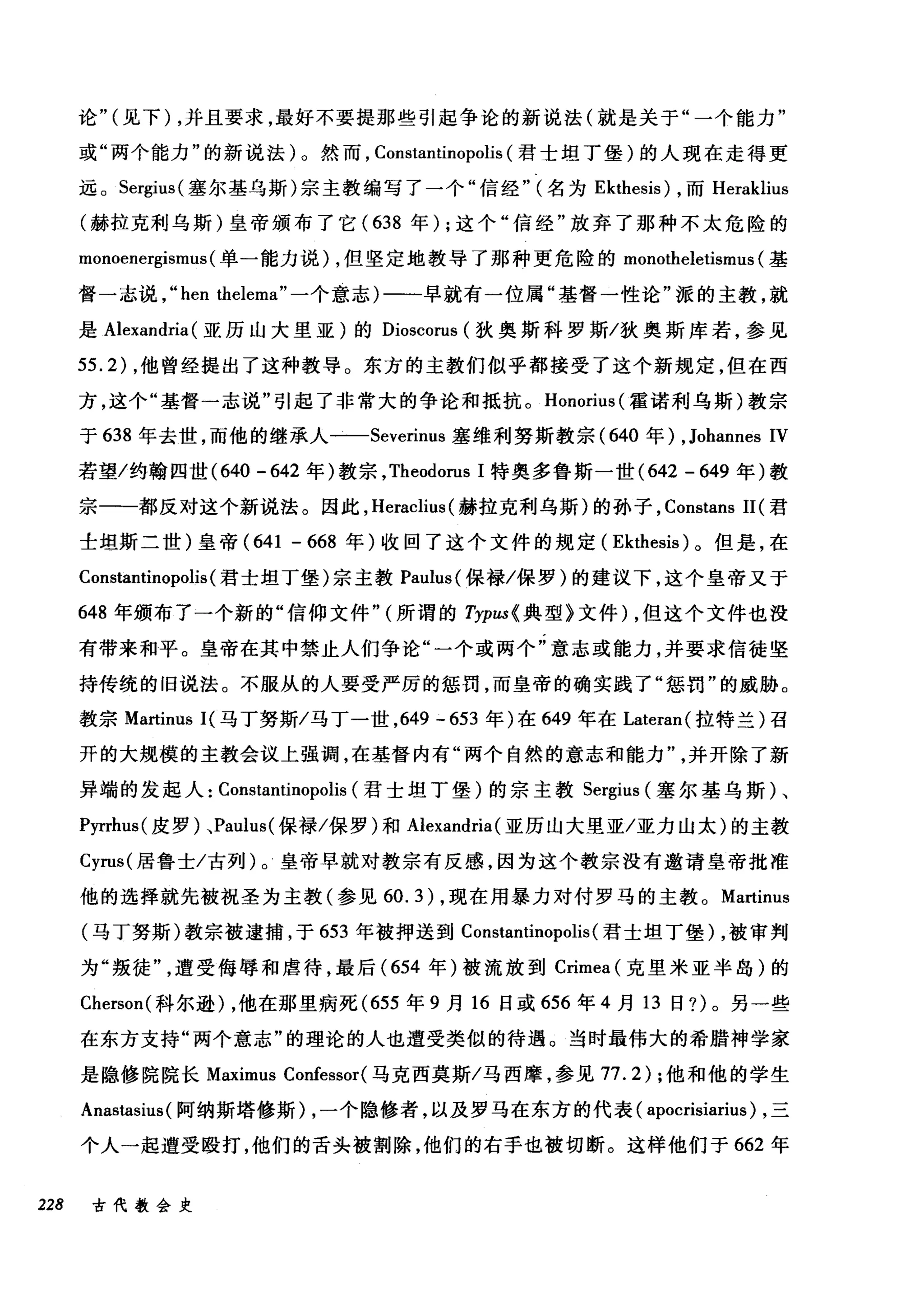 论" (见下) ，并且要求，最好不要提那些引起争论的新说法(就是关于"一个能力"
或"两个能力"的新说法)。然而， Constantinopolis (君士坦丁堡)的人现在走得更
远。 Sergius( 塞尔基乌斯)宗主教编写了一个"信经" (名为 Ekthesis) ，而 Heraklius
(赫拉克利乌斯)皇帝颁布了它( 638 年) ;这个"信经"放弃了那种不太危险的
monoenergismus (单一能力说) ，但坚定地教导了那种更危险的 monotheletisml叫基
督一志说， "hen thelema" 一个意志)一一早就有一位属"基督一性论"派的主教，就
是 Alexandria (亚历山大里亚)的 Dioscorus (狄奥斯科罗斯/狄奥斯库若，参见
55.2) ，他曾经提出了这种教导。东方的主教们似乎都接受了这个新规定，但在西
方，这个"基督一志说"引起了非常大的争论和抵抗。 Honorius (霍诺利乌斯)教宗
于 638 年去世，而他的继承人一-Severinus 塞维利努斯教宗 (640 年) ,Johannes IV
若望/约翰四世 (640 -642 年)教宗， Theodorus 1 特奥多鲁斯一世 (642 - 649 年)教
宗一-都反对这个新说法。因此， Heraclius (赫拉克利乌斯)的孙子， Constans 11 (君
士坦斯二世)皇帝 (641 - 668 年)收回了这个文件的规定( Ekthesis) 。但是，在
Constantinopolis (君士坦丁堡)宗主教 Paulus( 保禄/保罗)的建议下，这个皇帝又于
648 年颁布了一个新的"信仰文件" (所谓的 Typus{ 典型》文件) ，但这个文件也没
有带来和平。皇帝在其中禁止人们争论"一个或两个"意志或能力，并要求信徒坚
持传统的旧说法。不服从的人要受严厉的惩罚，而皇帝的确实践了"惩罚"的威胁。
教宗 Martinus I( 马丁努斯/马丁一世， 649 -653 年)在 649 年在 Lateran( 拉特兰)召
开的大规模的主教会议上强调，在基督内有"两个自然的意志和能力并开除了新
异端的发起人: Constantinopolis (君士坦丁堡)的宗主教 Sergius (塞尔基乌斯)、
Pyrrhus( 皮罗)、Paulus( 保禄/保罗)和 Alexandria (亚历山大里亚/亚力山太)的主教
Cyrus( 居鲁士/古列)。皇帝早就对教宗有反感，因为这个教宗没有邀请皇帝批准
他的选择就先被祝圣为主教(参见 60.3) ，现在用暴力对付罗马的主教。 Martinus
(马丁努斯)教宗被逮捕，于 653 年被押送到 Constantinopolis (君士坦丁堡) ，被审判
为"叛徒遭受侮辱和虐待，最后 (654 年)被流放到 Crimea (克里米亚半岛)的
Cherson( 科尔逊) ，他在那里病死 (655 年 9 月 16 日或 656 年 4 月 13 日?)。另一些
在东方支持"两个意志"的理论的人也遭受类似的待遇。当时最伟大的希腊神学家
是隐修院院长 Maximus Confessor( 马克西莫斯/马西摩，参见 77.2) ;他和他的学生
Anastasius (阿纳斯塔修斯) ，一个隐修者，以及罗马在东方的代表( apocrisiarius) ，三
个人一起遭受殴打，他们的舌头被割除，他们的右手也被切断。这样他们于 662 年
228 古代教会史
 
