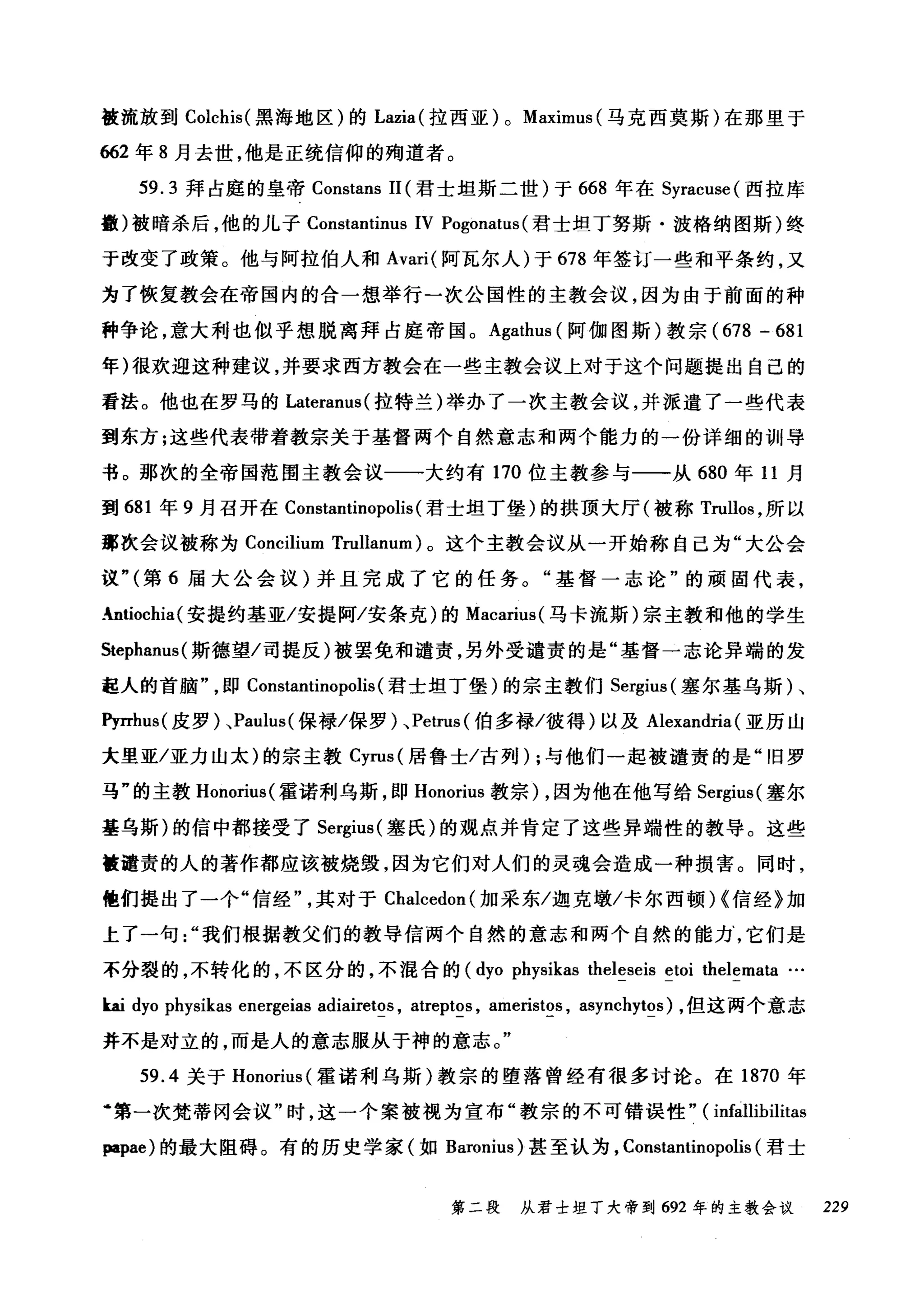 被流放到 Colchis( 黑海地区)的 Lazia( 拉西亚) 0 Maximus (马克西莫斯)在那里于
662 年 8 月去世，他是正统信仰的殉道者。
59.3 拜占庭的皇帝 Constans 11 (君士坦斯二世)于 668 年在 Syracuse( 西拉库
撒)被暗杀后，他的儿子 Constantinus IV Pogonatus (君士坦丁努斯·波格纳图斯)终
于改变了政策。他与阿拉伯人和 Avari( 阿瓦尔人)于 678 年签订一些和平条约，又
为了恢复教会在帝国内的合一想举行一次公国性的主教会议，因为由于前面的种
种争论，意大利也似乎想脱离拜占庭帝国。 Agathus (阿伽图斯)教宗 (678 -681
年)很欢迎这种建议，并要求西方教会在一些主教会议上对于这个问题提出自己的
看法。他也在罗马的 Lateranus( 拉特兰)举办了一次主教会议，并派遣了一些代表
到东方;这些代表带着教宗关于基督两个自然意志和两个能力的一份详细的训导
书。那次的全帝国范围主教会议一一大约有 170 位主教参与一一从 680 年 11 月
到 681 年 9 月召开在 Constantinopolis (君士坦丁堡)的拱顶大厅(被称 Trullos ，所以
那次会议被称为 Concilium Trullanum) 。这个主教会议从一开始称自己为"大公会
议"(第 6 届大公会议)并且完成了它的任务。"基督一志论"的顽固代表，
.ntiochia(安提约基亚/安提阿/安条克)的 Macarius( 马卡流斯)宗主教和他的学生
Stephanus( 斯德望/司提反)被罢免和谴责，另外受谴责的是"基督一志论异端的发
起人的首脑即 Constantinopolis (君士坦丁堡)的宗主教们 Sergius( 塞尔基乌斯)、
Pyrrhus( 皮罗)、 Paulus( 保禄/保罗)、 Petrus( 伯多禄/彼得)以及 Alexandria (亚历山
大里亚/亚力山太)的宗主教 Cyrus( 居鲁士/古列) ;与他们一起被谴责的是"旧罗
马"的主教 Honorius( 霍诺利乌斯，即 Honorius 教宗) ，因为他在他写给 Sergius( 塞尔
基乌斯)的信中都接受了 Sergius( 塞氏)的观点并肯定了这些异端性的教导。这些
植谴责的人的著作都应该被烧毁，因为它们对人们的灵魂会造成一种损害。同时，
他们提出了一个"信经其对于 Chalcedon (加采东/迦克墩/卡尔西顿时信经》加
上了一句我们根据教父们的教导信两个自然的意志和两个自然的能力它们是
不分裂的，不转化的，不区分的，不棍合的 (dyo physikas theleseis etoi thelemata ...
ka.i dyo physikas energeias adiairetos , atreptos , ameristos , asynchytos) ，但这两个意志
并不是对立的，而是人的意志服从于神的意志。"
59.4 关于 Honorius( 霍诺利乌斯)教宗的堕落曾经有很多讨论。在 1870 年
6第一次梵蒂冈会议"时，这一个案被视为宣布"教宗的不可错误性" ( Ínfallibilitas
papae) 的最大阻碍。有的历史学家(如 Baron旧lÍUS) 甚至认为， Cons归n时t山1I阳no叩P归olis叫(君士
第二段 从君士坦丁大帝到 692 年的主教会议 229
 