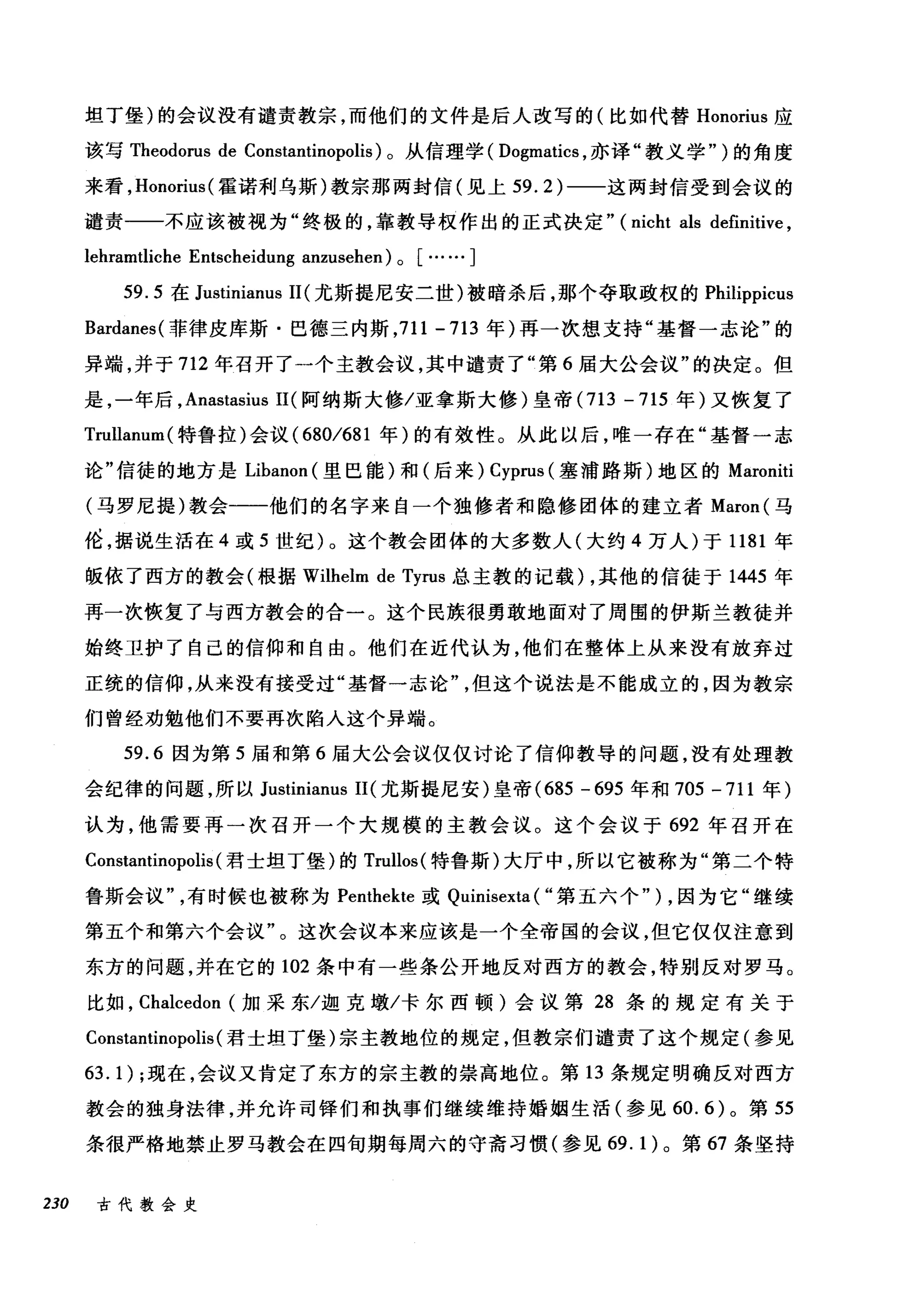 坦丁堡)的会议没有谴责教宗，而他们的文件是后人改写的(比如代替 Honorius 应
该写 Theodorus de Constantinopolis) 。从信理学( Dogmatics ，亦译"教义学" )的角度
来看， Honorius( 霍诺利乌斯)教宗那两封信(见上 59.2) 一一这两封信受到会议的
谴责一一不应该被视为"终极的，靠教导权作出的正式决定" (nicht als definitive ,
lehramtliche Entscheidung anzusehen) 0 [……]
59.5 在 Justinianus 11 (尤斯提尼安二世)被暗杀后，那个夺取政权的 Philippicus
Bardanes( 菲律皮库斯·巴德三内斯， 711-713 年)再一次想支持"基督一志论"的
异端，并于 712 年召开了一个主教会议，其中谴责了"第 6 届大公会议"的决定。但
是，一年后， Anastasius 11 (阿纳斯大修/亚拿斯大修)皇帝 (713 -715 年)又恢复了
Trullanu日l( 特鲁拉)会议( 680/681 年)的有效性。从此以后，唯一存在"基督一志
论"信徒的地方是 Libanon (里巴能)和(后来) Cyprus (塞浦路斯)地区的 Maroniti
(马罗尼提)教会一一他们的名字来自一个独修者和隐修团体的建立者 Maron( 马
伦，据说生活在 4 或 5 世纪)。这个教会团体的大多数人(大约 4 万人)于 1181 年
版依了西方的教会(根据 Wilhelm de Tyrus 总主教的记载) ，其他的信徒于 1445 年
再一次恢复了与西方教会的合一。这个民族很勇敢地面对了周围的伊斯兰教徒并
始终卫护了自己的信仰和自由。他们在近代认为，他们在整体上从来没有放弃过
正统的信仰，从来没有接受过"基督一志论但这个说法是不能成立的，因为教宗
们曾经劝勉他们不要再次陷入这个异端。
59.6 因为第 5 届和第 6 届大公会议仅仅讨论了信仰教导的问题，没有处理教
会纪律的问题，所以 Justinianus II( 尤斯提尼安)皇帝 (685 - 695 年和 705 -711 年)
认为，他需要再一次召开一个大规模的主教会议。这个会议于 692 年召开在
Constantinopolis (君士坦丁堡)的 Trullos( 特鲁斯)大厅中，所以它被称为"第二个特
鲁斯会议有时候也被称为 Penthekte 或 Quinisexta ( "第五六个" ) ，因为它"继续
第五个和第六个会议"。这次会议本来应该是一个全帝国的会议，但它仅仅注意到
东方的问题，并在它的 102 条中有一些条公开地反对西方的教会，特别反对罗马。
比如， Chalcedon (加采东/迦克墩/卡尔西顿)会议第 28 条的规定有关于
Constantinopolis (君士坦丁堡)宗主教地位的规定，但教宗们谴责了这个规定(参见
63.1) ;现在，会议又肯定了东方的宗主教的崇高地位。第 13 条规定明确反对西方
教会的独身法律，并允许司锋们和执事们继续维持婚姻生活(参见 60.6) 。第 55
条很严格地禁止罗马教会在四旬期每周六的守斋习惯(参见 69.1) 。第 67 条坚持
230 古代教会史
 