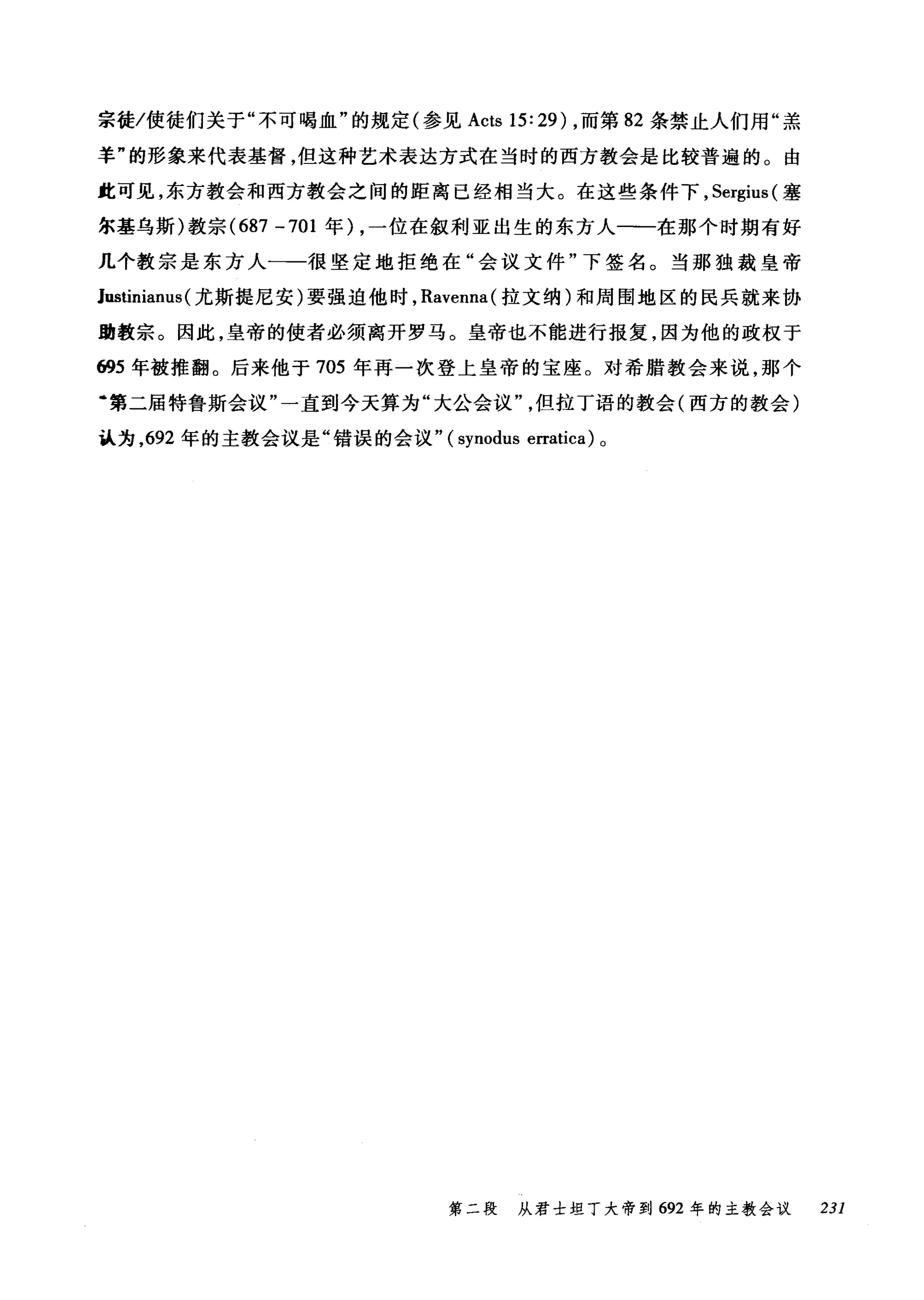 宗徒/使徒们关于"不可喝血"的规定(参见 Acts 15: 29) ，而第 82 条禁止人们用"羔
羊"的形象来代表基督，但这种艺术表达方式在当时的西方教会是比较普遍的。由
此可见，东方教会和西方教会之间的距离已经相当大。在这些条件下， Sergius( 塞
尔基乌斯)教宗 (687 -701 年) ，一位在叙利亚出生的东方人一一在那个时期有好
几个教宗是东方人一一很坚定地拒绝在"会议文件"下签名。当那独裁皇帝
lustinianus (尤斯提尼安)要强迫他时， Ravenna( 拉文纳)和周围地区的民兵就来协
助教宗。因此，皇帝的使者必须离开罗马。皇帝也不能进行报复，因为他的政权于
ω5 年被推翻。后来他于 705 年再一次登上皇帝的宝座。对希腊教会来说，那个
·第二届特鲁斯会议"一直到今天算为"大公会议但拉丁语的教会(西方的教会)
认为， 692 年的主教会议是"错误的会议" (synodus erratica) 。
第二段 从君士坦丁大帝到 692 年的主教会议 231
 