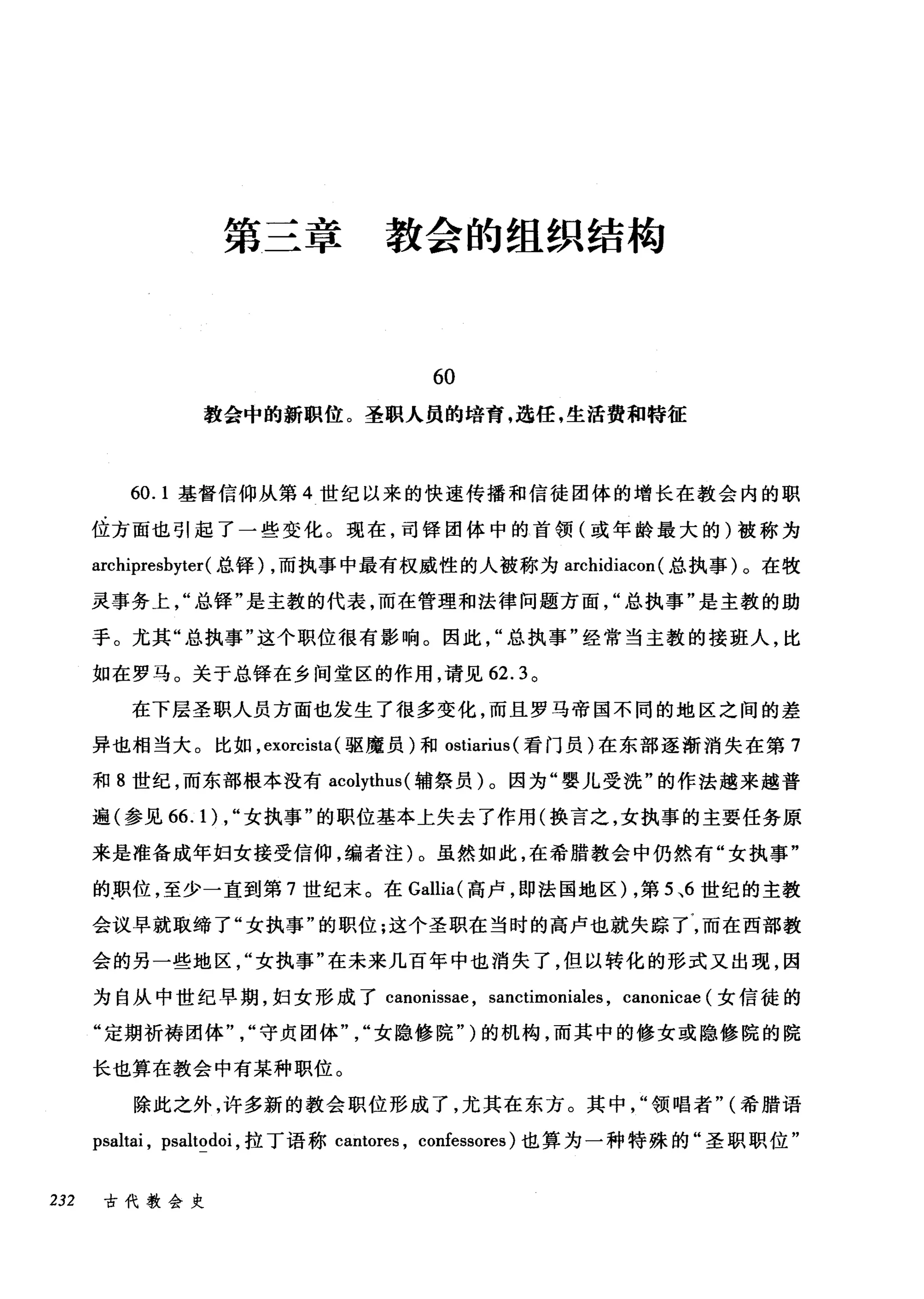 第三章 教会的组织结构
60
教会中的新职位。圣职人员的培青，选任，生活费和特征
60.1 基督信仰从第 4 世纪以来的快速传播和信徒团体的增长在教会内的职
位方面也引起了一些变化。现在，司锋团体中的首领(或年龄最大的)被称为
archipresbyter( 总锋) ，而执事中最有权威性的人被称为 archidiacon (总执事)。在牧
灵事务上总锋"是主教的代表，而在管理和法律问题方面总执事"是主教的助
于。尤其"总执事"这个职位很有影响。因此"总执事"经常当主教的接班人，比
如在罗马。关于总锋在乡间堂区的作用，请见 62.3 。
在下层圣职人员方面也发生了很多变化，而且罗马帝国不同的地区之间的差
异也相当大。比如， exorcista(驱魔员)和 ostiarius (看门员)在东部逐渐消失在第 7
和 8 世纪，而东部根本没有 acolythus( 辅祭员)。因为"婴儿受洗"的作法越来越普
遍(参见 66.1) ， "女执事"的职位基本上失去了作用(换言之，女执事的主要任务原
来是准备成年妇女接受信仰，编者注)。虽然如此，在希腊教会中仍然有"女执事"
的.职位，至少一直到第 7 世纪末。在 Gallia( 高卢，即法国地区) ，第 5 、6 世纪的主教
会议早就取缔了"女执事"的职位;这个圣职在当时的高卢也就失踪了，而在西部教
会的另一些地区女执事"在未来几百年中也消失了，但以转化的形式又出现，因
为自从中世纪早期，妇女形成了 canonissae ， sanctimoniales , canonicae (女信徒的
"定期祈祷团体"守贞团体女隐修院")的机构，而其中的修女或隐修院的院
长也算在教会中有某种职位。
除此之外，许多新的教会职位形成了，尤其在东方。其中"领唱者" (希腊语
psaltai , psaltodoi ，拉丁语称 cantores ， confessores) 也算为一种特殊的"圣职职位"
232 古代教会史
 