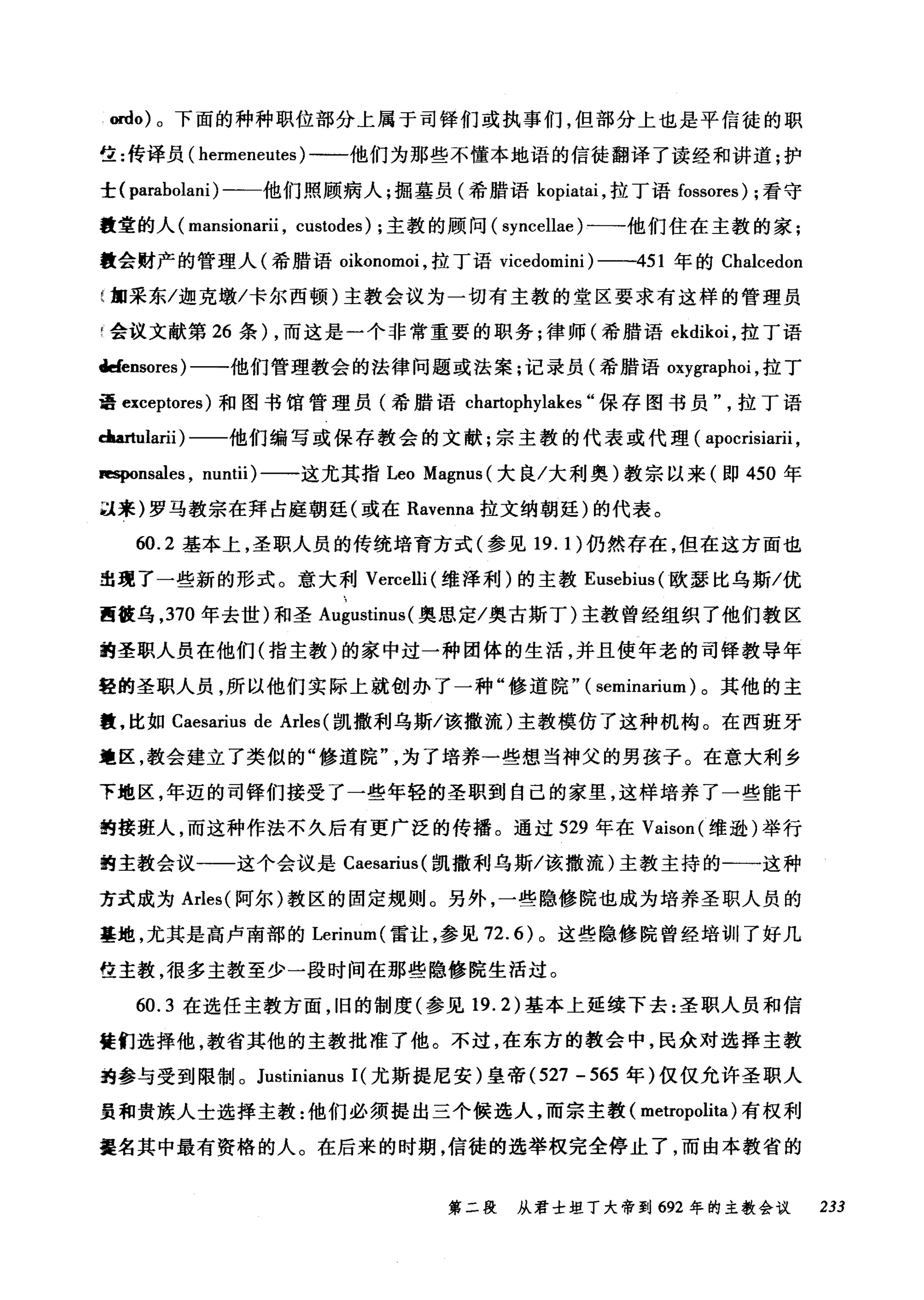 ordo) 。下面的种种职位部分上属于司锋们或执事们，但部分上也是平信徒的职
生:传译员( henneneutes) 一一他们为那些不懂本地语的信徒翻译了读经和讲道;护
士( parabolani) -一他们照顾病人;掘墓员(希腊语 kopiatai ，拉丁语 fossores) ;看守
量堂的人( mansionarii , custodes) ;主教的顾问( syncellae )一→他们住在主教的家;
教会财产的管理人(希腊语。ikonomoi ，拉丁语 vicedomini) 一一451 年的 Chalcedon
加采东/迦克墩/卡尔西顿)主教会议为一切有主教的堂区要求有这样的管理员
F 会议文献第 26 条) ，而这是一个非常重要的职务;律师(希腊语 ekdikoi ，拉丁语
tlefensores) 一一他们管理教会的法律问题或法案;记录员(希腊语 oxygraphoi ，拉丁
量 exceptores) 和图书馆管理员(希腊语 chartophylakes "保存图书员拉丁语
c:laartularii )一一他们编写或保存教会的文献;宗主教的代表或代理( apocrisiarii ,
IapOnsales , nuntii) 一一这尤其指 Leo Magnus( 大良/大利奥)教宗以来(即 450 年
以来)罗马教宗在拜占庭朝廷(或在 Ravenna 拉文纳朝廷)的代表。
60.2 基本上，圣职人员的传统培育方式(参见 19. 1 )仍然存在，但在这方面也
出现了一些新的形式。意大利 Vercelli (维泽利)的主教 Eusebius( 欧瑟比乌斯/优
西被乌， 370 年去世)和圣 Al耶lstim叫奥思定/奥古斯丁)主教曾经组织了他们教区
的圣职人员在他们(指主教)的家中过一种团体的生活，并且使年老的司锋教导年
轻的圣职人员，所以他们实际上就创办了一种"修道院" ( seminarium) 。其他的主
霞，比如 Caesarius de Arles (凯撒利乌斯/该撒流)主教模仿了这种机构。在西班牙
遭区，教会建立了类似的"修道院为了培养一些想当神父的男孩子。在意大利乡
下地区，年迈的司锋们接受了一些年轻的圣职到自己的家里，这样培养了一些能干
的接班人，而这种作法不久后有更广泛的传播。通过 529 年在 Vaison( 维逊)举行
的主教会议一一这个会议是 Caesarius( 凯撒利乌斯/该撒流)主教主持的一一这种
方式成为 Arles( 阿尔)教区的固定规则。另外，一些隐修院也成为培养圣职人员的
基地，尤其是高卢南部的 Lerinum( 雷让，参见 72.6) 。这些隐修院曾经培训了好几
位主教，很多主教至少一段时间在那些隐修院生活过。
60.3 在选任主教方面，旧的制度(参见 19.2) 基本上延续下去:圣职人员和信
徒们选择他，教省其他的主教批准了他。不过，在东方的教会中，民众对选择主教
跑参与受到限制。 Justinianus 1(尤斯提尼安)皇帝 (527 - 565 年)仅仅允许圣职人
员和贵族人士选择主教:他们必须提出三个候选人，而宗主教( metropolita) 有权利
提名其中最有资格的人。在后来的时期，信徒的选举权完全停止了，而由本教省的
第二段 从君士坦丁大帝到 692 年的主教会议 233
 
