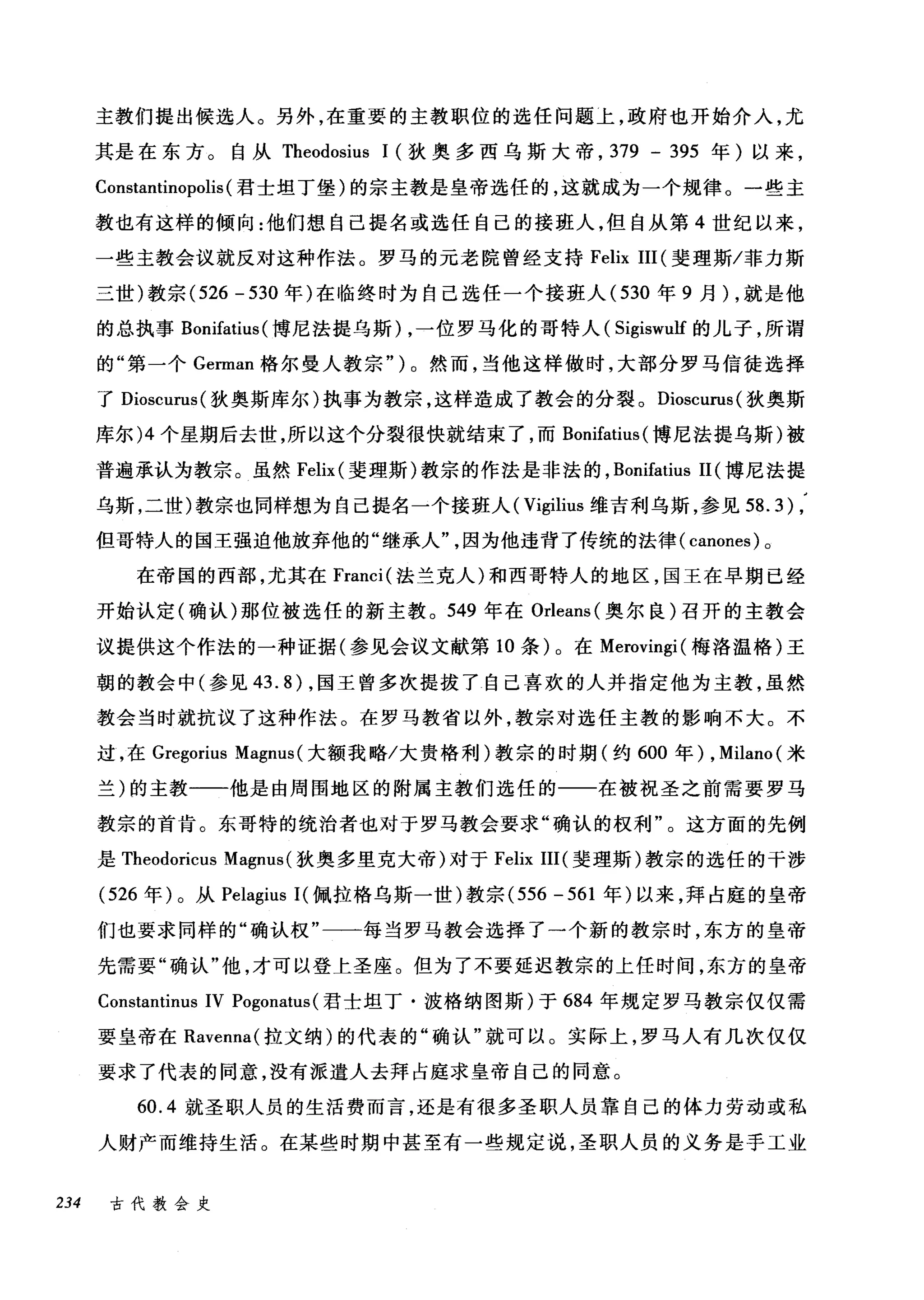 主教们提出候选人。另外，在重要的主教职位的选任问题上，政府也开始介入，尤
其是在东方。自从 Theodosius 1 (狄奥多西乌斯大帝， 379 - 395 年)以来，
Constantinopolis (君士坦丁堡)的宗主教是皇帝选任的，这就成为一个规律。一些主
教也有这样的倾向:他们想自己提名或选任自己的接班人，但自从第 4 世纪以来，
一些主教会议就反对这种作法。罗马的元老院曾经支持 Felix III (斐理斯/菲力斯
三世)教宗 (526 - 530 年)在临终时为自己选任一个接班人 (530 年 9 月) ，就是他
的总执事 Bonifatius (博尼法提乌斯) ，一位罗马化的哥特人( Sigiswulf 的儿子，所谓
的"第一个 German 格尔曼人教宗" ) 0 然而，当他这样做时，大部分罗马信徒选择
了 Dioscurus( 狄奥斯库尔)执事为教宗，这样造成了教会的分裂。 Dioscurus( 狄奥斯
库尔 )4 个星期后去世，所以这个分裂很快就结束了，而 Bonifatius (博尼法提乌斯)被
普遍承认为教宗。虽然 Felix (斐理斯)教宗的作法是非法的， Bonifatius 11 (博尼法提
乌斯，二世)教宗也同样想为自己提名一个接班人( Vigilius 维吉利乌斯，参见到 .3) ,
但哥特人的国王强迫他放弃他的"继承人因为他违背了传统的法律( canones) 。
在帝国的西部，尤其在 Franci( 法兰克人)和西哥特人的地区，国王在早期已经
开始认定(确认)那位被选任的新主教。 549 年在 Orleans( 奥尔良)召开的主教会
议提供这个作法的一种证据(参见会议文献第 10 条)。在 Merovingi( 梅洛温格)王
朝的教会中(参见 43.8) ，国王曾多次提拔了自己喜欢的人并指定他为主教，虽然
教会当时就抗议了这种作法。在罗马教省以外，教宗对选任主教的影响不大。不
过，在 Gregorius Magnus (大额我略/大贵格利)教宗的时期(约 600 年) ， Milano( 米
兰)的主教一一-他是由周围地区的附属主教们选任的一一在被祝圣之前需要罗马
教宗的首肯。东哥特的统治者也对于罗马教会要求"确认的权利"。这方面的先例
是 Theodoricus Magnus (狄奥多里克大帝)对于 Felix III( 斐理斯)教宗的选任的干涉
(526 年)。从 Pelagius I( 佩拉格乌斯一世)教宗 (556-561 年)以来，拜占庭的皇帝
们也要求同样的"确认权"一一每当罗马教会选择了一个新的教宗时，东方的皇帝
先需要"确认"他，才可以登上圣座。但为了不要延迟教宗的上任时间，东方的皇帝
Constantinus IV Pogonatus (君士坦丁·波格纳图斯)于 684 年规定罗马教宗仅仅需
要皇帝在 Ravenna( 拉文纳)的代表的"确认"就可以。实际上，罗马人有几次仅仅
要求了代表的同意，没有派遣人去拜占庭求皇帝自己的同意。
60.4 就圣职人员的生活费而言，还是有很多圣职人员靠自己的体力劳动或私
人财产而维持生活。在某些时期中甚至有一些规定说，圣职人员的义务是手工业
234 古代教会史
 