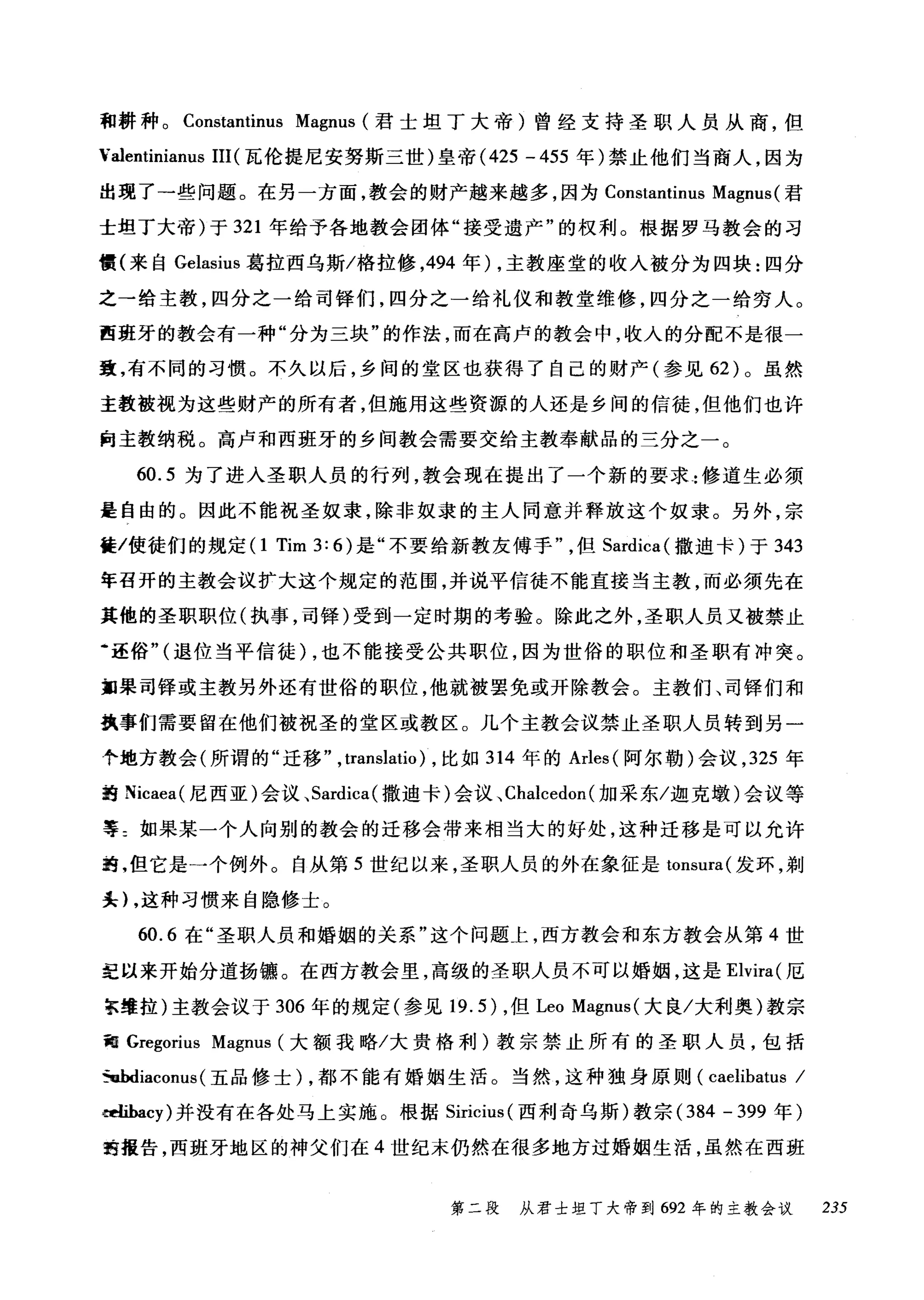 和耕种。 Constantinus Magnus (君士坦丁大帝)曾经支持圣职人员从商，但
Yalentinianus III (瓦伦提尼安努斯三世)皇帝 (425 -455 年)禁止他们当商人，因为
出现了一些问题。在另一方面，教会的财产越来越多，因为 Constantinus Magnus (君
士坦丁大帝)于 321 年给予各地教会团体"接受遗产"的权利。根据罗马教会的习
惯(来自 Gelasius 葛拉西乌斯/格拉修，494 年) ，主教座堂的收入被分为四块:四分
之→给主教，四分之一给司锋们，四分之一给礼仪和教堂维修，四分之一给穷人。
西班牙的教会有一种"分为三块"的作法，而在高卢的教会中，收入的分配不是很一
囊，有不同的习惯。不久以后，乡间的堂区也获得了自己的财产(参见 62) 。虽然
主教被视为这些财产的所有者，但施用这些资源的人还是乡间的信徒，但他们也许
向主教纳税。高卢和西班牙的乡间教会需要交给主教奉献品的三分之一。
60.5 为了进入圣职人员的行列，教会现在提出了一个新的要求:修道生必须
是自由的。因此不能祝圣奴隶，除非奴隶的主人同意并释放这个奴隶。另外，宗
篝/使徒们的规定(1 Tim 3: 6) 是"不要给新教友傅手但 Sardica( 撒迪卡)于 343
年召开的主教会议扩大这个规定的范围，并说平信徒不能直接当主教，而必须先在
其他的圣职职位(执事，司锋)受到一定时期的考验。除此之外，圣职人员又被禁止
·还俗"(退位当平信徒) ，也不能接受公共职位，因为世俗的职位和圣职有冲突。
如果司锋或主教另外还有世俗的职位，他就被罢免或开除教会。主教们、司锋们和
魏事们需要留在他们被祝圣的堂区或教区。儿个主教会议禁止圣职人员转到另一
个地方教会(所谓的"迁移" ,translatio) ，比如 314 年的 Arles( 阿尔勒)会议， 325 年
的 Nicaea( 尼西亚)会议、 Sardica( 撒迪卡)会议、 Chalcedon( 加采东/迦克墩)会议等
等=如果某一个人向别的教会的迁移会带来相当大的好处，这种迁移是可以允许
跑，但它是一个例外。自从第 5 世纪以来，圣职人员的外在象征是 tonsura( 发环，剃
头) ，这种习惯来自隐修士。
60.6 在"圣职人员和婚姻的关系"这个问题上，西方教会和东方教会从第 4 世
纪以来开始分道扬镰。在西方教会里，高级的圣职人员不可以婚姻，这是 Elvira( 厄
京维拉)主教会议于 306 年的规定(参见 19.5) ，但 Leo Magnus( 大良/大利奥)教宗
甜 Gregorius Magnus (大额我略/大贵格利)教宗禁止所有的圣职人员，包括
5u.hdiaconus (五品修士) ，都不能有婚姻生活。当然，这种独身原则 (caelibatus /
mïbacy) 并没有在各处马上实施。根据 Siricius (西利奇乌斯)教宗 (384 - 399 年)
的报告，西班牙地区的神父们在 4 世纪末仍然在很多地方过婚姻生活，虽然在西班
第二段 从君士坦丁大帝到 692 年的主教会议 235
 