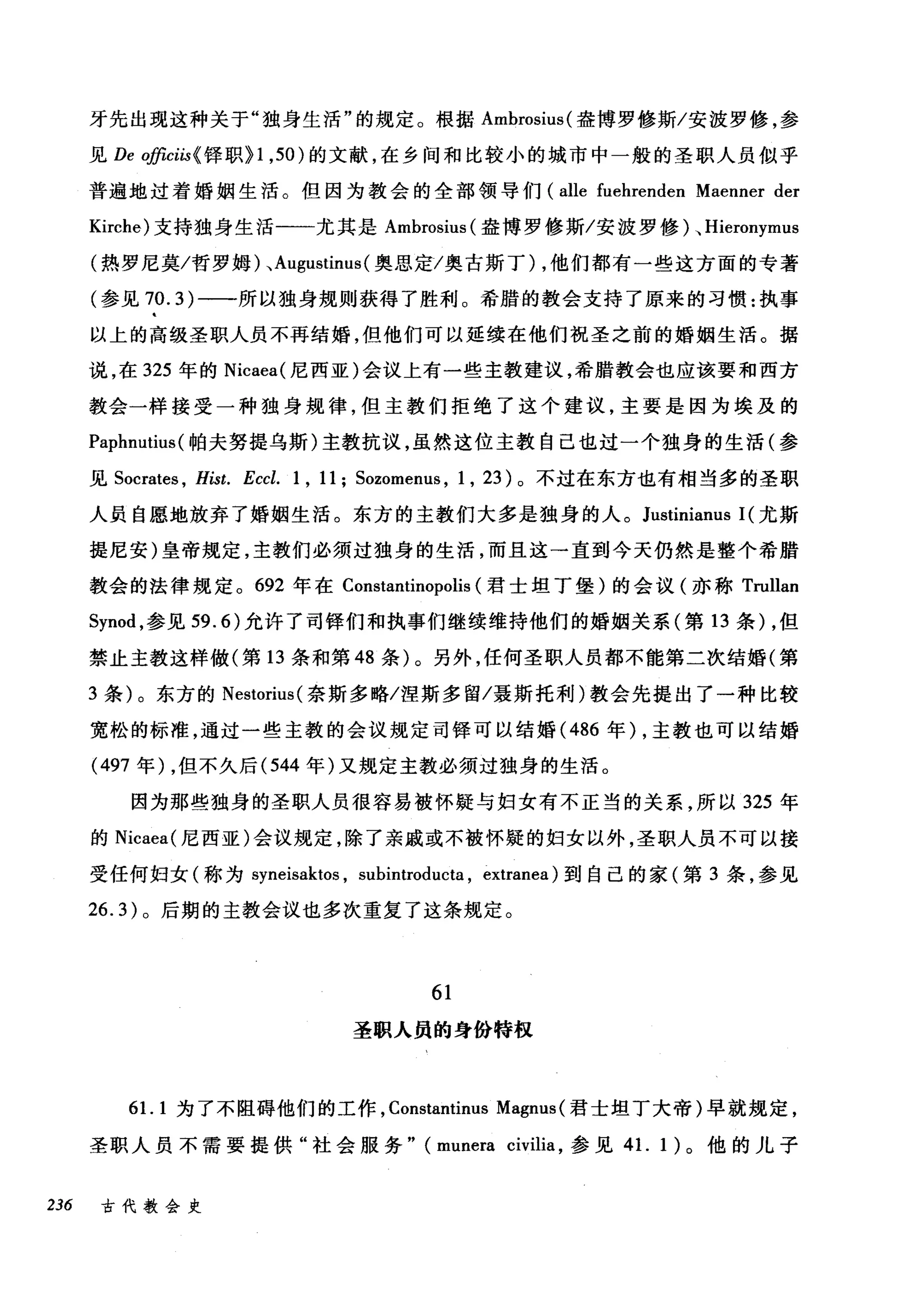 牙先出现这种关于"独身生活"的规定。根据 Ambrosius( 盎博罗修斯/安波罗修，参
见 De officiis< 锋职} 1 ， 50) 的文献，在乡间和比较小的城市中一般的圣职人员似乎
普遍地过着婚姻生活。但因为教会的全部领导们 (alle fuehrenden Maenner der
Kirche) 支持独身生活一一尤其是 Ambrosius (盎博罗修斯/安波罗修)、 Hieronymus
(热罗尼莫/哲罗姆)、 Augustinus( 奥思定/奥古斯丁) ，他们都有一些这方面的专著
(参见 70.3) 一一-所以独身规则获得了胜利。希腊的教会支持了原来的习惯:执事
以上的高级圣职人员不再结婚，但他们可以延续在他们祝圣之前的婚姻生活。据
说，在 325 年的 Nicaea( 尼西亚)会议上有一些主教建议，希腊教会也应该要和西方
教会一样接受一种独身规律，但主教们拒绝了这个建议，主要是因为埃及的
Pa叩p卢】hm
见 Socrates ， Hist. Eccl. 1 , 11; Sozomenus , 1 , 23) 。不过在东方也有相当多的圣职
人员自愿地放弃了婚姻生活。东方的主教们大多是独身的人。 Justinianus 1(尤斯
提尼安)皇帝规定，主教们必须过独身的生活，而且这→直到今天仍然是整个希腊
教会的法律规定。 692 年在 Constantinopolis (君士坦丁堡)的会议(亦称 Trullan
Synod ，参见 59.6) 允许了司锋们和执事们继续维持他们的婚姻关系(第 13 条) ，但
禁止主教这样做(第 13 条和第 48 条)。另外，任何圣职人员都不能第二次结婚(第
3 条)。东方的 Nestorius( 奈斯多略/涅斯多留/聂斯托利)教会先提出了一种比较
宽松的标准，通过一些主教的会议规定司锋可以结婚 (486 年) ，主教也可以结婚
(497 年) ，但不久后 (544 年)又规定主教必须过独身的生活。
因为那些独身的圣职人员很容易被怀疑与妇女有不正当的关系，所以 325 年
的 Nicaea( 尼西亚)会议规定，除了亲戚或不被怀疑的妇女以外，圣职人员不可以接
受任何妇女(称为 syneisaktos ， subintroducta , extranea) 到自己的家(第 3 条，参见
26.3) 。后期的主教会议也多次重复了这条规定。
61
圣职人员的身份特权
61. 1 为了不阻碍他们的工作， Constantinus Magnus (君士坦丁大帝)早就规定，
圣职人员不需要提供"社会服务" (munera civilia ，参见 4 1. 1 )。他的儿子
236 古代教会史
 