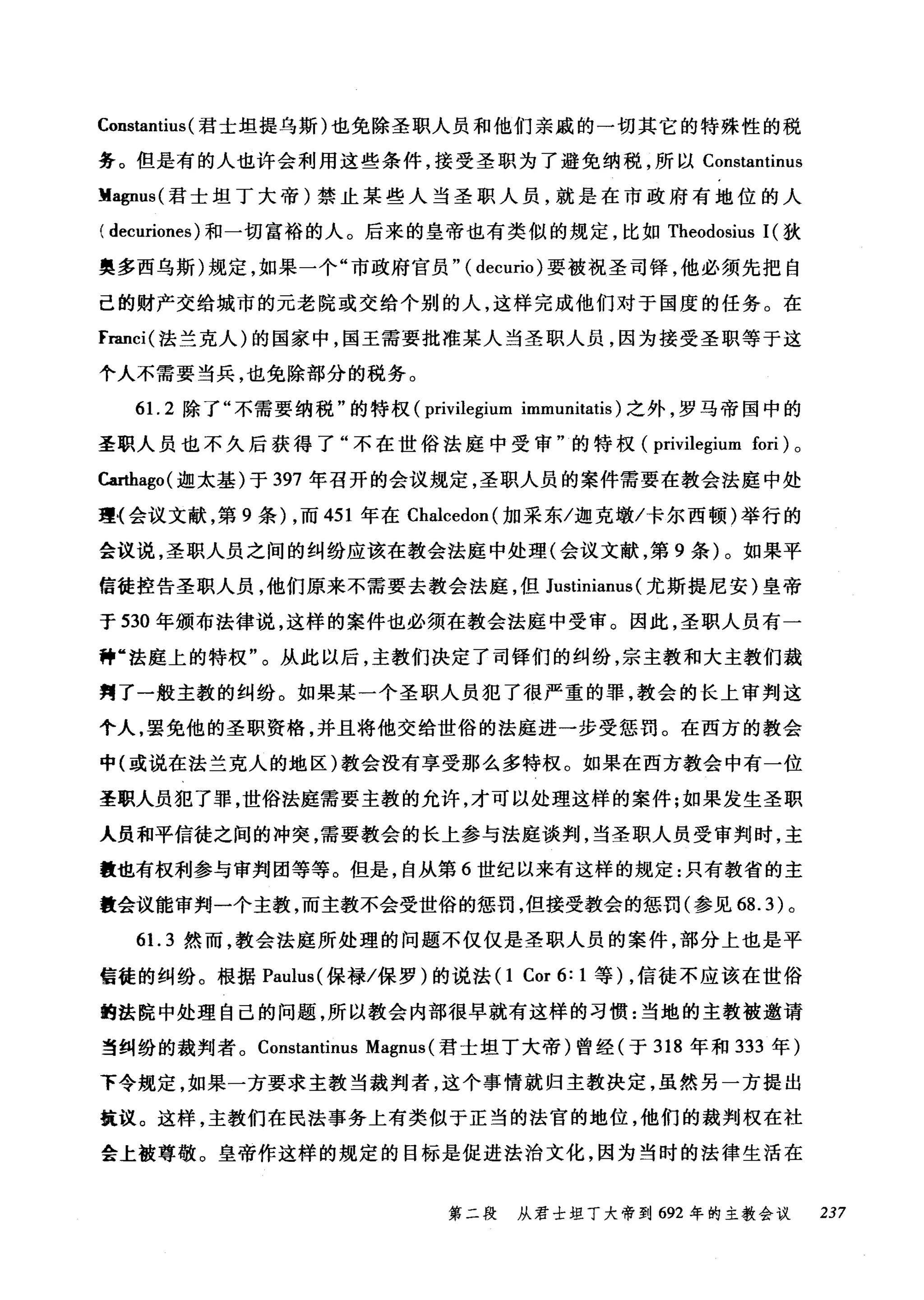 Constantius (君士坦提乌斯)也免除圣职人员和他们亲戚的一切其它的特殊性的税
务。但是有的人也许会利用这些条件，接受圣职为了避免纳税，所以 Constantinus
M叩us( 君士坦丁大帝)禁止某些人当圣职人员，就是在市政府有地位的人
( decuriones) 和一切富裕的人。后来的皇帝也有类似的规定，比如 Theodosius 1(狄
奥多西乌斯)规定，如果一个"市政府官员" (decurio) 要被祝圣司锋，他必须先把自
己的财产交给城市的元老院或交给个别的人，这样完成他们对于国度的任务。在
franci( 法兰克人)的国家中，国王需要批准某人当圣职人员，因为接受圣职等于这
个人不需要当兵，也免除部分的税务。
61. 2 除了"不需要纳税"的特权 (privilegium immunitatis) 之外，罗马帝国中的
圣职人员也不久后获得了"不在世俗法庭中受审"的特权 (privilegium fori) 。
Carthago( 迦太基)于 397 年召开的会议规定，圣职人员的案件需要在教会法庭中处
理〈会议文献，第 9 条) ，而 451 年在 Chalcedon( 加采东/迦克墩/卡尔西顿)举行的
会议说，圣职人员之间的纠纷应该在教会法庭中处理(会议文献，第 9 条)。如果平
信徒控告圣职人员，他们原来不需要去教会法庭，但 Justinianus (尤斯提尼安)皇帝
于 530 年颁布法律说，这样的案件也必须在教会法庭中受审。因此，圣职人员有一
种"法庭上的特权"。从此以后，主教们决定了司锋们的纠纷，宗主教和大主教们裁
判了一般主教的纠纷。如果某一个圣职人员犯了很严重的罪，教会的长上审判这
个人，罢免他的圣职资格，并且将他交给世俗的法庭进一步受惩罚。在西方的教会
中(或说在法兰克人的地区)教会没有享受那么多特权。如果在西方教会中有一位
圣职人员犯了罪，世俗法庭需要主教的允许，才可以处理这样的案件;如果发生圣职
人员和平信徒之间的冲突，需要教会的长上参与法庭谈判，当圣职人员受审判时，主
量也有权利参与审判团等等。但是，自从第 6 世纪以来有这样的规定:只有教省的主
教会议能审判一个主教，而主教不会受世俗的惩罚，但接受教会的惩罚(参见 68.3) 。
61. 3 然而，教会法庭所处理的问题不仅仅是圣职人员的案件，部分上也是平
信徒的纠纷。根据 Paulus( 保禄/保罗)的说法(1 Cor 6: 1 等) ，信徒不应该在世俗
的法院中处理自己的问题，所以教会内部很早就有这样的习惯:当地的主教被邀请
当纠纷的裁判者。 ConstantÎnus Magnus (君士坦丁大帝)曾经(于 318 年和 333 年)
下令规定，如果一方要求主教当裁判者，这个事情就归主教决定，虽然另一方提出
筑议。这样，主教们在民法事务上有类似于正当的法官的地位，他们的裁判权在社
会上被尊敬。皇帝作这样的规定的目标是促进法治文化，因为当时的法律生活在
第二段 从君士坦丁大帝到 692 年的主教会议 237
 