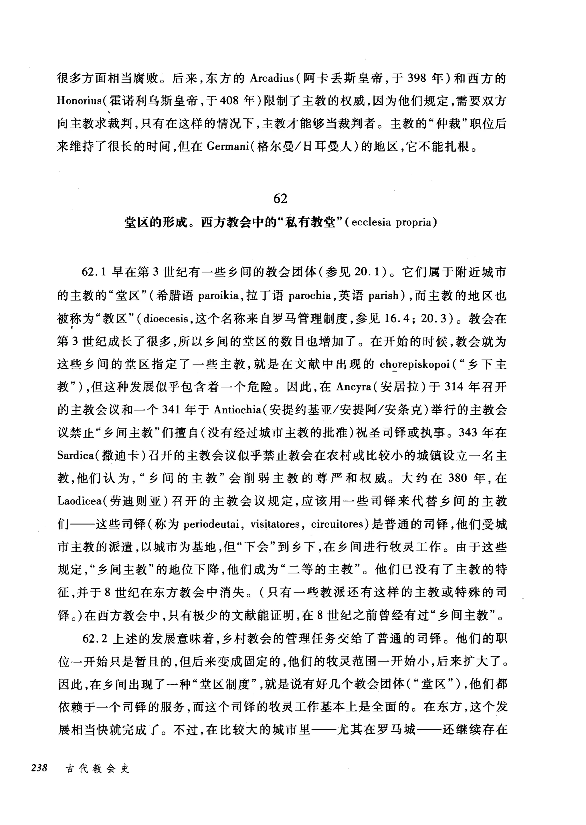 很多方面相当腐败。后来，东方的 Arcadius (阿卡丢斯皇帝，于 398 年)和西方的
Honorius( 霍诺利乌斯皇帝，于 408 年)限制了主教的权威，因为他们规定，需要双方
向主教求裁判，只有在这样的情况下，主教才能够当裁判者。主教的"仲裁"职位后
来维持了很长的时间，但在 Germani( 格尔曼/日耳曼人)的地区，它不能扎根。
62
堂区的形成。西方教会中的"私有教堂" (ecclesia propria)
62.1 早在第 3 世纪有一些乡间的教会团体(参见 20.1) 。它们属于附近城市
的主教的"堂区" (希腊语 paroikia ，拉丁语 parochia ，英语 parish) ，而主教的地区也
被称为"教区" ( dioecesis ，这个名称来自罗马管理制度，参见 16.4; 20.3) 。教会在
第 3 世纪成长了很多，所以乡间的堂区的数目也增加了。在开始的时候，教会就为
这些乡间的堂区指定了一些主教，就是在文献中出现的 chorepiskopoi ( "乡下主
教" ) ，但这种发展似乎包含着一个危险。因此，在 Ancyra( 安居拉)于 314 年召开
的主教会议和一个 341 年于 Antiochia( 安提约基亚/安提阿/安条克)举行的主教会
议禁止"乡间主教"们擅自(没有经过城市主教的批准)祝圣司锋或执事。 343 年在
Sardica( 撒迪卡)召开的主教会议似乎禁止教会在农村或比较小的城镇设立一名主
教，他们认为乡间的主教"会削弱主教的尊严和权威。大约在 380 年，在
Laodicea( 劳迪则亚)召开的主教会议规定，应该用一些司锋来代替乡间的主教
们一一这些司锋(称为 periodeutai ， visitatores , circuitores) 是普通的司择，他们受城
市主教的派遣，以城市为基地，但"下会"到乡下，在乡间进行牧灵工作。由于这些
规定乡间主教"的地位下降，他们成为"二等的主教"。他们已没有了主教的特
征，并于 8 世纪在东方教会中消失。(只有一些教派还有这样的主教或特殊的司
择。)在西方教会中，只有极少的文献能证明，在 8 世纪之前曾经有过"乡间主教"。
62.2 上述的发展意味着，乡村教会的管理任务交给了普通的司锋。他们的职
位一开始只是暂且的，但后来变成固定的，他们的牧灵范围一开始小，后来扩大了。
因此，在乡间出现了一种"堂区制度就是说有好几个教会团体("堂区" ) ，他们都
依赖于一个司锋的服务，而这个司锋的牧灵工作基本上是全面的。在东方，这个发
展相当快就完成了。不过，在比较大的城市里一一尤其在罗马城一一还继续存在
238 古代教会史
 
