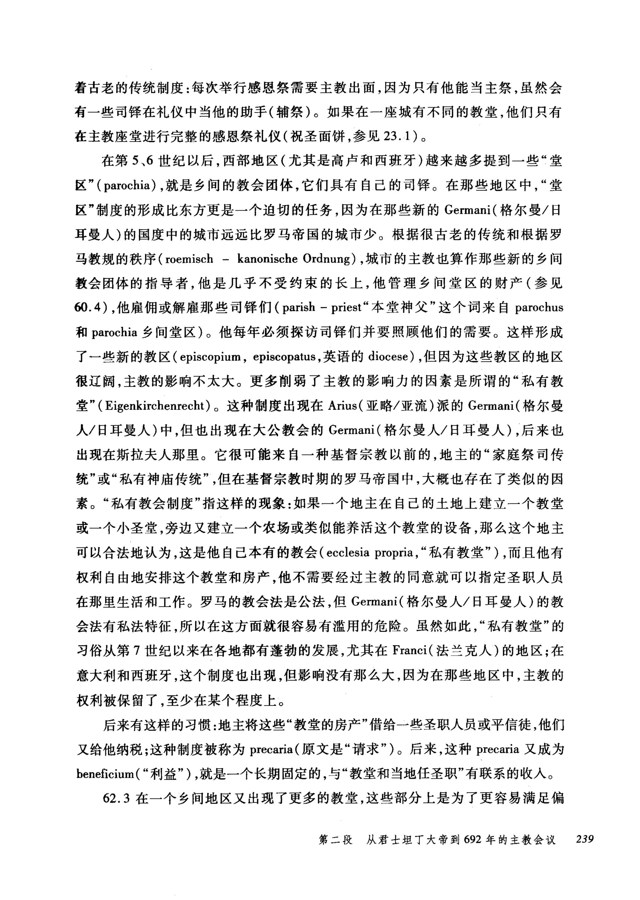 着古老的传统制度:每次举行感恩祭需要主教出面，因为只有他能当主祭，虽然会
有一些司锋在礼仪中当他的助手(辅祭)。如果在一座城有不同的教堂，他们只有
在主教座堂进行完整的感恩祭礼仪(祝圣面饼，参见 23.1) 。
在第 5 、6 世纪以后，西部地区(尤其是高卢和西班牙)越来越多提到一些"堂
区" ( parochia) ，就是乡间的教会团体，它们具有自己的司锋。在那些地区中堂
区"制度的形成比东方更是一个迫切的任务，因为在那些新的 Germani( 格尔曼/日
耳曼人)的国度中的城市远远比罗马帝国的城市少。根据很古老的传统和根据罗
马教规的秩序 (roemisch - kanonische Ordnung) ，城市的主教也算作那些新的乡间
教会团体的指导者，他是几乎不受约束的长上，他管理乡间堂区的财产(参见
ω.4) ，他雇佣或解雇那些司锋们( parish - priest" 本堂神父"这个词来自 parochus
和 parochia 乡间堂区)。他每年必须探访司锋们并要照顾他们的需要。这样形成
了一些新的教区 (episcopium ， episcopatus ，英语的 diocese) ，但因为这些教区的地区
很辽阔，主教的影响不太大。更多削弱了主教的影响力的因素是所谓的"私有教
堂" ( Eigenkirchenrecht) 。这种制度出现在 Arius( 亚略/亚流)派的 Germani( 格尔曼
人/日耳曼人)中，但也出现在大公教会的 Germani( 格尔曼人/日耳曼人) ，后来也
出现在斯拉夫人那里。它很可能来自一种基督宗教以前的，地主的"家庭祭司传
统"或"私有神庙传统但在基督宗教时期的罗马帝国中，大概也存在了类似的因
素。"私有教会制度"指这样的现象:如果一个地主在自己的土地上建立一个教堂
或一个小圣堂，旁边又建立一个农场或类似能养活这个教堂的设备，那么这个地主
可以合法地认为，这是他自己本有的教会 (ecclesia propria , "私有教堂" ) ，而且他有
权利自由地安排这个教堂和房产，他不需要经过主教的同意就可以指定圣职人员
在那里生活和工作。罗马的教会法是公法，但 Germani( 格尔曼人/日耳曼人)的教
会法有私法特征，所以在这方面就很容易有滥用的危险。虽然如此私有教堂"的
习俗从第 7 世纪以来在各地都有蓬勃的发展，尤其在 Franci( 法兰克人)的地区;在
意大利和西班牙，这个制度也出现，但影响没有那么大，因为在那些地区中，主教的
权利被保留了，至少在某个程度上。
后来有这样的习惯:地主将这些"教堂的房产"借给一些圣职人员或平信徒，他们
又给他纳税;这种制度被称为 precaria( 原文是"请求")。后来，这种 precaria 又成为
beneficium ( "利益" ) ，就是一个长期固定的，与"教堂和当地任圣职"有联系的收入。
62.3 在一个乡间地区又出现了更多的教堂，这些部分上是为了更容易满足偏
第二段 从君士坦丁大帝到 692 年的主教会议 239
 