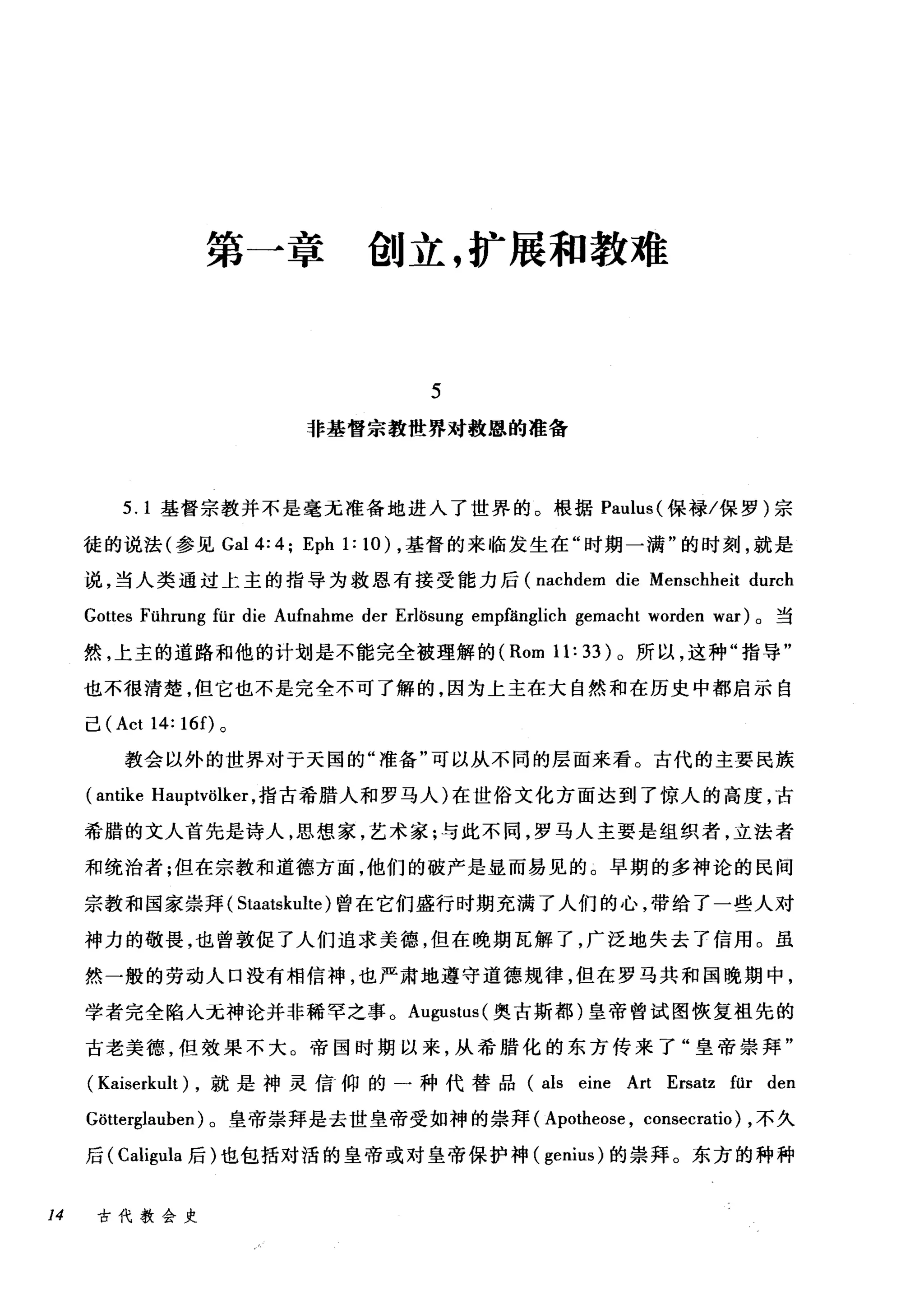 第一章创立，扩展和教难
5
非基督宗教世界对救恩的准备
5.1 基督宗教并不是毫无准备地进入了世界的。根据 Paulus( 保禄/保罗)宗
徒的说法(参见 Ga14:4 ô Eph 1:10) ，基督的来临发生在"时期一满"的时刻，就是
说，当人类通过上主的指导为救恩有接受能力后 (nachdem die Menschheit durch
Gottes Führung für die Aufnahme der Erlösung empfänglich gemacht worden war) 。当
然，上主的道路和他的计划是不能完全被理解的 (Rom 11: 33) 。所以，这种"指导"
也不很清楚，但它也不是完全不可了解的，因为上主在大自然和在历史中都启示自
己 (Act 14: 16 f)。
教会以外的世界对于天国的"准备"可以从不同的层面来看。古代的主要民族
(antike Hauptvölker ，指古希腊人和罗马人)在世俗文化方面达到了惊人的高度，古
希腊的文人首先是诗人，思想家，艺术家;与此不同，罗马人主要是组织者，立法者
和统治者;但在宗教和道德方面，他们的破产是显而易见的。早期的多神论的民间
宗教和国家崇拜( Staatskulte) 曾在它们盛行时期充满了人们的心，带给了一些人对
神力的敬畏，也曾敦促了人们追求美德，但在晚期瓦解了，广泛地失去了信用。虽
然一般的劳动人口没有相信神，也严肃地遵守道德规律，但在罗马共和国晚期中，
学者完全陷入元神论并非稀罕之事。 Augustus( 奥古斯都)皇帝曾试图恢复祖先的
古老美德，但效果不大。帝国时期以来，从希腊化的东方传来了"皇帝崇拜"
( Kaiserkult) ，就是神灵信仰的一种代替品 (als eine Art Ersatz für den
Gδtterglauben) 。皇帝崇拜是去世皇帝受如神的崇拜( Apotheose , consecratio) ，不久
后( Caligula 后)也包括对活的皇帝或对皇帝保护神( genius) 的崇拜。东方的种种
14 古代教会史
 