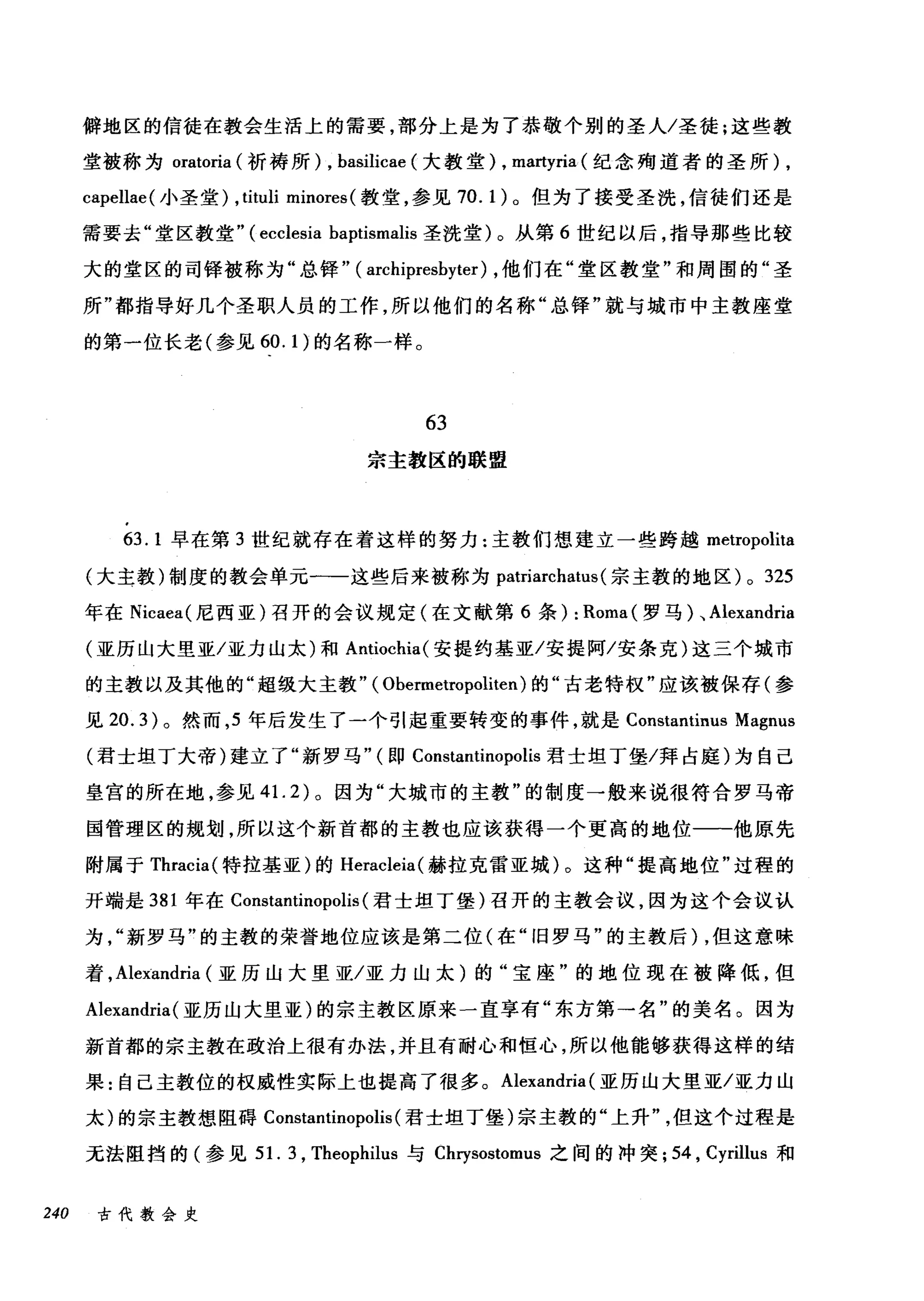 僻地区的信徒在教会生活上的需要，部分上是为了恭敬个别的圣人/圣徒;这些教
堂被称为 oratoria (祈祷所) , basilicae (大教堂)， ma时ria (纪念殉道者的圣所) ,
capellae( 小圣堂) ,tituli minores (教堂，参见 70.1) 。但为了接受圣洗，信徒们还是
需要去"堂区教堂.. (ecclesía baptismalis 圣洗堂)。从第 6 世纪以后，指导那些比较
大的堂区的司锋被称为"总锋.. ( archipresbyter) ，他们在"堂区教堂"和周围的"圣
所"都指导好几个圣职人员的工作，所以他们的名称"总锋"就与城市中主教座堂
的第一位长老(参见 60.1) 的名称一样。
63
宗主教区的联盟
63.1 早在第 3 世纪就存在着这样的努力:主教们想建立一些跨越 metropolita
(大主教)制度的教会单元一-这些后来被称为 patriarchatus (宗主教的地区) 0 3咒25
年在 Nicaea( 尼西亚)召开的会议规定(在文献第 6 条): Roma叫(罗马 )λ、 Ale曰xandr创naa
(亚历山大里亚/亚力山太)和 An时叫tio∞chía叫(安提约基亚/安提阿/安条克)这三个城市
的主教以及其他的"超级大主教.. (Obe盯rm削rop阴olít让ten) 的"古老特权"应该被保存(参
见 20.3) 。然而， 5 年后发生了一个引起重要转变的事件，就是 Constantinus Magnus
(君士坦丁大帝)建立了"新罗马.. (即 Constantinopolis 君士坦丁堡/拜占庭)为自己
皇宫的所在地，参见 4 1. 2) 。因为"大城市的主教"的制度一般来说很符合罗马帝
国管理区的规划，所以这个新首都的主教也应该获得一个更高的地位一一他原先
附属于 Thracia( 特拉基亚)的 Heracleia( 赫拉克雷亚城)。这种"提高地位"过程的
开端是 381 年在 Constantinopolis (君士坦丁堡)召开的主教会议，因为这个会议认
为新罗马"的主教的荣誉地位应该是第二位(在"旧罗马"的主教后)，但这意味
着， Alexandria (亚历山大里亚/亚力山太)的"宝座"的地位现在被降低，但
Alexandria(亚历山大里亚)的宗主教区原来一直享有"东方第→名"的美名。因为
新首都的宗主教在政治上很有办法，并且有耐心和恒心，所以他能够获得这样的结
果:自己主教位的权威性实际上也提高了很多。 Alexandria (亚历山大里亚/亚力山
太)的宗主教想阻碍 Constantinopolis (君士坦丁堡)宗主教的"上升但这个过程是
无法阻挡的(参见 51. 3 , Theophilus 与 Cl町sostomus 之间的冲突; 54 , Cyrillus 和
240 古代教会史
 