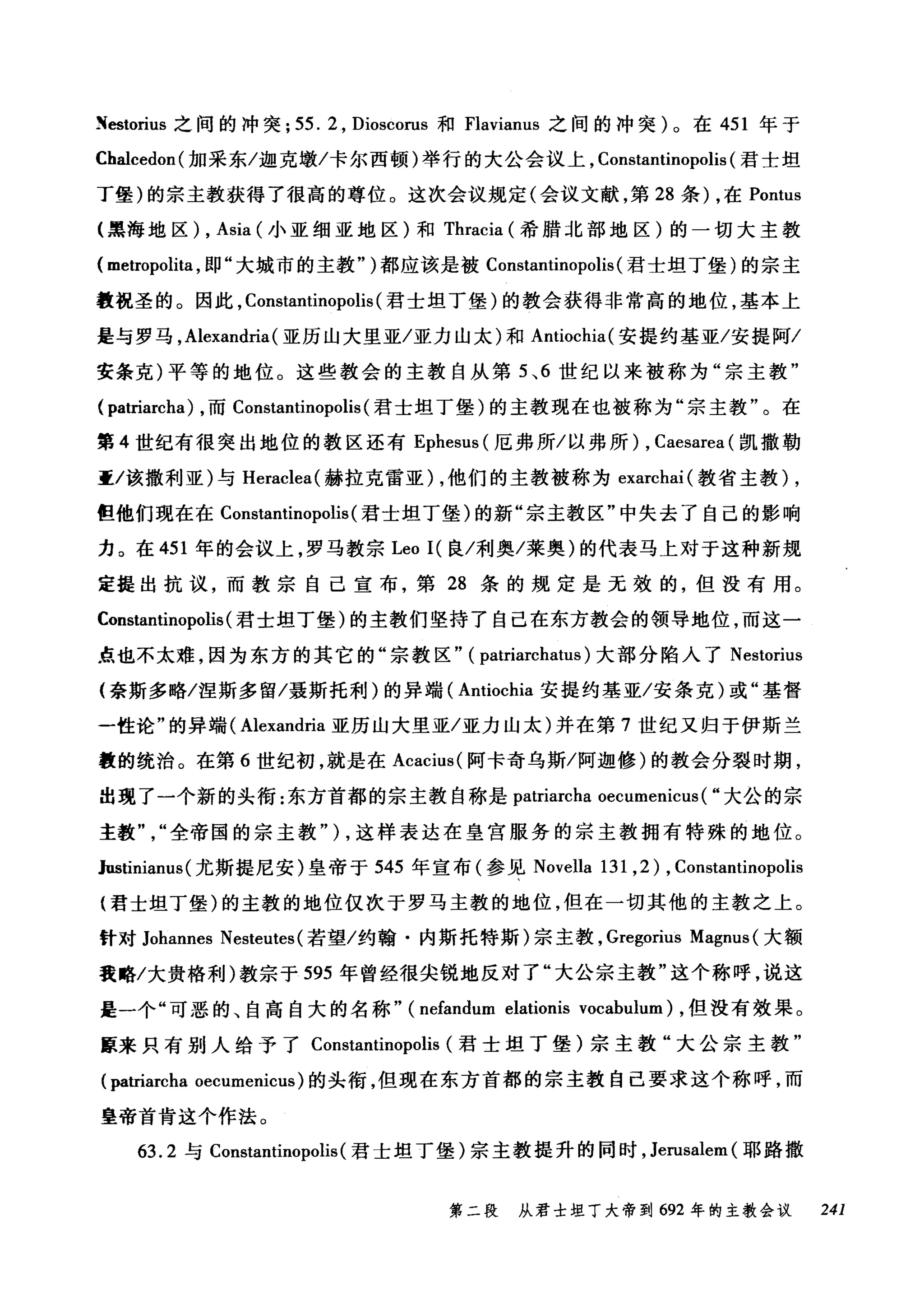 Xestorius 之间的冲突; 55. 2 , Dioscorus 和 Flavianus 之间的冲突)。在 451 年于
Chalcedon( 加采东/迦克墩/卡尔西顿)举行的大公会议上， Constantinopolis (君士坦
丁堡)的宗主教获得了很高的尊位。这次会议规定(会议文献，第 28 条) ，在 Pontus
(黑海地区) , Asia (小亚细亚地区)和 Thracia (希腊北部地区)的一切大主教
( metropoli钮，即"大城市的主教" )都应该是被 Constantinopolis (君士坦丁堡)的宗主
教祝圣的。因此， Constantinopolis (君士坦丁堡)的教会获得非常高的地位，基本上
是与罗马， Alexandria (亚历山大里亚/亚力山太)和 Antiochia( 安提约基亚/安提阿/
安条克)平等的地位。这些教会的主教自从第 5 ， 6 世纪以来被称为"宗主教"
( patriarcha) ，而 Constantinopolis (君士坦丁堡)的主教现在也被称为"宗主教"。在
第 4 世纪有很突出地位的教区还有 Ephesus (厄弗所/以弗所) , Caesarea (凯撒勒
重/该撒利亚)与 Heraclea( 赫拉克雷亚) ，他们的主教被称为 exarchai( 教省主教) ,
但他们现在在 Constantinopolis (君士坦丁堡)的新"宗主教区"中失去了自己的影响
力。在 451 年的会议上，罗马教宗 Leo I( 良/利奥/莱奥)的代表马上对于这种新规
定提出抗议，而教宗自己宣布，第 28 条的规定是无效的，但没有用。
C()nstantinopolis (君士坦丁堡)的主教们坚持了自己在东方教会的领导地位，而这一
点也不太难，因为东方的其它的"宗教区" ( patriarchatus) 大部分陷入了 Nestorius
(奈斯多略/涅斯多留/聂斯托利)的异端( Antiochia 安提约基亚/安条克)或"基督
一性论"的异端( Alexandria 亚历山大里亚/亚力山太)并在第 7 世纪又归于伊斯兰
教的统治。在第 6 世纪初，就是在 Acacius( 阿卡奇乌斯/阿迦修)的教会分裂时期，
出现了一个新的头衔:东方首都的宗主教自称是 patriarcha oecumenicus ( "大公的宗
主教全帝国的宗主教" ) ，这样表达在皇宫服务的宗主教拥有特殊的地位。
Justinianus( 尤斯提尼安)皇帝于 545 年宣布(参见 Novella 131 ,2) , Constantinopolis
{君士坦丁堡)的主教的地位仅次于罗马主教的地位，但在一切其他的主教之上。
针对 Johannes Nesteutes (若望/约翰·内斯托特斯)宗主教， Gregorius Magnus (大额
我略/大贵格利)教宗于 595 年曾经很尖锐地反对了"大公宗主教"这个称呼，说这
是一个"可恶的、自高自大的名称" (nefandum elationis vocabulum) ，但没有效果。
原来只有别人给予了 Constantinopolis (君士坦丁堡)宗主教"大公宗主教"
(严triarcha oecumenicus) 的头衔，但现在东方首都的宗主教自己要求这个称呼，而
皇帝首肯这个作法。
63.2 与 Constantinopolis (君士坦丁堡)宗主教提升的同时， Jerusalem (耶路撒
第二段 从君士坦丁大帝到 692 年的主教会议 241
 
