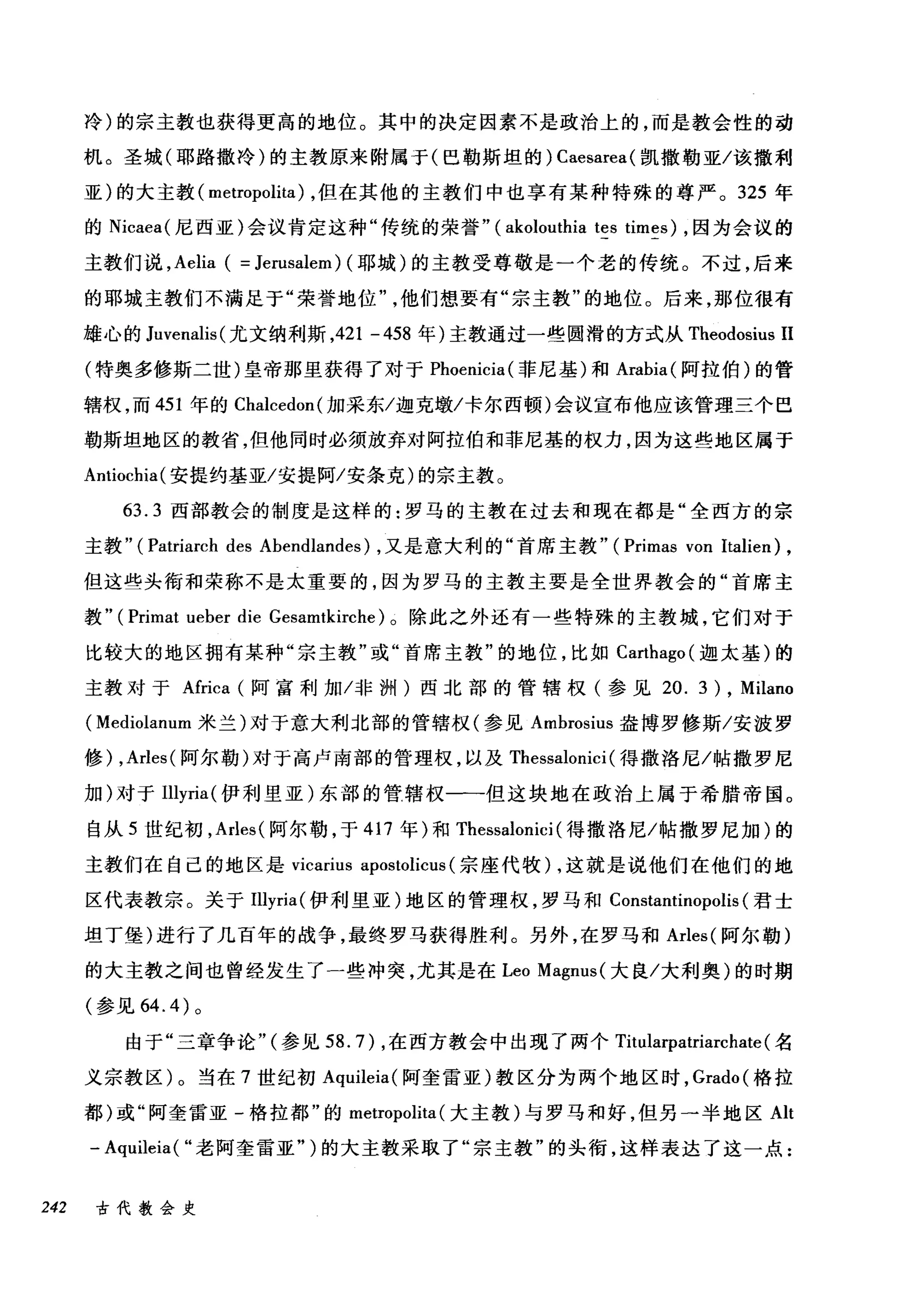 冷)的宗主教也获得更高的地位。其中的决定因素不是政治上的，而是教会性的动
机。圣城(耶路撒冷)的主教原来附属于(巴勒斯坦的) Caesarea( 凯撒勒亚/该撤利
亚)的大主教( metropolita) ，但在其他的主教们中也享有某种特殊的尊严。 325 年
的 Nicaea( 尼西亚)会议肯定这种"传统的荣誉" (akolouthia tes times) ，因为会议的
主教们说， Aelia ( = Jerusalem) (耶城)的主教受尊敬是一个老的传统。不过，后来
的耶城主教们不满足于"荣誉地位他们想要有"宗主教"的地位。后来，那位很有
雄心的 Juvenalis( 尤文纳利斯，421 -458 年)主教通过一些圆滑的方式从 Theodosius II
(特奥多修斯二世)皇帝那里获得了对于 Phoenicia( 菲尼基)和 Arabia( 阿拉伯)的管
辖权，而 451 年的 Chalcedon( 加采东/迦克墩/卡尔西顿)会议宣布他应该管理三个巴
勒斯坦地区的教省，但他同时必须放弃对阿拉伯和菲尼基的权力，因为这些地区属于
Antiochia( 安提约基亚/安提阿/安条克)的宗主教。
63.3 西部教会的制度是这样的:罗马的主教在过去和现在都是"全西方的宗
主教" (Patriarch des Abendlandes) ，又是意大利的"首席主教" (Primas von Italien) ,
但这些头衔和荣称不是太重要的，因为罗马的主教主要是全世界教会的"首席主
教" ( Prirr刚 ueber die Gesamtkirche) 。除此之外还有一些特殊的主教城，它们对于
比较大的地区拥有某种"宗主教"或"首席主教"的地位，比如 Carthago( 迦太基)的
主教对于Africa (阿富利加/非洲)西北部的管辖权(参见 20. 3) , Milano
( Mediolanum 米兰)对于意大利北部的管辖权(参见 Ambrosius 盎博罗修斯/安波罗
修) ， Arles( 阿尔勒)对于高卢南部的管理权，以及 Thessalonici (得撒洛尼/帖撒罗尼
加)对于Illyria( 伊利里亚)东部的管辖权一一但这块地在政治上属于希腊帝国。
自从 5 世纪初， Arles( 阿尔勒，于 417 年)和 Thessalonici (得撒洛尼/帖撒罗尼加)的
主教们在自己的地区是 vicarius apostolicus (宗座代牧) ，这就是说他们在他们的地
区代表教宗。关于Illyria( 伊利里亚)地区的管理权，罗马和 Constantinopolis (君士
坦丁堡)进行了几百年的战争，最终罗马获得胜利。另外，在罗马和 Arles( 阿尔勒)
的大主教之间也曾经发生了一些冲突，尤其是在 Leo Magnus( 大良/大利奥)的时期
(参见 64.4 )。
由于"三章争论"(参见 58.7) ，在西方教会中出现了两个 Titularpatriarchate (名
义宗教区)。当在 7 世纪初 Aquileia( 阿奎雷亚)教区分为两个地区时， Grado( 格拉
都)或"阿奎雷亚-格拉都"的 metropolita (大主教)与罗马和好，但另一半地区 Alt
- Aquileia( "老阿奎雷亚")的大主教采取了"宗主教"的头衔，这样表达了这一点:
242 古代教会史
 