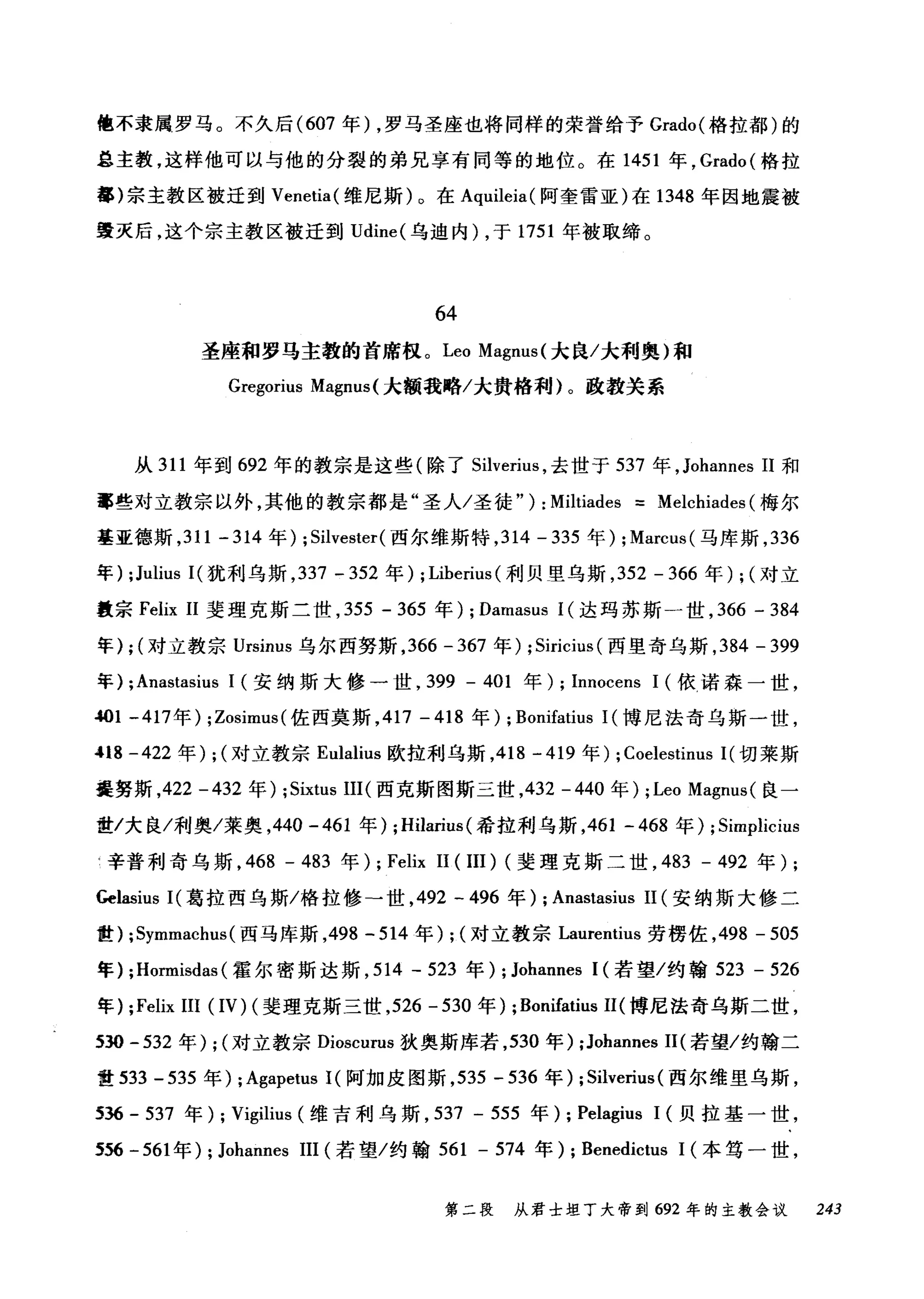 惶不隶属罗马。不久后 (607 年) ，罗马圣座也将同样的荣誉给予 Grado( 格拉都)的
总主教，这样他可以与他的分裂的弟兄享有同等的地位。在 1451 年， Grado( 格拉
蕃)宗主教区被迁到 Venetia( 维尼斯)。在 Aquileia( 阿奎雷亚)在 1348 年因地震被
毁灭后，这个宗主教区被迁到 Udine( 乌迪内) ，于 1751 年被取缔。
64
圣座和罗马主教的首席板。 Leo Magnus( 大良/大利奥)和
Gregorius Magnus( 大额我略/太贵格和~)。政教关系
从 311 年到 692 年的教宗是这些(除了 Silverius ，去世于 537 年， Johannes 11 和
事些对立教宗以外，其他的教宗都是"圣人/圣徒" ) : Miltiades = Melchiades (梅尔
基亚德斯， 311 -314 年) ; Silvester( 西尔维斯特， 314 - 335 年) ; Marcus( 马库斯， 336
年) ;Julius I( 犹利乌斯， 337 - 352 年) ; Liberius (利贝里乌斯， 352 - 366 年) ; (对立
量宗 Felix 11 斐理克斯二世， 355 - 365 年) ; Damasus 1(达玛苏斯一世， 366 - 384
年) ; (对立教宗 Ursinus 乌尔西努斯， 366 - 367 年) ; Siricius (西里奇乌斯， 384 - 399
年) ;Anastasius 1 (安纳斯大修一世， 399 - 401 年) ; Innocens 1 (依诺森一世，
.401 -417 年) ;Zosimus( 佐西莫斯， 417 - 418 年) ; Bonifatius 1(博尼法奇乌斯一世，
"18 -422 年) ; (对立教宗 Eulalius 欧拉利乌斯， 418 -419 年) ; Coelestinus 1(切莱斯
曼努斯，422 -432 年) ;Sixtus III (西克斯图斯三世， 432 - 440 年) ; Leo Magnus (良一
世/大良/利奥/莱奥， 440 -461 年) ;Hilarius (希拉利乌斯， 461 - 468 年) ; Simplicius
H 辛普利奇乌斯， 468 - 483 年) ; Felix 11 ( III) (斐理克斯二世， 483 - 492 年) ;
Gelasius I( 葛拉西乌斯/格拉修-世， 492 - 496 年) ; Anastasius 11 (安纳斯大修二
世) ;Symmachus (西马库斯，498 - 514 年) ; (对立教宗 Laurentius 劳楞佐， 498 - 505
年) ;Hormisdas (霍尔密斯达斯， 514 - 523 年) ; Johannes 1(若望/约翰 523 - 526
年) ;Felix III (IV) (斐理克斯三世， 526 - 530 年) ; Bonifatius 11(博尼法奇乌斯二世，
530 -532 年) ; (对立教宗 Dioscurus 狄奥斯库若， 530 年) ;Johannes 11(若望/约翰二
世 533 -535 年) ; Agapetus 1(阿加皮图斯， 535 - 536 年) ; Silverius (西尔维里乌斯，
536 - 537 年) ; Vigilius (维吉利乌斯， 537 - 555 年) ; Pelagius 1 (贝拉基一世，
556 - 561 年) ; Johannes III (若望/约翰 561 - 574 年) ; Benedictus 1 (本笃一世，
第二段 从君士坦丁大帝到 692 年的主教会议 243
 